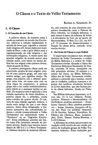 O Cânon e o Texto do Velho Testamento
I. O Cânon
1. O Conceito de um Cânon
A palavra cânon, da maneira como é
usada no contexto do estudo das Escritu­
ras, refere-se à coleção rigidamente li­
mitada de livros que, segundo a comuni­
dade religiosa crê, foram dados por inspi­
ração de Deus, e são o guia básico para a
regulamentação da vida religiosa e das
instituições religiosas. A maior parte das
grandes religiões do mundo possui uma
coleção assim, com maior ou menor ên­
fase em sua origem como palavra divina,
vinda da parte de Deus.
A palavra portuguesa cânon pode ser
procurada, quanto às suas origens, atra­
vés de uma palavra grega, até uma raiz
semita antiga, que significa caniço. No
grego, essa palavra veio a denotar qual­
quer coisa reta, tal como uma vara ou
uma régua de carpinteiro. A palavra
grega veio a ser usada metaforicamente,
para referir-se a qualquer norma ou pa­
drão. Da maneira como é aplicada a uma
coleção normativa de obras literárias, a
palavra cânon foi, a princípio, usada
pelos cristãos do quarto século. O con­
ceito de uma coleção sagrada, todavia, é
muito mais antigo do que o uso dessa
palavra. Antes desta designação, a lite­
ratura normativa das comunidades ju­
daicas e cristãs (essencialmente o Velho
Testamento) era mencionada como a
“Escritura” ou as “Sagradas Escritu­
ras”. Estas referências ocorrem em fon­
tes como Filo (primeira metade do pri­
meiro século), Josefo (que morreu pouco
depois de 100 d.C.) e o Novo Testamen­
to. Embora descrito de maneiras diferen-
Burlan A. Sizemore, Jr.
tes, este conceito de uma literatura nor­
mativa reconhecida como a Palavra de
Deus remonta, na tradição hebraica, a
pelo menos à época da reforma de Josias
e à descoberta do livro da lei (parte de
Deuteronômio, II Reis 22 e 23), em 621
a.C. O processo do desenvolvimento e
fixação do cânon devia, contudo, levar
muitos séculos.
2. Os Livros do Cânon e a sua Ordem
É importante reconhecer dois arranjos
distintos do Velho Testamento: a ordem
da Bíblia Hebraica e a ordem do Velho
Testamento cristão. Quando o cânon das
Escrituras Hebraicas finalmente foi fixa­
do, continha 24 livros, arranjados em
três principais divisões. O número e a
ordem dos livros, na Bíblia Hebraica,
difere dos do Velho Testamento cristão,
embora o conteúdo seja o mesmo, exceto
que as tradições católicas romanas e al­
gumas das católicas ortodoxas incluem
os Livros Apócrifos, que não faziam par­
te do cânon hebraico, fixado na Pales­
tina.
Nas Bíblias hebraicas impressas, os li­
vros são: (1) A Lei: Gênesis, Êxodo,
Levítico, Números e Deuteronômio; (2)
Os Profetas: profetas anteriores —Josué,
Juizes, Samuel e Reis; profetas posterio­
res — Isaías, Jeremias, Ezequiel e O Li­
vro dos Doze (os profetas menores);
(3) Os Escritos: Salmos, Provérbios, Jó,
Cântico dos Cânticos, Rute, Lamenta­
ções, Ester, Daniel, Esdras-Neemias e
I e II Crônicas.
A diferença da ordem que prevalece na
tradição cristã resulta do uso cristão pri­
mitivo de traduções gregas do Velho Tes­
tamento hebraico. Essas traduções gre-
83
 