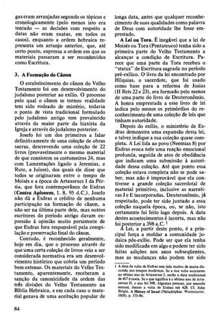 gaseram arranjadas segundo os tópicos e
cronologicamente (pelo menos isto era
tentado — as decisões com respeito a
datas não eram exatas, em todos os
casos), enquanto a ordem hebraica re­
presenta um arranjo anterior, que, até
certo ponto, expressa a ordem em que os
materiais passaram a ser reconhecidos
como Escritura.
3. A Formação do Cânon
O estabelecimento do cânon do Velho
Testamento foi um desenvolvimento do
judaísmo posterior ao exílio. O processo
pelo qual o cânon se tornou realidade
tem sido rodeado de mistério, todavia
o ponto de vista tradicional formulado
pelo judaísmo antigo tem prevalecido
através da maior parte da história da
Igreja e através do judaísmo posterior.
Josefo foi um dos primeiros a falar
definitivamente de uma coleção de obras
sacras, descrevendo uma coleção de 22
livros (provavelmente o mesmo material
de que consistem os costumeiros 24, mas
com Lamentações ligado a Jeremias, e
Rute, a Juizes), dos quais ele disse que
todos se originaram entre o tempo de
Moisés e a época de Artaxerxes I da Pér­
sia, que fora contemporâneo de Esdras
(Contra Apionem, I. 8, 95 d.C.). Josefo
não dá a Esdras o crédito de nenhuma
participação na formação do cânon, a
não ser na última parte dele, mas outros
escritores do período antigo davam ex­
pressão à opinião muito persistente de
que Esdras fora responsável pela compi­
lação e preservação final do cânon.
Contudo, é reconhecido geralmente,
hoje em dia, que o processo através de
que uma certa coleção de livros veio a ser
considerada normativa era um desenvol­
vimento histórico que cobria um período
bem extenso. Os materiais do Velho Tes­
tamento, aparentemente, receberam a
sanção da canonicidade da ordem das
três divisões do Velho Testamento na
Bíblia Hebraica, e em cada caso o mate­
rial gozava de uma aceitação popular de
longa data, antes que qualquer reconhe­
cimento de suas qualidades como palavra
de Deus com autoridade lhe fosse em­
prestado.
A Lei ou Tora. É inegável que a lei de
Moisés ou Tora (Pentateuco) tenha sido a
primeira parte do Velho Testamento a
alcançar a condição de Escritura. Pa­
rece que uma parte da Tora recebeu o
“status” de Escritura sagrada no período
pré-exílico. O livro da lei encontrado por
Hilquias, o sacerdote, que foi usado
como base para a reforma de Josias
(II Reis 22 e 23), era formado pelo menos
de uma parte do livro de Deuteronômio.
A honra emprestada a esse livro de lei
indica pelo menos os primórdios do re­
conhecimento de uma coleção de leis que
tinham autoridade.
Depois do exílio, o ministério de Es­
dras demonstra uma expansão desta lei,
e talvez indique a sua coleção quase com­
pleta. A Lei üda ao povo (Neemias 8) por
Esdras evoca nele uma reação emocional
profunda, seguida de atos de obediência
que indicam uma submissão à autori­
dade dessa coleção. Até que ponto essa
coleção estava completa não se pode sa­
ber, mas não é improvável que ela con­
tivesse a grande coleção sacerdotal de
material primitivo, inclusive as narrati­
vas J e E incorporadas. Deuteronômio, já
respeitado, pode ter sido juntado a essa
coleção naquela época, ou, se não, isto
certamente foi feito logo depois. A data
destes acontecimentos é incerta, mas não
foi posterior a 398 a.C.1
A Lei, a partir deste ponto, é a prin­
cipal força a moldar a comunidade ju­
daica pós-exílio. Pode ser que ela tenha
sido modificada em algo e podem ter sido
feitas adições nos anos subseqüentes,
mas as mudanças não podem ter sido
1 A data da volta de Esdras tem sido motivo de muita dis­
cussão nos tempos modernos. Se a sua volta aconteceu
no sétimo ano de Artaxerxes I, então a data tradicional
de 457 é exata. Se o que significa é o sétimo ano de Arta­
xerxes II, o ano foi 398. Algumas pessoas, por emenda
textual, datam a volta de Esdras em 428. Cf. John
Bright, A History of Israel (Philadelphia: Westminster,
1959), p. 375-86.
84
 