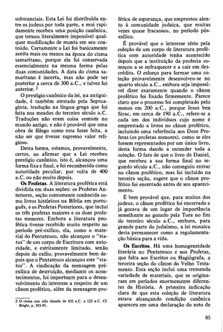 substanciais. Esta Lei foi distribuída en­
tre os judeus por toda parte, e mui rapi­
damente recebeu uma posição canônica,
que tomou literalmente impossível qual­
quer modificação de monta em seu con­
teúdo. Certamente a Lei foi basicamente
aceita mais ou menos na época do cisma
samaritano, porque ela foi conservada
essencialmente na mesma forma pelas
duas comunidades. A data do cisma sa­
maritano é incerta, mas não pode ser
posterior a cerca de 300 a.C., e talvez foi
anterior. 2
O prestígio canônico da lei, na antigui­
dade, é também atestado pela Septua-
ginta, tradução na língua grega que foi
feita nos meados do terceiro século a.C.
Traduções não eram coisa comum no
mundo antigo, e não é provável que uma
obra de fôlego como esta fosse feita, a
não ser que tivesse supremo valor reli­
gioso.
Desta forma, estamos, provavelmente,
certos, ao afirmar que a Lei recebeu
prestígio canônico, isto é, alcançou uma
forma fixa e final, e foi reconhecida como
autoridade peculiar, por volta de 400
a.C. ou não muito depois.
Os Profetas. A literatura profética está
dividida em duas seções: os Profetas An­
teriores, seção comumente conhecida co­
mo livros históricos na Bíblia em portu­
guês, e os Profetas Posteriores, que inclui
os três profetas maiores e os doze profe­
tas menores. Embora a literatura pro­
fética tivesse recebido muito respeito no
período pré-exílico, ela, como o mate­
rial do Pentateuco, não alcançou o “sta-
tus” de um corpo de Escritura com auto­
ridade, e estritamente limitado, senão
depois do exílio, provavelmente bem de­
pois que o Pentateuco alcançou este “sta-
tus” . A vindicação da mensagem pré-
exílica de destruição, mediante os acon­
tecimentos, foi importante para o desen­
volvimento do interesse a respeito de um
cânon profético, além da mensagem pro­
2 O cisma tem sido datado de 432 a.C. a 122 a.C. Cf.
Bright, p. 393-95.
fética de esperança, que emprestou alen­
to à comunidade judaica, que muitas
vezes quase fracassou, no período pós-
exílico.
É provável que o interesse sério pela
coleção de um corpo de literatura profé­
tica com autoridade tenha acontecido
depois que a instituição da profecia co­
meçou a se enfraquecer e a cair em des­
crédito. O esforço para formar uma co­
leção provavelmente desenvolveu-se no
quarto século a.C., embora seja impossí­
vel dizer exatamente quando o cânon
profético foi fixado firmemente. Parece
claro que o processo foi completado pelo
menos em 200 a.C., porque Jesus ben
Sirac, em cerca de 190 a.C., refere-se a
cada um dos indivíduos cujo nome é
emprestado a livros no cânon profético,
incluindo uma referência aos Doze Pro­
fetas (os profetas menores), como se eles
fossem representados por um único livro,
desta forma dando a entender toda a
coleção. O fato de que o livro de Daniel,
que recebeu a sua forma final no se­
gundo século a.C., não conseguiu entrar
no cânon profético, mas foi incluído na
terceira seção, sugere que o cânon pro­
fético foi encerrado antes de seu apareci­
mento.
É bem provável que, para muitos dos
judeus, o cânon profético foi encerrado e
já gozava de um lugar de importância
semelhante ao gozado pela Tora no fim
do terceiro século a.C., embora, para
grande parte do judaísmo, a lei mosaica
devia permanecer como a regulamenta­
ção básica para a vida.
Os Escritos. Há uma homogeneidade
literária no Pentateuco e nos Profetas,
que falta aos Escritos ou Hagiógrafa, a
terceira seção do cânon do Velho Testa­
mento. Esta seção inclui uma tremenda
variedade de materiais, que se origina­
ram em períodos enormemente diferen­
tes da História. A primeira indicação
clara de que esta coleção de literatura
estava alcançando condição canônica
apareceu em uma declaração do neto de
85
 