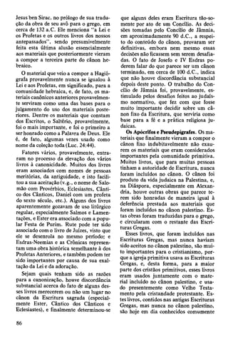 Jesus ben Sirac, no prólogo de sua tradu­
ção da obra de seu avô para o grego, em
cerca de 132 a.C. Ele menciona “a Lei e
os Profetas e os outros livros dos nossos
antepassados”, sendo presumivelmente
feita esta última alusão essencialmente
aos materiais que posteriormente vieram
a compor a terceira parte do cânon he­
braico.
O material que veio a compor a Hagió­
grafa provavelmente nunca se igualou à
Lei e aos Profetas, em significado, para a
comunidade hebraica, e, de fato, os ma­
teriais canônicos anteriores provavelmen­
te serviram como uma das bases para o
julgamento do uso dos materiais poste­
riores. Dentre os materiais que constam
dos Escritos, o Saltério, provavelmente,
foi o mais importante, e foi o primeiro a
ser honrado como a Palavra de Deus. Ele
é, de fato, algumas vezes usado como
nome da coleção toda (Luc. 24:44).
Fatores vários, provavelmente, entra­
ram no processo da elevação dos vários
livros à canonicidade. Muitos dos livros
eram associados com nomes de pessoas
meritórias, da antiguidade, e isto facili­
tou a sua aceitação (v.g., o nome de Salo­
mão com Provérbios, Eclesiastes, Cânti­
co dos Cânticos, Daniel com um profeta
do sexto século, etc.). Alguns dos livros
aparentemente gozavam de uso litúrgico
regular, especialmente Salmos e Lamen­
tações, e Ester era associado com a popu­
lar Festa de Purim. Rute pode ter sido
associado com o livro de Juizes, visto que
ele se desenrola no mesmo período; e
Esdras-Neemias e as Crônicas represen­
tam uma obra histórica semelhante à dos
Profetas Anteriores, e também podem ter
sido importantes por causa de sua exal­
tação da Lei e da adoração.
Sejam quais tenham sido as razões
para a canonização, houve discordância
substancial acerca do fato de alguns des­
ses livros merecerem ou não um lugar no
cânon da Escritura sagrada (especial­
mente Ester, Cântico dos Cânticos e
Eclesiastes), e finalmente determinou-se
que alguns deles eram Escritura tão-so-
mente por ato de um Concílio. As deci­
sões tomadas pelo Concílio de Jâmnia,
em aproximadamente 90 d.C., a respei­
to do conteúdo do cânon, provaram ser
definitivas, embora nem mesmo essas
decisões não ficassem sem serem desafia­
das. O fato de Josefo e IV Esdras po­
derem falar do que parece ser um cânon
terminado, em cerca de 100 d.C., indica
que não houve discordância substancial
depois deste ponto. O trabalho do Con­
cílio de Jâmnia foi, provavelmente, es­
timulado pelos desafios feitos ao judaís­
mo normativo, que fez com que fosse
muito importante decidir sobre um câ­
non fixo da Escritura, que serviria como
base para a fé e a prática religiosa ju­
daicas.
Os Apócrifos e Pseudepígrafes. Os ma­
teriais que finalmente vieram a compor o
cânon fixo indubitavelmente não exau­
rem os materiais que eram considerados
importantes pela comunidade primitiva.
Muitos livros, que para muitas pessoas
tinham a autoridade de Escritura, nunca
foram incluídos no cânon. O cânon foi
produto da vida judaica na Palestina, e,
na Diáspora, especialmente em Alexan­
dria, houve outras obras que parece te­
rem sido honradas de maneira igual à
deferência prestada aos materiais que
foram incluídos no cânon palestino. Es­
tas obras foram traduzidas para o grego,
e circularam com o restante das Escri­
turas Gregas.
Esses livros, que foram incluídos nas
Escrituras Gregas, mas nunca haviam
sido aceitos no cânon palestino, são mui­
to importantes para o cristianismo, por­
que a igreja primitiva usava as Escrituras
Gregas, e, desta forma, para a maior
parte dos cristãos primitivos, esses livros
eram usados juntamente com o mate­
rial incluído no cânon palestino, e usa­
do presentemente como Velho Testa­
mento pela cristandade protestante. Es­
tes livros, contidos nas antigas Escrituras
Gregas, mas nunca no cânon palestino,
são hoje em dia conhecidos comumente
86
 