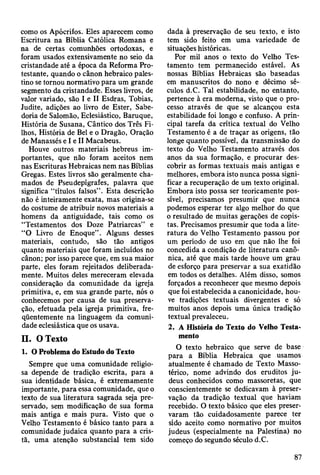 como os Apócrifos. Eles aparecem como
Escritura na Bíblia Católica Romana e
na de certas comunhões ortodoxas, e
foram usados extensivamente no seio da
cristandade até a época da Reforma Pro­
testante, quando o cânon hebraico pales­
tino se tornou normativo para um grande
segmento da cristandade. Esses livros, de
valor variado, são I e II Esdras, Tobias,
Judite, adições ao livro de Ester, Sabe­
doria de Salomão, Eclesiástico, Baruque,
História de Susana, Cântico dos Três Fi­
lhos, História de Bei e o Dragão, Oração
de Manassés e I e II Macabeus.
Houve outros materiais hebreus im­
portantes, que não foram aceitos nem
nas Escrituras Hebraicas nem nas Bíblias
Gregas. Estes livros são geralmente cha­
mados de Pseudepígrafes, palavra que
significa “títulos falsos” . Esta descrição
não é inteiramente exata, mas origina-se
do costume de atribuir novos materiais a
homens da antiguidade, tais como os
“Testamentos dos Doze Patriarcas” e
“O Livro de Enoque”. Alguns desses
materiais, contudo, são tão antigos
quanto materiais que foram incluídos no
cânon; por isso parece que, em sua maior
parte, eles foram rejeitados deliberada­
mente. Muitos deles mereceram elevada
consideração da comunidade da igreja
primitiva, e, em sua grande parte, nós o
conhecemos por causa de sua preserva­
ção, efetuada pela igreja primitiva, fre­
qüentemente na linguagem da comuni­
dade eclesiástica que os usava.
II. O Texto
1. O Problema do Estudo do Texto
Sempre que uma comunidade religio­
sa depende de tradição escrita, para a
sua identidade básica, é extremamente
importante, para essa comunidade, que o
texto de sua literatura sagrada seja pre­
servado, sem modificação de sua forma
mais antiga e mais pura. Visto que o
Velho Testamento é básico tanto para a
comunidade judaica quanto para a cris­
tã, uma atenção substancial tem sido
dada à preservação de seu texto, e isto
tem sido feito em uma variedade de
situações históricas.
Por mil anos o texto do Velho Tes­
tamento tem permanecido estável. As
nossas Bíblias Hebraicas são baseadas
em manuscritos do nono e décimo sé­
culos d.C. Tal estabilidade, no entanto,
pertence à era moderna, visto que o pro­
cesso através de que se alcançou esta
estabilidade foi longo e confuso. A prin­
cipal tarefa da crítica textual do Velho
Testamento é a de traçar as origens, tão
longe quanto possível, da transmissão do
texto do Velho Testamento através dos
anos da sua formação, e procurar des­
cobrir as formas textuais mais antigas e
melhores, embora isto nunca possa signi­
ficar a recuperação de um texto original.
Embora isto possa ser teoricamente pos­
sível, precisamos presumir que nunca
podemos esperar ter algo melhor do que
o resultado de muitas gerações de copis­
tas. Precisamos presumir que toda a lite­
ratura do Velho Testamento passou por
um período de uso em que não lhe foi
concedida a condição de literatura canô­
nica, até que mais tarde houve um grau
de esforço para preservar a sua exatidão
em todos os detalhes. Além disso, somos
forçados a reconhecer que mesmo depois
que foi estabelecida a canonicidade, hou­
ve tradições textuais divergentes e só
muitos anos depois uma única tradição
textual prevaleceu.
2. A História do Texto do Velho Testa­
mento
O texto hebraico que serve de base
para a Bíblia Hebraica que usamos
atualmente é chamado de Texto Masso-
térico, nome advindo dos eruditos ju­
deus conhecidos como massoretas, que
conscientemente se dedicavam à preser­
vação da tradição textual que haviam
recebido. O texto básico que eles preser­
varam tão cuidadosamente parece ter
sido aceito como normativo por muitos
judeus (especialmente na Palestina) no
começo do segundo século d.C.
87
 