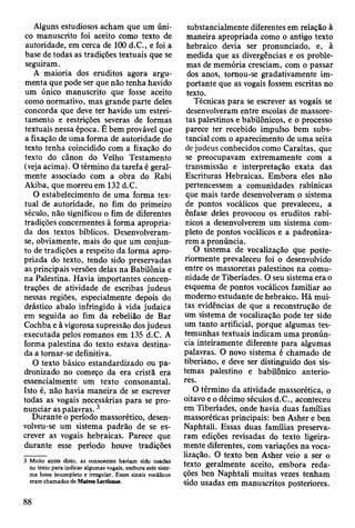 Alguns estudiosos acham que um úni­
co manuscrito foi aceito como texto de
autoridade, em cerca de 100 d.C., e foi a
base de todas as tradições textuais que se
seguiram.
A maioria dos eruditos agora argu­
menta que pode ser que não tenha havido
um único manuscrito que fosse aceito
como normativo, mas grande parte deles
concorda que deve ter havido um estrei­
tamento e restrições severas de formas
textuais nessa época. É bem provável que
a fixação de uma forma de autoridade do
texto tenha coincidido com a fixação do
texto do cânon do Velho Testamento
(veja acima). O término da tarefa é geral­
mente associado com a obra do Rabi
Akiba, que morreu em 132 d.C.
O estabelecimento de uma forma tex­
tual de autoridade, no fim do primeiro
século, não significou o fim de diferentes
tradições concernentes à forma apropria­
da dos textos bíblicos. Desenvolveram-
se, obviamente, mais do que um conjun­
to de tradições a respeito da forma apro­
priada do texto, tendo sido preservadas
as principais versões delas na Babilônia e
na Palestina. Havia importantes concen­
trações de atividade de escribas judeus
nessas regiões, especialmente depois do
drástico abalo infringido à vida judaica
em seguida ao fim da rebelião de Bar
Cochba e à vigorosa supressão dos judeus
executada pelos romanos em 135 d.C. A
forma palestina do texto estava destina­
da a tornar-se definitiva.
O texto básico estandardizado ou pa­
dronizado no começo da era cristã era
essencialmente um texto consonantal.
Isto é, não havia maneira de se escrever
todas as vogais necessárias para se pro­
nunciar as palavras.3
Durante o período massorético, desen­
volveu-se um sistema padrão de se es­
crever as vogais hebraicas. Parece que
durante esse período houve tradições
3 Muito antes disto, as consoantes haviam sido usadas
no texto para indicar algumas vogais, embora este siste­
ma fosse incompleto e irregular. Esses sinais vocálicos
eram chamados de Matres Lectiones.
substancialmente diferentes em relação à
maneira apropriada como o antigo texto
hebraico devia ser pronunciado, e, à
medida que as divergências e os proble­
mas de memória cresciam, com o passar
dos anos, tomou-se gradativamente im­
portante que as vogais fossem escritas no
texto.
Técnicas para se escrever as vogais se
desenvolveram entre escolas de massore-
tas palestinos e babilónicos, e o processo
parece ter recebido impulso bem subs­
tancial com o aparecimento de uma seita
de judeus conhecidos como Caraítas, que
se preocupavam extremamente com a
transmissão e interpretação exata das
Escrituras Hebraicas. Embora eles não
pertencessem a comunidades rabínicas
que mais tarde desenvolveram o sistema
de pontos vocálicos que prevaleceu, a
ênfase deles provocou os eruditos rabí-
nicos a desenvolverem um sistema com­
pleto de pontos vocálicos e a padroniza­
rem a pronúncia.
O sistema de vocalização que poste­
riormente prevaleceu foi o desenvolvido
entre os massoretas palestinos na comu­
nidade de Tiberíades. O seu sistema era o
esquema de pontos vocálicos familiar ao
moderno estudante de hebraico. Há mui­
tas evidências de que a reconstrução de
um sistema de vocalização pode ter sido
um tanto artificial, porque algumas tes­
temunhas textuais indicam uma pronún­
cia inteiramente diferente para algumas
palavras. O novo sistema é chamado de
tiberiano, e deve ser distinguido dos sis­
temas palestino e babilónico anterio­
res.
O término da atividade massorética, o
oitavo e o décimo séculos d.C., aconteceu
em Tiberíades, onde havia duas famílias
massoréticas principais: ben Asher e ben
Naphtali. Essas duas famílias preserva­
ram edições revisadas do texto ligeira­
mente diferentes, com variações na voca­
lização. O texto ben Asher veio a ser o
texto geralmente aceito, embora reda­
ções ben Naphtali muitas vezes tenham
sido usadas em manuscritos posteriores.
88
 