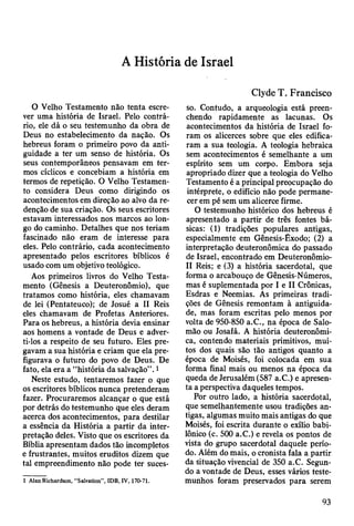 A História de Israel
O Velho Testamento não tenta escre­
ver uma história de Israel. Pelo contrá­
rio, ele dá o seu testemunho da obra de
Deus no estabelecimento da nação. Os
hebreus foram o primeiro povo da anti­
guidade a ter um senso de história. Os
seus contemporâneos pensavam em ter­
mos cíclicos e concebiam a história em
termos de repetição. O Velho Testamen­
to considera Deus como dirigindo os
acontecimentos em direção ao alvo da re­
denção de sua criação. Os seus escritores
estavam interessados nos marcos ao lon­
go do caminho. Detalhes que nos teriam
fascinado não eram de interesse para
eles. Pelo contrário, cada acontecimento
apresentado pelos escritores bíblicos é
usado com um objetivo teológico.
Aos primeiros livros do Velho Testa­
mento (Gênesis a Deuteronômio), que
tratamos como história, eles chamavam
de lei (Pentateuco); de Josué a II Reis
eles chamavam de Profetas Anteriores.
Para os hebreus, a história devia ensinar
aos homens a vontade de Deus e adver­
ti-los a respeito de seu futuro. Eles pre­
gavam a sua história e criam que ela pre­
figurava o futuro do povo de Deus. De
fato, ela era a “história da salvação”. 1
Neste estudo, tentaremos fazer o que
os escritores bíblicos nunca pretenderam
fazer. Procuraremos alcançar o que está
por detrás do testemunho que eles deram
acerca dos acontecimentos, para destilar
a essência da História a partir da inter­
pretação deles. Visto que os escritores da
Bíblia apresentam dados tão incompletos
e frustrantes, muitos eruditos dizem que
tal empreendimento não pode ter suces-
1 Alan Richardson, “Salvation”, IDB, IV, 170-71.
Clyde T. Francisco
so. Contudo, a arqueologia está preen­
chendo rapidamente as lacunas. Os
acontecimentos da história de Israel fo­
ram os alicerces sobre que eles edifica­
ram a sua teologia. A teologia hebraica
sem acontecimentos é semelhante a um
espírito sem um corpo. Embora seja
apropriado dizer que a teologia do Velho
Testamento é a principal preocupação do
intérprete, o edifício não pode permane­
cer em pé sem um alicerce firme.
O testemunho histórico dos hebreus é
apresentado a partir de três fontes bá­
sicas: (1) tradições populares antigas,
especialmente em Gênesis-Êxodo; (2) a
interpretação deuteronômica do passado
de Israel, encontrado em Deuteronômio-
II Reis; e (3) a história sacerdotal, que
forma o arcabouço de Gênesis-Números,
mas é suplementada por I e II Crônicas,
Esdras e Neemias. As primeiras tradi­
ções de Gênesis remontam à antiguida­
de, mas foram escritas pelo menos por
volta de 950-850 a.C., na época de Salo­
mão ou Josafá. A história deuteronômi­
ca, contendo materiais primitivos, mui­
tos dos quais são tão antigos quanto a
época de Moisés, foi colocada em sua
forma final mais ou menos na época da
queda de Jerusalém (587 a.C.) e apresen­
ta a perspectiva daqueles tempos.
Por outro lado, a história sacerdotal,
que semelhantemente usou tradições an­
tigas, algumas muito mais antigas do que
Moisés, foi escrita durante o exílio babi­
lónico (c. 500 a.C.) e revela os pontos de
vista do grupo sacerdotal daquele perío­
do. Além do mais, o cronista fala a partir
da situação vivencial de 350 a.C. Segun­
do a vontade de Deus, esses vários teste­
munhos foram preservados para serem
93
 
