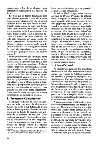 usados com o fim de se alcançar uma
perspectiva significativa da história de
Israel.
É óbvio que as fontes falam-nos com
mais clareza quando tratam de aconte­
cimentos que haviam ocorrido em época
próxima àquela em que foram escritos.
Quanto mais tempo os materiais foram
sendo transmitidos oralmente, antes de
serem escritos, mais fragmentados fica­
ram e mais sujeitos foram a revisões du­
rante a transmissão. Não obstante, em
todo este processo, um cerne sólido de
dados permanece, fornecendo-nos evi­
dências confiáveis dos atos poderosos de
Deus na História. As tradições primeiras
de Israel são mais claras e mais comple­
tas do que quaisquer outras no mundo
antigo.2
Outro problema surge: distinguir entre
a natureza do evento preservado na in­
terpretação e a interpretação dada a esse
evento por diferentes escritores. Embora
tanto os escritores deuteronômicos quan­
to os escritores sacerdotais tratem em
comum de muitos acontecimentos, eles
muitas vezes lhes dão diferentes inter­
pretações (cf. II Sam. 24:1 e ss. e I Crôn.
21:1 e ss.; a primeira interpretação atri­
bui a Deus o que a última aplica a Sata­
nás). Estas perspectivas diferentes preci­
sam ser consideradas seriamente, mas
quando elas são vistas como suplementa-
doras uma da outra, enriquecem a nossa
compreensão da ocorrência original.
I. Promessa e Cumprimento
As antigas tradições de Israel se agru­
pam ao redor do tema da eleição-pro-
messas de Deus e sua fidelidade à sua
palavra. Isto é apresentado contra o som­
brio pano de fundo do pecado e da infi­
delidade do homem. No entanto, Deus
continua avançando firmemente em dire­
ção ao cumprimento de seu propósito.
O que ele começou em sua.graça, com­
pletará no devido tempo. Ele apenas
espera a reação do homem que, embora
2 W. F. Albright, “The Biblical Period”, Tbe Jews, ed.
Louis Finkelstein (New York: Harper, 1949), 1,3.
lenta em manifestar-se, precisa preceder
os seus atos confirmadores.
As velhas histórias que eram comuns
ao povo do Oriente Próximo da antigui­
dade, a respeito da criação e do dilúvio,
eram consideradas pelos hebreus à luz
dos propósitos redentores do Deus de
Israel; e as narrativas de seus ancestrais,
transmitidas de pai para filho, se unifi­
cavam ao redor desse tema obrigatório.
O homem fora criado para servir a este
Deus santo, e todos os seus problemas se
originavam de sua recusa em fazê-lo. As
antigas histórias de Abraão, Isaque e
Jacó eram consideradas como fase ini­
cial de um padrão claro: a iniciativa de
Deus no meio do trágico fracasso do ho­
mem. O que ele prometera voluntaria­
mente a Abraão, cumprira para Israel,
que não era merecedor, preservando mi­
raculosamente, livrando e estabelecendo
os israelitas como nação.
1. A Época Patriarcal
As narrativas a respeito dos ancestrais
dos hebreus não têm paralelo no mundo
antigo. Em riqueza de detalhes, qualida­
de literária e percepção teológica, elas
são ímpares. Elas nos informam que os
antecessores dos hebreus migraram da
Mesopotâmia para Canaã, e vaguearam
pela Palestina sustentados pela promessa
de Deus de que um dia aquela região
pertenceria à sua posteridade. Muito
pouco se sabe a respeito desse estágio
preparatório da história de Israel, exceto
o que lemos em Gênesis.
A arqueologia tem confirmado o qua­
dro veterotestamentário dos tempos pa­
triarcais. Nomes semelhantes aos regis­
trados em Gênesis eram comuns na Me­
sopotâmia durante a época quando os
patriarcas devem ter vivido. E também
foi somente durante esse período que eles
poderiam ter vagueado livremente atra­
vés de Canaã, como Gênesis relata. Os
costumes revelados pelas histórias são
coerentes com o que agora sabemos ter
sido a situação durante aquela época.
A exatidão com que as condições políti-
94
 