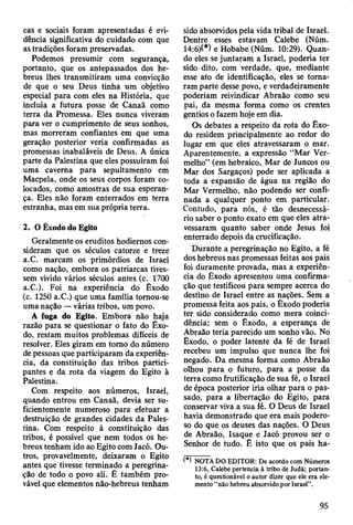 cas e sociais foram apresentadas é evi­
dência significativa do cuidado com que
as tradições foram preservadas.
Podemos presumir com segurança,
portanto, que os antepassados dos he­
breus lhes transmitiram uma convicção
de que o seu Deus tinha um objetivo
especial para com eles na História, que
incluía a futura posse de Canaã como
terra da Promessa. Eles nunca viveram
para ver o cumprimento de seus sonhos,
mas morreram confiantes em que uma
geração posterior veria confirmadas as
promessas inabaláveis de Deus. A única
parte da Palestina que eles possuíram foi
uma caverna para sepultamento em
Macpela, onde os seus corpos foram co­
locados, como amostras de sua esperan­
ça. Eles não foram enterrados em terra
estranha, mas em sua própria terra.
2. O Êxodo do Egito
Geralmente os eruditos hodiernos con­
sideram que os séculos catorze e treze
a.C. marcam os primórdios de Israel
como nação, embora os patriarcas tives­
sem vivido vários séculos antes (c. 1700
a.C.). Foi na experiência do Êxodo
(c. 1250 a.C.) que uma família tomou-se
uma nação — várias tribos, um povo.
A fuga do Egito. Embora não haja
razão para se questionar o fato do Êxo­
do, restam muitos problemas difíceis de
resolver. Eles giram em tomo do número
de pessoas que participaram da experiên­
cia, da constituição das tribos partici­
pantes e da rota da viagem do Egito à
Palestina.
Com respeito aos números, Israel,
quando entrou em Canaã, devia ser su­
ficientemente numeroso para efetuar a
destruição de grandes cidades da Pales­
tina. Com respeito à constituição das
tribos, é possível que nem todos os he­
breus tenham ido ao Egito com Jacó. Ou­
tros, provavelmente, deixaram o Egito
antes que tivesse terminado a peregrina­
ção de todo o povo ali. Ê também pro­
vável que elementos não-hebreus tenham
sido absorvidos pela vida tribal de Israel.
Dentre esses estavam Calebe (Núm.
14:6)(*) e Hobabe (Núm. 10:29). Quan­
do eles se juntaram a Israel, poderia ter
sido dito, com verdade, que, mediante
esse ato de identificação, eles se toma­
ram parte desse povo, e verdadeiramente
poderiam reivindicar Abraão como seu
pai, da mesma forma como os crentes
gentios o fazem hoje em dia.
Os debates a respeito da rota do Êxo­
do residem principalmente ao redor do
lugar em que eles atravessaram o mar.
Aparentemente, a expressão “Mar Ver­
melho” (em hebraico, Mar de Juncos ou
Mar dos Sargaços) pode ser aplicada a
toda a expansão de água na região do
Mar Vermelho, não podendo ser confi­
nada a qualquer ponto em particular.
Contudo, para nós, é tão desnecessá­
rio saber o ponto exato em que eles atra­
vessaram quanto saber onde Jesus foi
enterrado depois da crucificação.
Durante a peregrinação no Egito, a fé
dos hebreus nas promessas feitas aos pais
foi duramente provada, mas a experiên­
cia do Êxodo apresentou uma confirma­
ção que testificou para sempre acerca do
destino de Israel entre as nações. Sem a
promessa feita aos pais, o Êxodo poderia
ter sido considerado como mera coinci­
dência; sem o Êxodo, a esperança de
Abraão teria parecido um sonho vão. No
Êxodo, o poder latente da fé de Israel
recebeu um impulso que nunca lhe foi
negado. Da mesma forma como Abraão
olhou para o futuro, para a posse da
terra como frutificação de sua fé, o Israel
de época posterior iria olhar para o pas­
sado, para a libertação do Egito, para
conservar viva a sua fé. O Deus de Israel
havia demonstrado que era mais podero­
so do que os deuses das nações. O Deus
de Abraão, Isaque e Jacó provou ser o
Senhor de tudo. Ê isto que os pais ha­
(*) NOTA DO EDITOR: De acordo com Números
13:6, Calebe pertencia à tribo de Judá; portan­
to, é questionável o autor dizer que ele era ele­
mento “não hebreu absorvido por Israel”.
95
 