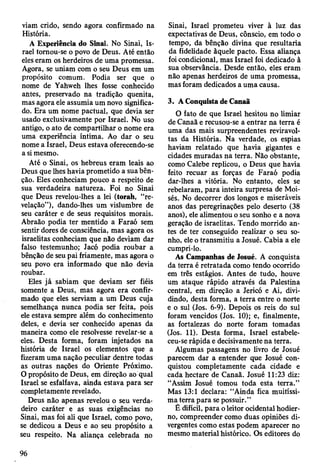 viam crido, sendo agora confirmado na
História.
A Experiência do Sinai. No Sinai, Is­
rael tornou-se o povo de Deus. Até então
eles eram os herdeiros de uma promessa.
Agora, se uniam com o seu Deus em um
propósito comum. Podia ser que o
nome de Yahweh lhes fosse conhecido
antes, preservado na tradição quenita,
mas agora ele assumia um novo significa­
do. Era um nome pactuai, que devia ser
usado exclusivamente por Israel. No uso
antigo, o ato de compartilhar o nome era
uma experiência íntima. Ao dar o seu
nome a Israel, Deus estava oferecendo-se
a si mesmo.
Até o Sinai, os hebreus eram leais ao
Deus que lhes havia prometido a sua bên­
ção. Eles conheciam pouco a respeito de
sua verdadeira natureza. Foi no Sinai
que Deus revelou-lhes a lei (torah, “re­
velação”), dando-lhes um vislumbre de
seu caráter e de seus requisitos morais.
Abraão podia ter mentido a Faraó sem
sentir dores de consciência, mas agora os
israelitas conheciam que não deviam dar
falso testemunho; Jacó podia roubar a
bênção de seu pai friamente, mas agora o
seu povo era informado que não devia
roubar.
Eles já sabiam que deviam ser fiéis
somente a Deus, mas agora era confir­
mado que eles serviam a um Deus cuja
semelhança nunca podia ser feita, pois
ele estava sempre além do conhecimento
deles, e devia ser conhecido apenas da
maneira como ele resolvesse revelar-se a
eles. Desta forma, foram injetados na
história de Israel os elementos que a
fizeram uma nação peculiar dentre todas
as outras nações do Oriente Próximo.
O propósito de Deus, em direção ao qual
Israel se esfalfava, ainda estava para ser
completamente revelado.
Deus não apenas revelou o seu verda­
deiro caráter e as suas exigências no
Sinai, mas foi ali que Israel, como povo,
se dedicou a Deus e ao seu propósito a
seu respeito. Na aliança celebrada no
Sinai, Israel prometeu viver à luz das
expectativas de Deus, cônscio, em todo o
tempo, da bênção divina que resultaria
da fidelidade àquele pacto. Essa aliança
foi condicional, mas Israel foi dedicado à
sua observância. Desde então, eles eram
não apenas herdeiros de uma promessa,
mas foram dedicados a uma causa.
3. A Conquista de CanaS
O fato de que Israel hesitou no limiar
de Canaã e recusou-se a entrar na terra é
uma das mais surpreendentes reviravol­
tas da História. Na verdade, os espias
haviam relatado que havia gigantes e
cidades muradas na terra. Não obstante,
como Calebe replicou, o Deus que havia
feito recuar as forças de Faraó podia
dar-lhes a vitória. No entanto, eles se
rebelaram, para inteira surpresa de Moi­
sés. No decorrer dos longos e miseráveis
anos das peregrinações pelo deserto (38
anos), ele alimentou o seu sonho e a nova
geração de israelitas. Tendo morrido an­
tes de ter conseguido realizar o seu so­
nho, ele o transmitiu a Josué. Cabia a ele
cumpri-lo.
As Campanhas de Josué. A conquista
da terra é retratada como tendo ocorrido
em três estágios. Antes de tudo, houve
um ataque rápido através da Palestina
central, em direção a Jericó e Ai, divi­
dindo, desta forma, a terra entre o norte
e o sul (Jos. 6-9). Depois os reis do sul
foram vencidos (Jos. 10); e, finalmente,
as fortalezas do norte foram tomadas
(Jos. 11). Desta forma, Israel estabele­
ceu-se rápida e decisivamente na terra.
Algumas passagens no livro de Josué
parecem dar a entender que Josué con­
quistou completamente cada cidade e
cada hectare de Canaã. Josué 11:23 diz:
“Assim Josué tomou toda esta terra.”
Mas 13:1 declara: “Ainda fica muitíssi­
ma terra para se possuir.”
Ê difícil, para o leitor ocidental hodier­
no, compreender como duas opiniões di­
vergentes como estas podem aparecer no
mesmo material histórico. Os editores do
96
 