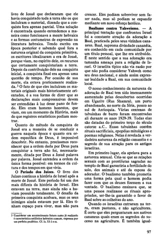 livro de Josué que declararam que ele
havia conquistado toda â terra são os que
incluíram o material, dizendo que a con­
quista fora apenas parcial. Uma solução
é encontrada quando entendemos a ma­
neira como funcionava a mente hebraica
e as formas costumeiras de expressão na
literatura hebraica. Tendo escrito em
época posterior e sabendo qual fora a
natureza original da conquista primitiva,
os escritores idealizaram a era de Josué,
porque viam, no espírito dele, os recursos
que certamente conquistariam a terra.
Depois da contribuição dele na conquista
inicial, a conquista final era apenas uma
questão de tempo. Por ocasião de sua
morte, ela estava praticamente realiza­
da. 3O fato de que eles incluíram os ma­
teriais originais mais historicamente ori­
entados, é a sua forma de dizer que as
declarações mais compreensivas devem
ser entendidas à luz desse pano de fun­
do. Eles eram homens honestos, que
viam, em um momento da História, mais
do que registros estatísticos podiam mos­
trar.
Quanto do método da conquista de
Josué era a maneira de se conduzir a
guerra naquela época e quanto era or­
dem específica de Deus, é impossível
descobrir. No entanto, precisamos reco­
nhecer que a ordem dada por Deus para
conquistar a terra não foi, necessaria­
mente, ditada por Deus a Josué palavra
por palavra. Josué entendeu a ordem da
única forma possível: em termos da cul­
tura e dos tempos em que vivia.
O Período dos Juizes. O livro dos
Juizes continua a história de Israel após a
morte de Josué. Este período foi um dos
mais difíceis da história de Israel. Eles
estavam na terra, mas ainda não a ha­
viam possuído totalmente. O desafio da
primeira conquista acabara, mas os seus
inimigos ainda estavam por lá. Eles ti­
nham espaço para viver, mas não para
3 Considerar um acontecimento futuro como já realizado
é característica estilística hebraica comum, expressa por
um perfeito profético. Cf. Is. 53:1 e ss.
crescer. Eles podiam sobreviver sem fa­
zer nada, mas só podiam se expandir
mediante um novo esforço heróico.
Baalismo contra Yahweísmo. — A
principal tentação que confrontou Israel
foi a constante atração da adoração a
Baal, praticada pelos seus vizinhos cana-
neus. Baal, suprema divindade cananéia,
era conhecido em cada comunidade por
um título pessoal, que lhe era atribuído.
É neste sentido que a sua adoração era
tamanha ameaça para a religião de Is­
rael. O israelita típico não via razão por
que não podia considerar Yahweh como
seu deus nacional, e ainda assim expres­
sar lealdade a Baal, em sua comunidade
local.
O nosso conhecimento da natureza da
adoração de Baal tem sido imensamente
aumentado pelas descobertas ocorridas
em Ugarite (Ras Shamra), um porto
abandonado, no norte da Síria, pouco ao
sul de Antioquia. Várias centenas de
tabuinhas de barro foram encontradas
ali durante os anos 1929-39. Todas elas
são datadas do primeiro terço do século
catorze a.C.. Essas tabuinhas contém
rituais sacrificiais, epopéias mitológicas e
poemas religiosos. Nelas é revelada a ver­
dadeira natureza da religião cananéia e o
segredo de sua atração para os antigos
israelitas.
Em primeiro lugar, ela apelava para a
natureza sensual. Cria-se que as relações
sexuais com as prostitutas sagradas no
templo de Baal garantiria a fertilidade do
solo, dos animais e até da esposa do
adorador. O baalismo também prometia
uma forma pela qual o homem podia
fazer com que os deuses fizessem a sua
vontade. O baalismo ensinava que, se
uma pessoa realizasse os rituais apro­
priados, ser-lhe-ia garantido o favor de
Baal sobre as colheitas do ano.
Quando os israelitas entraram na ter­
ra, eram pastores, e não agricultores.
É certo que eles perguntaram aos nativos
cananeus quais eram os segredos do su­
cesso na agricultura. Ê também igual-
97
 