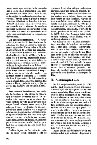 mente certo que eles foram informados
que a coisa mais importante era asse­
gurar o favor do Baal local. Desta forma,
os israelitas foram levados à deriva, ser­
vindo a Yahweh como o grande e excelso
Deus dos exércitos, da batalha, e servin­
do também a Baal como o deus que devia
ser considerado o doador de conforto
material. As massas dos israelitas foram
desviadas, da austera adoração de Yah­
weh, para o materialismo e o sensualismo
do baalismo.
Um ciclo desencorfyador. — A carac­
terística primordial do livro dos Juizes é a
estrutura que liga as narrativas original­
mente separadas. Ele enfatiza a filosofia
deuteronômica de história que caracteri­
za a literatura histórica dos hebreus,
desde o Deuteronômio até Reis: Se Israel
fosse fiel a Yahweh, prosperaria econô­
mica e politicamente; se fosse infiel, in­
dubitavelmente experimentaria a catás­
trofe. A situação descrita em Juizes 2:11-
23 é a chave para a organização de todo o
livro. Uma fórmula automática é reapli­
cada a cada nova crise de Israel: (1) os
hebreus cedem à tentação; (2) a aposta­
sia leva à opressão; (3) defrontando-se
com a adversidade, o povo se arrepende e
clama a Deus, pedindo ajuda; e (4) ele
ouve o seu clamor e lhe envia um liberta­
dor.
Este sumário desanimador, do perío­
do, faz lembrar a visão cíclica da história
que os vizinhos de Israel tinham. A pri­
meira vista, parece que os escritores ha­
viam perdido de vista qualquer alvo para
o qual Israel estivesse avançando, soh a
mão da divina providência. No entanto,
por detrás deste sumário está a sugestão
subliminar de que, embora Israel estives­
se aparentemente em um ciclo sem espe­
ranças, em sua condição pecaminosa,
Deus ainda estava entronizado, guiando
pacientemente o curso da História, para
levá-los ao propósito que ele tinha para
com eles.
O ofício dejuiz. — Durante este perío­
do, os juizes foram enviados a fim de
conservar Israel vivo, até que pudesse ser
providenciado um caminho melhor. Es­
sesjuizes eram convocados de várias clas­
ses sociais, para liderar Israel em sua
luta contra os seus inimigos. Alguns de
seus mandatos, nesse ofício, aparente­
mente eram paralelos entre si, visto que o
número total de anos atribuído a cada
juiz ultrapassa, se somado, o período de
tempo geralmente atribuído ao período
(c. 1200-1050 a.C.). Nenhum deles, tanto
quanto sabemos, jamais liderou um Is­
rael completamente unido.
Os diferentes juizes tinham caracterís­
ticas pessoais e piedade bastante variega­
das. Todos eles, contudo, compartilha­
vam de uma coisa: haviam sido escolhi­
dos por causa da evidência de que Deus
lhes havia dado qualidades pessoais de
liderança. Tais qualificações são men­
cionadas como carismáticas (a posse dos
dons do espírito). Este método de reco­
nhecer os governantes contrasta aguda­
mente com o costume posterior, em
Judá, de escolher um rei simplesmente
porque ele era o herdeiro da linhagem de
Davi.
II. A Monarquia Unida
No fim do período dos juizes (c. 1050
a.C.), Israel estava em tristes condições.
A dominação de Canaã pelos filisteus era
quase completa. Esse povo marítimo,
que se havia estabelecido na Palestina,
tivera mais sucesso em conquistar a terra
do que os hebreus. Embora os profetas
de Israel dissessem que isso era devido à
falta de fidelidade dos israelitas a Deus,
muitos anciãos achavam que pensar as­
sim era simplificar demais o assunto;
eles achavam que um rei era necessário,
mas reconheciam que isso era contrário
às tradições de Israel. O ideal de Israel
era uma teocracia, uma nação governada
por Deus, e não pelo homem. Deus era o
seu rei, e eles não deviam ter outro (cf.
Juiz. 8:23; 9:1 e ss.).
Agora os anciãos de Israel estavam tão
desesperados que estavam dispostos a
98
 
