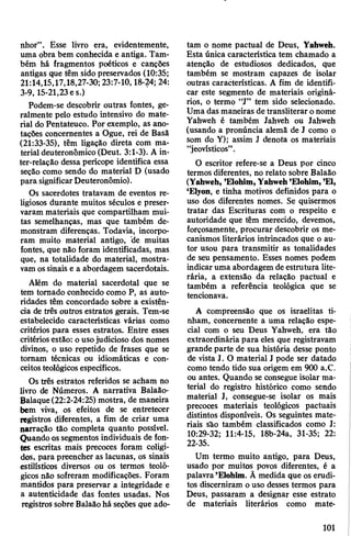 nhor”. Esse livro era, evidentemente,
uma obra bem conhecida e antiga. Tam­
bém há fragmentos poéticos e canções
antigas que têm sido preservados (10:35;
21:14,15,17,18,27-30; 23:7-10,18-24; 24:
3-9,15-21,23 es.)
Podem-se descobrir outras fontes, ge­
ralmente pelo estudo intensivo do mate­
rial do Pentateuco. Por exemplo, as ano­
tações concernentes a Ogue, rei de Basã
(21:33-35), têm ligação direta com ma­
terial deuteronômico (Deut. 3:1-3). A in-
ter-relação dessa perícope identifica essa
seção como sendo do material D (usado
para significarDeuteronômio).
Os sacerdotes tratavam de eventos re­
ligiosos durante muitos séculos e preser­
varam materiais que compartilham mui­
tas semelhanças, mas que também de­
monstram diferenças. Todavia, incorpo­
ram muito material antigo, de muitas
fontes, que não foram identificadas, mas
que, na totalidade do material, mostra­
vam ossinais e a abordagem sacerdotais.
Além do material sacerdotal que se
tem tomado conhecido como P, as auto­
ridades têm concordado sobre a existên­
cia de três outros estratos gerais. Tem-se
estabelecido características várias como
critérios para esses estratos. Entre esses
critérios estão: o usojudicioso dos nomes
divinos, o uso repetido de frases que se
tomam técnicas ou idiomáticas e con­
ceitosteológicosespecíficos.
Os três estratos referidos se acham no
livro de Números. A narrativa Balaão-
Balaque(22:2-24:25) mostra, de maneira
bem viva, os efeitos de se entretecer
registros diferentes, a fim de criar uma
narração tão completa quanto possível.
Quando ossegmentos individuais de fon­
tes escritas mais precoces foram coligi­
dos, para preencher as lacunas, os sinais
estilísticos diversos ou os termos teoló­
gicos não sofreram modificações. Foram
mantidos para preservar a integridade e
a autenticidade das fontes usadas. Nos
registros sobre Balaãohá seções que ado­
tam o nome pactuai de Deus, Yahweh.
Esta única característica tem chamado a
atenção de estudiosos dedicados, que
também se mostram capazes de isolar
outras características. A fim de identifi­
car este segmento de materiais originá­
rios, o termo “J” tem sido selecionado.
Uma das maneiras detransliterar onome
Yahweh é também Jahveh ou Jahweh
(usando a pronúncia alemã de J como o
som do Y); assim J denota os materiais
“jeovísticos”.
O escritor refere-se a Deus por cinco
termos diferentes, no relato sobre Balaão
(Yahweh, ’Elohim,Yahweh’Elohim,’EI,
‘Elyon, e tinha motivos definidos para o
uso dos diferentes nomes. Se quisermos
tratar das Escrituras com o respeito e
autoridade que têm merecido, devemos,
forçosamente, procurar descobrir os me­
canismos literários intrincados que o au­
tor usou para transmitir as tonalidades
de seu pensamento. Esses nomes podem
indicaruma abordagem de estrutura lite­
rária, a extensão da relação pactuai e
também a referência teológica que se
tencionava.
A compreensão que os israelitas ti­
nham, concernente a uma relação espe­
cial com o seu Deus Yahweh, era tão
extraordinária para eles que registravam
grande parte de sua história desse ponto
de vista J. O material J pode ser datado
como tendo tido sua origem em 900 a.C.
ou antes. Quando se consegue isolar ma­
terial do registro histórico como sendo
material J, consegue-se isolar os mais
precoces materiais teológicos pactuais
distintos disponíveis. Os seguintes mate­
riais são também classificados como J:
10:29-32; 11:4-15, 18b-24a, 31-35; 22:
22-35.
Um termo muito antigo, para Deus,
usado por muitos povos diferentes, é a
palavra’Elohim. Ã medida que os erudi­
tos discerniram o uso desses termos para
Deus, passaram a designar esse estrato
de materiais literários como mate-
101
 