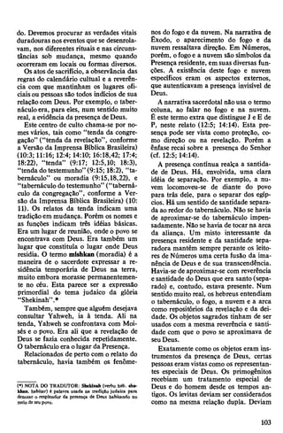 do. Devemos procurar as verdades vitais
duradouras noseventos que se desenrola­
vam, nos diferentes rituais e nas circuns­
tâncias sob mudança, mesmo quando
ocorreram em locais ou formas diversos.
Osatos de sacrifício, a observância das
regras do calendário cultual e a reverên­
cia com que mantinham os lugares ofi­
ciaisou pessoas são todos indícios de sua
relaçãocom Deus. Por exemplo, o taber­
náculo era, para eles, num sentido muito
real, a evidência da presença deDeus.
Este centro de culto chama-se por no­
mes vários, tais como “tenda da congre­
gação” (“tenda da revelação”, conforme
a Versão da Imprensa Bíblica Brasileira)
(10:3; 11:16; 12:4; 14:10; 16:18,42; 17:4;
18:22), “tenda” (9:17; 12:5,10; 18:3),
“tenda dotestemunho” (9:15; 18:2), “ta­
bernáculo” ou moradia (9:15,18,22), e
“tabernáculo dotestemunho” (“taberná­
culo da congregação”, conforme a Ver­
são da Imprensa Bíblica Brasileira) (10:
11). Os relatos da tenda indicam uma
tradiçãoem mudança. Porém os nomes e
as funções indicam três idéias básicas.
Era um lugar de reunião, onde o povo se
encontrava com Deus. Era também um
lugar que constituía o lugar onde Deus
residia. O termo mishkan (moradia) é a
maneira de o sacerdote expressar a re­
sidência temporária de Deus na terra,
muito embora morasse permanentemen­
te no céu. Esta parece ser a expressão
primordial do tema judaico da glória
“Shekinah”.*
Também, sempre que alguém desejava
consultar Yahweh, ia à tenda. Ali na
tenda, Yahweh se confrontava com Moi­
sés e o povo. Era ali que a revelação de
Deus se fazia conhecida repetidamente.
Otabernáculo era olugar da Presença.
Relacionados de perto com o relato do
tabernáculo, havia também os fenôme­
(*) NOTA DO TRADUTOR: Shekinah (verbo heb. sha-
khan, habitar) é palavra usada na tradição judaica para
denotar o resplendor da presença de Deus habitando no
meio de seu povo.
nos do fogo e da nuvem. Na narrativa de
Êxodo, o aparecimento do fogo e da
nuvem ressaltava direção. Em Números,
porém, ofogoe a nuvem são símbolos da
Presença residente, em suas diversas fun­
ções. A existência deste fogo e nuvem
específicos eram os aspectos externos,
que autenticavam a presença invisível de
Deus.
Anarrativa sacerdotal nãousa o termo
coluna, ao falar no fogo e na nuvem.
É este termo extra que distingue J e E de
P, neste relato (12:5; 14:14). Esta pre­
sença pode ser vista como proteção, co­
mo direção ou na revelação. Porém a
ênfase recai sobre a presença do Senhor
(cf. 12:5; 14:14).
A presença contínua realça a santida­
de de Deus. Há, envolvida, uma clara
idéia de separação. Por exemplo, a nu­
vem locomoveu-se de diante do povo
para trás dele, para o separar dos egíp­
cios. Há um sentido de santidade separa­
da ao redor do tabernáculo. Não se havia
de aproximar-se do tabernáculo impen­
sadamente. Não sehavia de tocar na arca
da aliança. Um misto interessante da
presença residente e da santidade sepa­
radora mantém sempre perante os leito­
res de Números uma certa fusão da ima­
nência de Deus e de sua transcendência.
Havia-se de aproximar-se com reverência
esantidade do Deus que era santo (sepa­
rado) e, contudo, estava presente. Num
sentido muito real, oshebreus entendiam
o tabernáculo, o fogo, a nuvem e a arca
como repositórios da revelação e da dei­
dade. Os objetos sagrados tinham de ser
usados com a mesma reverência e santi­
dade com que o povo se aproximava de
seuDeus.
Exatamente como os objetos eram ins­
trumentos da presença de Deus, certas
pessoas eram vistas como os representan­
tes especiais de Deus. Os primogênitos
recebiam um tratamento especial de
Deus e do homem desde os tempos an­
tigos. Os levitas deviam ser considerados
como na mesma relação dupla. Deviam
103
 