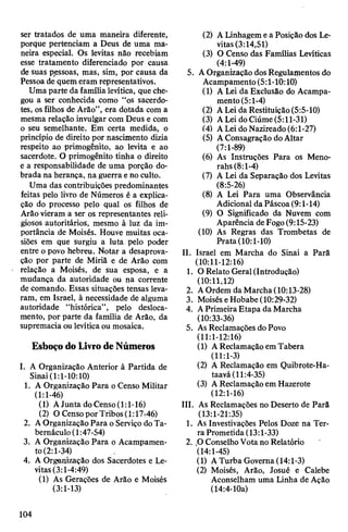 ser tratados de uma maneira diferente,
porque pertenciam a Deus de uma ma­
neira especial. Os levitas não recebiam
esse tratamento diferenciado por causa
de suas pessoas, mas, sim, por causa da
Pessoa de quem eram representativos.
Uma parte da família levítica, que che­
gou a ser conhecida como “os sacerdo­
tes, osfilhos de Arão”, era dotada com a
mesma relação invulgar com Deus e com
o seu semelhante. Em certa medida, o
princípio de direito por nascimento dizia
respeito ao primogênito, ao levita e ao
sacerdote. O primogênito tinha o direito
e a responsabilidade de uma porção do­
brada na herança, na guerra eno culto.
Uma das contribuições predominantes
feitas pelo livro de Números é a explica­
ção do processo pelo qual os filhos de
Arãovieram a ser os representantes reli­
giosos autoritários, mesmo à luz da im­
portância de Moisés. Houve muitas oca­
siões em que surgiu a luta pelo poder
entre o povo hebreu. Notar a desaprova­
ção por parte de Miriã e de Arão com
relação a Moisés, de sua esposa, e a
mudança da autoridade ou na corrente
de comando. Essas situações tensas leva­
ram, em Israel, à necessidade de alguma
autoridade “histórica”, pelo desloca­
mento, por parte da família de Arão, da
supremacia ou levíticaou mosaica.
EsboçodoLivrodeNúmeros
I. A Organização Anterior à Partida de
Sinai(1:1-10:10)
1. A Organização Para o Censo Militar
(1:1-46)
(1) AJunta doCenso(1:1-16)
(2) O Censo porTribos(1:17-46)
2. AOrganizaçãoPara o Serviço doTa­
bernáculo (1:47-54)
3. A Organização Para o Acampamen­
to(2:1-34)
4. A Organização dos Sacerdotes e Le­
vitas(3:1-4:49)
(1) As Gerações de Arão e Moisés
(3:1-13)
(2) ALinhagem ea Posição dos Le­
vitas(3:14,51)
(3) O Censo das Famílias Levíticas
(4:1-49)
5. AOrganização dos Regulamentos do
Acampamento(5:1-10:10)
(1) A Lei da Exclusão do Acampa­
mento(5:1-4)
(2) ALei da Restituição(5:5-10)
(3) ALei doCiúme(5:11-31)
(4) ALeidoNazireado(6:l-27)
(5) AConsagração doAltar
(7:1-89)
(6) As Instruções Para os Meno-
rahs (8:1-4)
(7) A Lei da Separação dos Levitas
(8:5-26)
(8) A Lei Para uma Observância
Adicional daPáscoa(9:1-14)
(9) O Significado da Nuvem com
Aparência deFogo(9:15-23)
(10) As Regras das Trombetas de
Prata (10:1-10)
II. Israel em Marcha do Sinai a Parã
(10:11-12:16)
1. O Relato Geral(Introdução)
(10:11,12)
2. AOrdem da Marcha (10:13-28)
3. MoiséseHobabe (10:29-32)
4. APrimeira Etapa da Marcha
(10:33-36)
5. As Reclamações doPovo
(11:1-12:16)
(1) AReclamaçãoemTabera
(11:1-3)
(2) A Reclamação em Quibrote-Ha-
taavá(11:4-35)
(3) AReclamação em Hazerote
(12:1-16)
III. As Reclamações no Deserto de Parã
(13:1-21:35)
1. As Investivações Pelos Doze na Ter­
ra Prometida (13:1-33)
2. 30 ConselhoVotano Relatório
(14:1-45)
(1) ATurba Governa(14:1-3)
(2) Moisés, Arão, Josué e Calebe
Aconselham uma Linha de Ação
(14:4-10a)
104
 