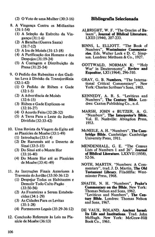 (2) O Voto de umaMulher (30:3-16)
8. A Vingança Contra os Midianitas
(31:1-54)
(1) A Seleção do Exército da Vin­
gança(31:1-6)
(2) ABatalha (Guerra Santa)
(31:7-12)
(3) AIra de Moisés(31:13-18)
(4) A Purificação dos Homens e dos
Despojos (31:19-24)
(5) A Contagem e Distribuição da
Presa(31:25-54)
9. O Pedido dos Rubenitas e dos Gadi-
tas Leva à Divisão da Transjordânia
(32:1-42)
(1) O Pedido de Rúben e Gade
(32:1-5)
(2) AAdvertência deMoisés
(32:6-15)
(3) Rúben eGadeExplicam-se
(32:16-27)
(4) O Acordo Feito(32:28-32)
(5) A Terra Para o Leste do Jordão
Dividida(32:33-42)
10. Uma Revista da Viagem doEgito até
asPlanícies de Moabe (33:1-49)
(1) Introdução (33:1-4)
(2) De Ramessés até o Deserto de
Sinai(33:5-15)
(3) Do Sinai até oMonte Hor
(33:16-40)
(4) Do Monte Hor até as Planícies
de Moabe(33:41-49)
11. As Instruções Finais Anteriores à
Travessia doJordão(33:50-36:12)
(1) Despejar Todos os Habitantes e
DemolirTodoCultoPagão
(33:50-56)
(2) As Fronteiras a Serem Estabele­
cidas(34:1-29)
(3) AsCidadesPara osLevitas
(35:1-28)
(4) PormenoresLegais(35:29-36:12)
12. Conclusão Referente às Leis na Pla­
nície de Moabe(36:13)
Bibliografia Selecionada
ALBRIGHT, W. F. “The Oracles of Ba­
laam”, Journal of Biblical Literature,
LXIII (1944), 207-233.
BINNS, L. ELLIOTT. “The Book of
Numbers”, Westminster Commenta­
ries. Eds. Walter Lock e D. C. Simp­
son. Londres: Methuen &Co., 1927.
GOTTWALD, NORMAN K: ‘“Holy
War’ in Deuteronomy”, Review and
Expositor, LXI(1964), 296-310.
GRAY, G. B. Numbers, “The Interna­
tional Critical Commentary”. New
York: Charles Scribner’sSons, 1903.
KENNEDY, A. R. S. “Leviticus and
Numbers”, The Century Bible. Lon­
dres: CaxtonPublishingCo., n.d.
MARSH, JOHN e BUTZER, A. G.
“Numbers”, The Interpreter’s Bible,
Vol. II. Nashville: Abingdon Press,
1953.
McNEILE, A. H. “Numbers”,TheCam­
bridge Bible. Cambridge: Cambridge
UniversityPress, 1911.
MENDENHALL, G. E. “The Census
Lists of Numbers 1 and 26”. Journal
ofBiblical Literature. LXXVII (1958),
52-56.
NOTH, MARTIN. “Numbers: A Com­
mentary”, trad. J. D. Martin, The Old
Testament Library. Filadélfia: West­
minster Press, 1968.
SNAITH, N. H. “Numbers”, Peake’s
Commentaryon the Bible. New York:
ThomasNelson and Sons, 1962.
“Leviticus and Numbers”, The Cen­
tury Bible. Londres: Thomas Nelson
and Sons, 1967.
DE VAUX, ROLAND. Ancient Israel:
Its Life and Institutions. Trad. John
McHugh. New York: McGraw-Hill
BookCo., 1961.
106
 