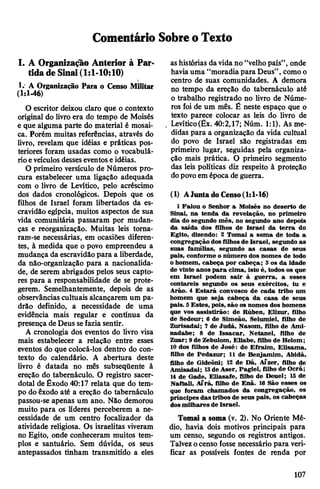 Comentário SobreoTexto
I. A Organização Anterior à Par­
tidadeSinai(1:1-10:10)
1.' A Organização Para o Censo Militar
(1:1-46)
O escritor deixou claro que o contexto
original do livro era do tempo de Moisés
e que alguma parte do material é mosai­
ca. Porém muitas referências, através do
livro, revelam que idéias e práticas pos­
teriores foram usadas como o vocabulá­
rioeveículosdesseseventoseidéias.
O primeiro versículo de Números pro­
cura estabelecer uma ligação adequada
com o livro de Levítico, pelo acréscimo
dos dados cronológicos. Depois que os
filhos de Israel foram libertados da es­
cravidão egípcia, muitos aspectos de sua
vida comunitária passaram por mudan­
ças e reorganização. Muitas leis toma­
ram-se necessárias, em ocasiões diferen­
tes, à medida que o povo empreendeu a
mudança da escravidãopara a liberdade,
da não-organização para a nacionalida­
de, de serem abrigados pelos seus capto­
res para a responsabilidade de se prote­
gerem. Semelhantemente, depois de as
observâncias cultuais alcançarem um pa­
drão definido, a necessidade de uma
evidência mais regular e contínua da
presença deDeus sefazia sentir.
A cronologia dos eventos do livro visa
mais estabelecer a relação entre esses
eventos do que colocá-los dentro do con­
texto do calendário. A abertura deste
livro é datada no mês subseqüente à
ereção do tabernáculo. O registro sacer­
dotal de Êxodo 40:17 relata que do tem­
po do êxodo até a ereção do tabernáculo
passou-se apenas um ano. Não demorou
muito para os líderes perceberem a ne­
cessidade de um centro focalizador da
atividade religiosa. Os israelitas viveram
no Egito, onde conheceram muitos tem­
plos e santuário. Sem dúvida, os seus
antepassados tinham transmitido a eles
ashistórias davidano “velhopaís”, onde
haviauma “moradiapara Deus”, comoo
centro de suas comunidades. A demora
no tempo da ereção do tabernáculo até
o trabalho registrado no livro de Núme­
ros foi de um mês. É neste espaço que o
texto parece colocar as leis do livro de
Levítico(Êx. 40:2,17; Núm. 1:1). As me­
didas para a organização da vida cultual
do povo de Israel são registradas em
primeiro lugar, seguidas pela organiza­
ção mais prática. O primeiro segmento
das leis políticas diz respeito à proteção
dopovoem época de guerra.
(1) AJunta do Censo(1:1-16)
1Falou o Senhor a Moisés no deserto de
Sinai, na tenda da revelação, no primeiro
dia do segundo mês, no segundo ano depois
da saída dos filhos de Israel da terra do
Egito, dizendo: 2 Tomai a soma de toda a
congregação dosfilhosde Israel, segundo as
suas famílias, segundo as casas de seus
pais, conforme o número dos nomes de todo
o homem, cabeça por cabeça; 3 os da idade
de vinte anos para cima, isto é, todos os que
em Israel podem sair à guerra, a esses
contareis segundo os seus exércitos, tu e
Arão. 4 Estará convosco de cada tribo um
homem que seja cabeça da casa de seus
pais. 5Estes, pois, são os nomes dos homens
que vos assistirão: de Rúben, Elizur, filho
de Sedeur; 6 de Simeão, Selumiel, filho de
Zurisadai; 7 de Judá, Nasom, filho de Ami-
nadabe; 8 de Issacar, Netanel, filho de
Zuar; 9de Zebulom, Eliabe, filho de Helom;
10 dos filhos de José: de Efraim, Elisama,
filho de Pedazur; 11 de Benjamim, Abidã,
filho de Gideôni; 12 de Dã, AÍzer, filho de
Amisadai; 13de Aser, Pagiel, filho de Ocrã;
14 de Gade, Eliasafe, filho de Deuel; 15 de
Naftali, Afrá, filho de Enã. 16 São esses os
que foram chamados da congregação, os
príncipes dastribos de seus pais, os cabeças
dosmilhares de Israel.
Tomai a soma (v. 2). No Oriente Mé­
dio, havia dois motivos principais para
um censo, segundo os registros antigos.
Talvezocenso fosse necessário para veri­
ficar as possíveis fontes de renda por
107
 
