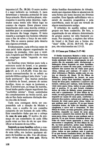 impostos (cf. Êx. 38:26). O outro motivo
é o aqui indicado no versículo 3, para
determinar o tamanho potencial de uma
forçaarmada. Havia muitosplanos, rela­
cionados à marcha pelos desertos, regis­
trados como tendo sido feitos logo no
começo da viagem. Esses planos eram
importantes para uma marcha ordeira e
também para os acampamentos periódi­
cos durante tão longa viagem. O texto
ressalta a contagem dos homens robustos
com o fim de saber a força de seu exér­
cito. Não se ousava passar pelo deserto
sem alguma proteção.
Evidentemente, cada tribo(as casas de
seus pais) tinha alguma organização ou
sistema de proteção, visto que o versí­
culo 3registra que Moisés eArão haviam
de congregar todas “segundo os seus
exércitos”.
As famílias eram básicas para toda a
estrutura social de Israel, e as genealo­
gias eram contadas pelas casas de seus
pais (cf. os v. 2,4,18,20). Uma das ma­
neiras convencionadas de se referir ao
períodobíblico antigoépelo título “ope­
ríodo patriarcal”. Em muitos períodos
da história de Israel, pessoas de outras
famílias, áreas ou raças se juntaram a
eles. É possível que, ao longo da marcha,
Israel tenha ganho alguns seguidores das
“multidões mistas”. Eram assimilados
tão completamente no tecido social, que
não selhes fazia nenhuma distinção den­
tro dosclãs de Israel.
Toda esta contagem devia ser em­
preendida sob a direção de Moisés e
Arão, com o auxílio de um conselho
composto de um homem de cada tribo.
Este conselheiro tinha que ser o cabeça
da casa de seus pais. O motivo da pre­
sença de um conselheiro de cada tribo
podia estar no fato de ele ter que iden­
tificaroshomens de sua tribo.
Segundoassuasfamílias enfoca o con­
ceito da solidariedade da família. Dentro
de uma tribo, era incluso qualquer nú­
mero de famílias ou clãs. Um clã abran­
geria várias casas de seus pais. Havia
várias famílias descendentes de Abraão,
sendo que algumas delas seajuntavam de
uma forma um tanto incoesa em diversas
ocasiões. Essa ligação anfictiônica veio a
existir de maneira pragmática e pela
convivência, mais do que em virtude de
algum mandamento antigo.
O princípio do auxílio mútuo entre
grupos era bem conhecido. De fato, a
organização de um número determinado
de grupos parece ter sido bastante co­
mum. Por exemplo, o registro das tribos
de Israel e de Esaú usa a forma dos
“doze” (Gên. 25:16; 36:9-14). Os gru­
pos, são relacionados em 1:5-15.
(2) OCensoporTribos(1:17-46)
17 Então tomaram Moisés e Arão a esses
homens que são designados por nome; 18e,
tendo ajuntado toda a congregação no pri­
meiro dia do segundo mês, declararam a
linhagem deles segundo as suas famílias,
segundo as casas de seus pais, conforme o
número dos nomes dos de vinte anos para
cima, cabeça por cabeça; 19 como o Se­
nhor ordenara a Moisés, assim este os con­
tou no deserto de Sinai. 20 Os filhos de
Rúben, o primogênito de Israel, as suas
gerações, pelas suas famílias, segundo as
casas de seus pais, conforme o número dos
nomes, cabeça por cabeça, todo homem de
vinte anos para cima, todos os que podiam
sair à guerra, 21 os que foram contados
deles, da tribo de Rúben, eram quarenta e
seis mil e quinhentos. 22 Dos filhos de Si-
meão, as suas gerações, pelas suas famílias,
segundo as casas de seus pais, conforme o
número dos nomes, cabeça por cabeça, todo
homem de vinte anos para cima, todos os
que podiam sair à guerra, 23 os que foram
contados deles, da tribo de Simeão, eram
cinqüenta e nove mil e trezentos. 24 Dos
filhos de Gade, as suas gerações, pelas suas
famílias, segundo as casas de seus pais,
conforme o número dos nomes dos de vinte
anospara cima, todos os que podiam sair à
guerra, 25 os que foram contados deles, da
tribo de Gade eram quarenta e cinco mil
seiscentos e cinqüenta. 26 Dos filhos de Ju-
dá, as suas gerações, pelas suas famílias,
segundo as casas de seus pais, conforme o
número dos nomes dos de vinte anos para
cima, todos os que podiam sair à guerra,
27 os que foram contados deles, da tribo de
Judá, eram setenta e quatro mil e seiscen­
tos. 28 Dos filhos de Issacar, as suas gera-
108
 