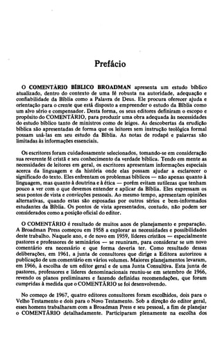Prefácio
O COMENTÁRIO BÍBLICO BROADMAN apresenta um estudo bíblico
atualizado, dentro do contexto de uma fé robusta na autoridade, adequação e
confiabilidade da Bíblia como a Palavra de Deus. Ele procura oferecer ajuda e
orientação para ocrente que está disposto a empreender o estudo da Bíblia como
um alvo sério e compensador. Desta forma, os seus editores definiram o escopo e
propósito do COMENTÁRIO, para produzir uma obra adequada às necessidades
do estudo bíblico tanto de ministros como de leigos. As descobertas da erudição
bíblica são apresentadas de forma que os leitores sem instrução teológica formal
possam usá-las em seu estudo da Bíblia. As notas de rodapé e palavras são
limitadas às informaçõesessenciais.
Osescritoresforam cuidadosamente selecionados, tomando-se em consideração
sua reverente fé cristã e seu conhecimento da verdade bíblica. Tendo em mente as
necessidades de leitores em geral, os escritores apresentam informações especiais
acerca da linguagem e da história onde elas possam ajudar a esclarecer o
significado do texto. Elesenfrentam os problemas bíblicos — não apenas quanto à
linguagem, mas quanto à doutrina e à ética — porém evitam sutilezas que tenham
pouco a ver com o que devemos entender e aplicar da Bíblia. Eles expressam os
seuspontos de vista e convicções pessoais. Ao mesmo tempo, apresentam opiniões
alternativas, quando estas são esposadas por outros sérios e bem-informados
estudantes da Bíblia. Os pontos de vista apresentados, contudo, não podem ser
consideradoscomoa posiçãooficial do editor.
O COMENTÁRIO é resultado de muitos anos de planejamento e preparação.
A Broadman Press começou em 1958 a explorar as necessidades e possibilidades
deste trabalho. Naquele ano, e de novo em 1959, líderes cristãos —especialmente
pastores e professores de seminários — se reuniram, para considerar se um novo
comentário era necessário e que forma deveria ter. Como resultado dessas
deliberações, em 1961, ajunta de consultores que dirige a Editora autorizou a
publicação de um comentário em vários volumes. Maiores planejamentos levaram,
em 1966, à escolha de um editor geral e de uma Junta Consultiva. Esta junta de
pastores, professores e líderes denominacionais reuniu-se em setembro de 1966,
revendo os planos preliminares e fazendo definidas recomendações, que foram
cumpridas à medida que oCOMENTÁRIO se foi desenvolvendo.
No começo de 1967, quatro editores consultores foram escolhidos, dois para o
VelhoTestamento e dois para o Novo Testamento. Sob a direção do editor geral,
esseshomens trabalharam com a Broadman Press e seu pessoal, a fim de planejar
o COMENTÁRIO detalhadamente. Participaram plenamente na escolha dos
 