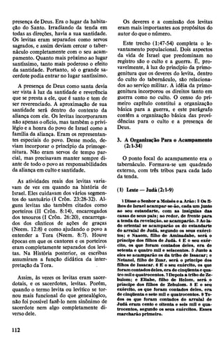 presença deDeus. Era o lugar da habita­
ção do Santo. Irradiando da tenda em
todas as direções, havia a sua santidade.
Os levitas eram separados como servos
sagrados, e assim deviam cercar o taber­
náculo completamente com o seu acam­
pamento. Quanto mais próximo ao lugar
santíssimo, tanto mais poderoso o efeito
da santidade. Portanto, só o grande sa­
cerdotepodia entrar no lugar santíssimo.
A presença de Deus como santa devia
ser vista à luz da santidade e reverência
que se presta a ele, que é santo e tem de
ser reverenciado. A aproximação de sua
santidade será dentro do contexto da
aliança com ele. Os levitas incorporaram
não apenas oofício, mas também oprivi­
légioe a honra do povo de Israel como a
família da aliança. Eram os representan­
tes especiais do povo. Desse modo, de­
viam incorporar o princípio da primoge-
nitura. Não eram servos de tempo par­
cial, mas precisavam manter sempre di­
ante de todo o povo as responsabilidades
da aliança em cultoesantidade.
As atividades reais dos levitas varia­
vam de vez em quando na história de
Israel. Eles cuidavam dos vários segmen­
tos do santuário (I Crôn. 23:28-32). Al­
guns levitas são também citados como
porteiros (II Crôn. 8:14), encarregados
dos tesouros (I Crôn. 26:20), encarrega­
dos dos cânticos de ações de graças
(Neem. 12:8) e como ajudando o povo a
entender a Tora (Neem. 8:7). Houve
épocas em que os cantores e os porteiros
eram completamente separados dos levi­
tas. Na História posterior, os escribas
assumiram a função didática da inter­
pretação da Tora.
Assim, às vezes os levitas eram sacer­
dotais, e os sacerdotes, levitas. Porém,
quando o termo levita ou levítico se tor­
nou mais funcional do que genealógico,
não foi possível fazê-lo nem sinônimo de
sacerdote nem algo completamente di­
versodele.
Os deveres e a comissão dos levitas
eram mais importantes aos propósitos do
autor doque onúmero.
Este trecho (1:47-54) completa o le­
vantamento populacional. Dois aspectos
da vida de Israel que predominam no
registro são o culto e a guerra. É, pro­
vavelmente, à luz do princípio da primo-
genitura que os deveres do levita, dentro
do culto do tabernáculo, são relaciona­
dos ao serviço militar. A idéia da primo-
genitura incorporou os direitos tanto em
guerra como no culto. O censo do pri­
meiro capítulo constitui a organização
básica para a guerra, e este parágrafo
contém a organização básica das provi­
dências para o culto e a presença de
Deus.
3. A Organização Para o Acampamento
(2:1-34)
0 ponto focal do acampamento era o
tabernáculo. Formava-se um quadrado
externo, com três tribos para cada lado
da tenda.
(1) Leste—ludá(2:1-9)
1Disse oSenhor a Moisése a Arão: 2 Osfi­
lhosde Israel acampar-se-ão, cada um junto
ao seu estandarte, com as insígnias das
casas de seus pais; ao redor, de frente para
a tenda da revelação, se acamparão. 3Aola­
do oriental se acamparão os do estandarte
do arraial de Judá, segundo os seus exérci­
tos; e Nasom, filho de Aminadabe, será o
príncipe dos filhos de Judá. 4 E o seu exér­
cito, os que foram contados deles, era de
setenta e quatro mil e seiscentos. 5 Junto a
eles se acamparão os da tribo de Issacar; e
Netanel, filho de Zuar, será o príncipe dos
filhos de Issacar. 6 E o seu exército, os que
foramcontadosdeles,era decinqüentae qua­
tro mile quatrocentos. 7Depoisa tribo de Ze-
bulom; e Eliabe, filho de Helom, será o
príncipe dos filhos de Zebulom. 8 E o seu
exército, os que foram contados deles, era
de cinqüentae sete mil e quatrocentos. 9 To­
dos os que foram contados do arraial de
Judá eram cento e oitenta e seis mil e qua­
trocentos, segundo os seus exércitos. Esses
marcharão primeiro.
112
 