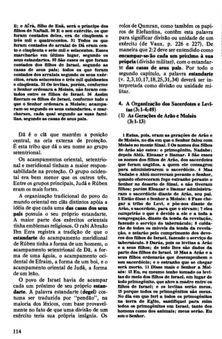 li; e Aírá, filho de Enã, será o príncipe dos
filhos de Naftali. 30 E o seu exército, os que
foram contados deles, era de cinqttenta e
três mil e quatrocentos. 31 Todos os que
foram contados do arraial de Dã eram cen­
to e cinqüenta e sete mil e seiscentos. Esses
marcharão em último lugar, segundo os
seus estandartes. 32 São esses os que foram
contados dos filhos de Israel, segundo as
casas de seus pais; todos os que foram
contados dos arraiais segundo os seus exér­
citos, eram seiscentos e três mil quinhentos
e cinqüenta. 33Os levitas, porém, conforme
o Senhor ordenara a Moisés, não foram con­
tados entre os filhos de Israel. 34 Assim
fizeram os filhos de Israel, conforme tudo o
que o Senhor ordenara a Moisés; acampa­
ram-se segundo os seus estandartes, e mar­
charam, cada qual segundo as suas famí­
lias, segundoas casas de seus pais.
Dã é o clã que mantém a posição
central, na orla externa de proteção.
Ê esta tribo que dá o seu nome ao grupo
setentrional.
Os acampamentos oriental, setentrio­
nal e meridional tinham a maior respon­
sabilidade na proteção. O grupo ociden­
tal era bem menor que os outros três.
Entre osgrupos principais, Judá e Rúben
eram osmaisfortes.
A organização tradicional do povo do
mundo oriental em clãs distintos apóia a
idéia de que cada uma das casas dos seus
pais possuía o seu próprio estandarte.
A maior parte dos exércitos orientais
tinhaemblemasreligiosos. O rabiAbraão
Ibn Ezra registra a tradição de que o
estandarte do acampamento meridional
deRúben tinha a forma deum homem, o
acampamento setentrional de Dã, a for­
ma de uma águia, o acampamento oci­
dental deEfraim, a forma de um boi, e o
acampamento oriental de Judá, a forma
deum leão.
O povo de Israel havia de acampar
cada um próximo de seu próprio estan­
darte. A palavra estandarte (degel) cos­
tuma ser traduzida por “pendão”, na
maioria dos léxicos, com base provavel­
mente no fato de que uma divisão de um
exército teria sua própria insígnia. Os
rolosdeQumran, como também os papi­
ros de Elefantina, contêm esta palavra
para significar divisão ou unidade de um
exército (de Vaux, p. 226 e 227). De
maneira que2:2 deveserentendido como j
encampar-se-ão cada um próximo à sua
própria(divisão militar), com oestandar­
te das casas de seus pus. Por todo o
segundo capítulo, a palavra estandarte
(v. 2,3,10,17,18,25,31,34) deverá ser in­
terpretada como divisão ou unidade mi­
litar.
4. A Organização dos Sacerdotes e Levi­
tas(3:1-4:49)
(1) AsGeraçõesdeArãoe Moisés
(3:1-13)
1 Estas, pois, eram as gerações de Arão e
de Moisés, nodia em que o Senhor falou com
Moisésnomonte Sinai. 2Osnomes dos filhos
de Arão são estes: o primogênito, Nadabe;
depois Abiú, Eleazar e Itamar. 3 São esses
os nomes dos filhos de Arão, dos sacerdotes
que foram ungidos, a quem ele consagrou
para administrarem o sacerdócio. 4 Mas
Nadabe e Abiú morreram perante o Senhor,
quando ofereceram fogo estranho perante o
Senhor no deserto de Sinai, e não tiveram
filhos; porém Eleazar e Itamar administra­
ram o sacerdócio diante de Arão, seu pal.
5Então disse oSenhora Moisés: 6Faze che­
gar a tribo de Levi, e põe-nos diante de
Arão, osacerdote, para que o sirvam; 7eles
cumprirão o que é devido a ele e a toda a
congregação, diante da tenda da revelação,
fazendo o serviço do tabernáculo; 8 cuida­
rão de todos os móveis da tenda da revela­
ção, e zelarão pelo cumprimento dos deve­
res dos filhos de Israel, fazendo oserviço do
tabernáculo. 9 Darás, pois os levitas a Arão
e a seus filhos; de todo lhes são dados da
parte dos filhos de Israel. 10Mas a Arão e a
seus filhos ordenarás que desempenhem o
seu sacerdócio; e o estranho que se chegar
será morto. 11 Disse mais o Senhor a Moi­
sés: 12Eu, eu mesmo tenho tomado os levi­
tas do meio dos filhos de Israel, em lugar de
todoprimogênito, que abre a madre entre'os
filhos de Israel; e os levitas serão meus,
13 porque todos os primogênitos são meus.
No dia em que feri a todos os primogênitos
na terra do Egito, santifiquei para mim
todos os primogênitos em Israel, tanto dos.
homens como dos animais; meus serão. Eu
souo Senhor.
114
 
