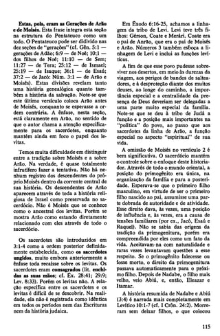 Estas, pois, eram as Gerações de Arão
edeMoisés. Esta frase integra esta seção
na estrutura do Pentateuco como um
todo. O Pentateucopode ser didivido nas
dezseçõesde “gerações” (cf. Gên. 5:1 —
gerações deAdão; 6:9 — de Noé; 10:£1—
dos filhos de Noé; 11:10 — de Sem;
11:27 — de Tera; 25:12 — de Ismael;
25:19 — de Isaque; 36:1 — de Esaú;
37:2 — de Jacó: Núm. 3:1 — de Arão e
Moisés). Estas divisões revelam tanto
uma história genealógica quanto tam­
bém a história da salvação. Note-se que
este último versículo coloca Arão antes
de Moisés, conquanto se esperasse a or­
dem contrária. A ênfase, nesta seção,
está claramente em Arão, no sentido de
que o autor chama a atenção especifica­
mente para os sacerdotes, enquanto
mantém ainda em foco o papel dos le­
vitas.
Temos muita dificuldadeem distinguir
entre a tradição sobre Moisés e a sobre
Arão. Na verdade, é quase totalmente
infrutífero fazer a tentativa. Não há ne­
nhum registro dos descendentes do pró­
prioMoisés dentro da corrente central de
sua história. Os descendentes de Arão
aparecem através de toda a história reli­
giosa de Israel como preservada no sa­
cerdócio. Não é Moisés que se conhece
como o ancestral dos levitas. Porém se
mostra Arão como estando diretamente
relacionado com eles através de todo o
sacerdócio.
Os sacerdotes são introduzidos em
3:1-4 como a ordem posterior definida­
mente estabelecida, como os sacerdotes
ungidos, muito embora anteriormente a
ênfase toda recaísse sobre os levitas. Os
sacerdotes eram consagrados (lit. enchi­
das as suas mãos; cf. Êx. 28:41; 29:9;
Lev. 8:33). Porém os levitas não. A rela­
ção específica entre os sacerdotes e os
levitas é difícil de se descobrir. Na reali­
dade, ela não é registrada como idêntica
em todos os períodos nem das Escrituras
nem da históriajudaica.
Em Êxodo 6:16-25, achamos a linha­
gem da tribo de Levi. Levi teve três fi­
lhos: Gérson, Coate e Merári. Coate era
o pai de Anrâo, que era o pai de Moisés
e Arão. Números 3 também esboça a li­
nhagem de Levi e inclui as funções leví-
ticas.
A fim de que esse povo pudesse sobre­
vivernos desertos, em meioàs durezas da
viagem, aos perigos de bandos de saltea­
dores, e à desproteção diante dos muitos
deuses, ao longe do caminho, a impor­
tância especial e a centralidade da pre­
sença de Deus deveriam ser delegadas a
uma parte muito especial da família.
Note-se que se deu à tribo de Judá a
função e a posição mais importantes na
“política” do povo, ao passo que aos
sacerdotes da linha de Arão, a função
especial no aspecto “espiritual” de sua
vida.
A omissão de Moisés no versículo 2 é
bem significativa. O sacerdócio mantém
ocontrole sobre o enfoque deste historia­
dor. Através de todo omundo oriental, a
posição do primogênito era única, na
organização da família e para a posteri­
dade. Esperava-se que o primeiro filho
masculino, em virtude de ser o primeiro
filho nascido ao pai, assumisse uma par­
te dobrada de autoridade e de atividade.
Esse direito dava, às vezes, uma posição
de influência e, às vezes, era a causa de
tensões familiares (por ex., Jacó, Esaú e
Raquel). Não se sabia das origens da
tradição da primogenitura, porém era
compreendida por eles como um fato da
vida. Aceitavam-na com naturalidade e
raras vezes levantavam questões a esse
respeito. Se o primogênito falecesse ou
fosse morto, o direito da primogenitura
passava automaticamente para o próxi­
mo filho. Depois de Nadabe, o filho mais
velho, veio Abiú, e, então, Eleazar e
Itamar.
A história resumida de Nadabe e Abiú
(3:4) é narrada mais completamente em
Levítico 10:1-7 (cf. I Crôn. 24:2). Morre­
ram sem deixar filhos, o que colocou
115
 