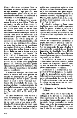 Eleazar e Itamar na posição de filhos da
famíliade Arão sobre odireito espiritual.
O fogo estranho (“fogo profano”, nas
versões inglesas) que Nadabe e Abiú ofe­
receram era contrário à lei sacerdotal, e
osalienou da solidariedadereligiosa.
A tribo de Levi devia servir às necessi­
dades de Arão e seus filhos. Todos os
sacerdotes, ou seja, os descendentes de
Arão — Eleazar e Itamar — eram levi­
tas, porém nem todos os levitas eram
sacerdotes. Os levitas que não eram sa­
cerdotes tinham as suas funções levítica e
cultual, mas eram os sacerdotes que
constituíam o grupo central na vida do
tabernáculo e na direção religiosa. Os
deveres dos levitas são repetidos (cf. 1:50
e 51), com uma explicação importante,
ou seja, eles haviam de ser assistentes
sacerdotais. Pode-se ver a ênfase sacer­
dotal do escritor no fato de que os levitas
foram dados de todo a Arão e aos seus
filhos. A “qualquer outra pessoa” da
RSV (3:10,38) é literalmente “o estra­
nho”, como no texto português. Exata­
mente da mesma forma como o fogo de
Nadabe e Abiú não foi aceito porque era
profano(lit., estranho), as pessoas que se
aproximassempara servirno tabernáculo
não podiam ser estranhas ou de famílias
que não sacerdotais.
A explicação etiológicã da história dos
levitas é descrita sob outro prisma na
relação dos primogênitos (3:11,12). Não
existe qualquer dúvidade que o Universo
inteiro e todos os seres vivos seus habi­
tantes são propriedade de Deus. Há,
porém, seleções e vocações especiais. Os
primogênitos estavam em semelhante ca­
tegoria já em época muito primitiva
(cf. Êx. 13:2; 22:29 e 30; 34:19 e 20
JeE).
Há uma substituição “um por um”:
levitapor primogênito. O versículo 13 dá
uma clara idéia de direito de proprieda­
de ou posse como a base para a subs­
tituição. Os primogênitos de Israel eram
especiais, visto que foram preservados
por uma separação miraculosa e distin­
guidos dos primogênitos egípcios. Esta
distinção era tanto animal como huma­
na, e constituía mais uma prova signifi­
cativa da proximidade entre ohomem e o
animal e vice-versa. O princípio da subs­
tituição, comoexplicadoem 3:45, abran­
gia tanto seres humanos como gado, na
troca “um porum’’.
O primeiro pertence a Deus, como
também o que a partir daí for acrescen­
tado. As posses, os talentos, os lucros e
osprimogênitospertencem a Deus. Men­
ciona-se essa relação aos dízimos e das
ofertas trazidas no primeiro dia da se­
mana.
A clara necessidade da santidade dos
levitase dos sacerdotes(cf. oestranho e o
pagão, bem como o profano) é um des­
taque central do livro de Levítico. A ên­
fase no meus serão. Eu sou o Senhor é
uma expressão característica do Código
Sacerdotal da Santidade (Lev. 17:26).
Eu sou o Senhor contém uma singeleza
depropósito econtrole que é um elemen­
toprimário na santidade.
Os versículos 1-4 mostram a relação
dos sacerdotes para com os levitas, como
era entendida na época da redação final
do livro de Números. Evidentemente, o
padrão de referênciaésacerdotal.
Os versículos 5-13 estabelecem a posi­
ção dos levitas em função de sua substi­
tuição dos primogênitos. Assim vemos,
deforma inversa, a cronologia da organi­
zação religiosa oficial do povo de Israel.
O fundamento para o culto, para o local
do culto e para os apetrechos do culto,
etc., éoDeus da aliança.
(2) A Linhagem e a Posição dos Levitas
(3:14-51)
Em 3:14-4:49 se acha a explicação da
linhagem e dos deveres dos levitas. Este
censp realizou-se no deserto, e não na
montanha. Nachmanides sugere que os
sacerdotes foram nomeados no monte
Sinai, mas os levitas comissionados no
deserto de Sinai. O versículo 1 do capí­
tulo 3 fala das genealogias “no dia em
116
 