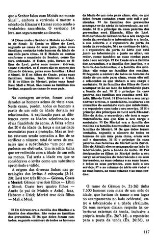 que oSenhorfalou com Moisés no monte
Sinai”, embora o versículo 4 mostre a
seleçãode Eleazare Itamarcomosendo o
verdadeiro sacerdócio. O versículo 14
leva-nosseguramenteao deserto.
14 Disse mais o Senhora Moisés no deser­
to de Sinai: 15 Conta os filhos de Levi,
segundo as casas de seus pais, pelas suas
famílias; contarás todo homem da idade de
um mês para cima. 16 E Moisés os contou
conforme o mandado do Senhor, como lhe
fora ordenado. 17 Estes, pois, foram os fi­
lhos de Levi, pelos seus nomes: Gérson,
Coate e Merári. 18E estes são os nomes dos
filhos de Gérson, pelas suas famílias: Lábni
e Simei. 19 E os filhos de Coate, pelas suas
famílias: Anrão, Izar, Hebrom e Uziel.
20 E os filhos de Merári, pelas suas famí­
lias: Mali e Musi. São essas as famílias dos
levitas, segundo as casas de seus pais.
Na contagem anterior, foram consi­
derados os homens acima de vinte anos.
Neste censo, porém, todos os homens a
partir de um mês de idade deviam ser
relacionados. A explicação para as dife­
renças entre as idades selecionadas se
vêna finalidade do censo. A faixa acima
dos 20 é da idade da força e maturidade
necessárias para a proteção. Mas os levi­
tas estavam sendo contados a fim de se
verificar o número total de seres de ma­
neira que a substituição “um por um”
pudesse ser efetivada. Um israelita tinha
queserredimido com a idade de um mês
ou menos. Tal seria a idade em que se
considerava o levita como um substituto
apropriado eválido.
A origem das diversas linhas nas ge­
nealogias dos levitas é esboçada (3:14-
20): Levitevetrês filhos —Gérson, Coate
eMerári: Gérson tevedoisfilhos —Líbni
e Simei; Coate teve quatro filhos —
Anrão (o pai de Moisés e Arâo), Izar,
Hebrom e Uziel; Merári teve dois filhos
—MalieMusi.
21De Gérson era a família dos libnitas e a
família dos simeitas. São estas as famílias
dos gersonitas. 22 Os que deles foram con­
tados, segundo onúmero de todos os homens
da idade de um mês para cima, sim, os que
deles foram contados eram sete mil e qui­
nhentos. 23 As famílias dos gersonitas
acampar-se-ão atrás do tabernáculo, ao oci­
dente. 24 E o príncipe da casa paterna dos
gersonitas será Eliasaie, filho de Lael.
25E osfilhosde'Gérson terão a seu cargo na
tenda da revelação o tabernáculo e a tenda,
a sua coberta e o reposteiro da porta da
tenda da revelação, 26e as cortinas do átrio,
e o reposteiro da porta do átrio que está
junto ao tabernáculo e junto ao altar, em
redor, como também as suas cordas para
todo oseu serviço. 27De Coate era a família
dos anramitas, e a família dos izaritas, e a
família dos hebronitas, e a família dos uzie-
litas; são estas as famílias dos coatitas.
28Segundo o número de todos os homens da
idade de um mês para cima, eram oito mil
e seiscentos os que tinham a seu cargo o
santuário. 29 As famílias dos filhos de Coate
acampar-se-ão ao lado do tabernáculo para
a banda do sul. 30 E o príncipe da casa
paterna das famílias dos coatitas será Eli-
zafã, filhode Uziel. 31Eles terão a seu cargo
aarcae a mesa, o candelabro, osaltares e os
utensílios do santuário com que ministram,
e o reposteiro com todo o seu serviço. 32E o
príncipe dospríncipes de Levi será Eleazar,
filho de Arâo, o sacerdote; ele terá a supe­
rintendência dos que têm a seu cargo o
santuário. 33 De Merári era a família dos
malitas e a família dosmusitas; são estas as
famílias de Merári. 34 Os que deles foram
contados, segundo o número de todos os
homens de um mês para cima, eram seis
mil e duzentos. 35 E o príncipe da casa
paterna das famílias de Merári será Zuriel,
filhode Abiail; eles se acamparão ao lado do
tabernáculo, para a banda do norte. 36 Por
designação os filhos de Merári terão a seu
cargo as armações do tabernáculo e os seus
travessões, as suas colunas e as suas bases,
e todos os seus pertences, com todo o seu
serviço, 37 e as colunas do átrio em redor e
as suas bases, as suas estacas e as suas cor­
das.
O ramo de Gérson (v. 21-26) tinha
7.500 homens com mais de um mês de
idade, que haviam de tomar o seu lugar
no acampamento no lado ocidental, en­
tre o tabernáculo e a tríade efraimita.
Os seus serviços diziam respeito às co­
berturas externas da tenda, inclusive a
própria tenda (Êx. 26:7-14), o reposteiro
para a porta da tenda (Êx. 26:36), as
117
 