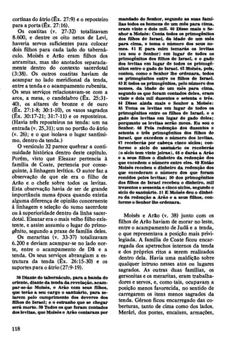 cortinas do átrio(Êx. 27:9) e o reposteiro
para a porta (Êx. 27:16).
Os coatitas (v. 27-32) totalizavam
8.600, e dentre os oito netos de Levi,
haveria servos suficientes para colocar
dois filhos para cada lado do taberná­
culo. Moisés e Arão eram filhos dos
anramitas, mas são anotados separada­
mente dentro do contexto sacerdotal
(3:38). Os outros coatitas haviam de
acampar no lado meridional da tenda,
entre a tenda eo acampamento rubenita.
Os seus serviços relacionavam-se com a
arca, a mesa, o candelabro (Êx. 25:31-
40), os altares de bronze e de ouro
(Êx. 27:1-8; 30:1-10), os vasos sagrados
(Êx. 30:17-21; 31:7-11) e os reposteiros.
(Havia três reposteiros na tenda: um na
entrada (v. 25,31); um no portão do átrio
(v. 26); e o que isolava o lugar santíssi­
mo, dentro da tenda.)
O versículo 32 parece quebrar a conti­
nuidade histórica dentro deste capítulo.
Porém, visto que Eleazar pertencia à
família de Coate, pertencia por conse­
guinte, à linhagem levítica. O autor faz a
observação de que ele era o filho de
Arão e o chefe sobre todos os levitas.
Esta observação havia de ser de grande
importância numa época quando existia
alguma diferença de opinião concernente
à linhagem e seleção do sumo sacerdote
ou à superioridade dentro da linha sacer­
dotal. Eleazarera omais velho filho exis­
tente, e assim assumiu o lugar do primo­
gênito, segundo a praxe de família deles.
Os meraritas (v. 33-37) totalizavam
6.200 e deviam acampar-se no lado nor­
te, entre o acampamento de Da e a
tenda. Os seus serviços abrangiam a es­
trutura da tenda (Êx. 26:15-30) e os
suportespara oátrio(27:9-19).
38Diante do tabernáculo, para a banda do
oriente, diante da tenda da revelação,acam-
par-se-ão Moisés, e Arão com seus filhos,
que terão a seu cargo o santuário, para ze­
larem pelo cumprimento dos deveres dos
filhos de Israel; e o estranho que se chegar
será morto. 39Todos os que foram contados
doslevitas, queMoisése Arão contaram por
mandado do Senhor, segundo as suas famí­
lias todos os homens de um mês para cima,
eram vinte e dois mil. 40 Disse mais o Se­
nhor a Moisés: Conta todos os primogênitos
dos filhos de Israel, da idade de um mês
para cima, e toma o número dos seus no­
mes. 41 E para mim tomarás os levitas
(eu sou o Senhor) em lugar de todos os
primogênitos dos filhos de Israel, e o gado
dos levitas em lugar de todos os primogê­
nitos entre o gado de Israel. 42Moisés, pois,
contou, como o Senhor lhe ordenara, todos
os primogênitos entre os filhos de Israel.
43E todos os primogênitos, pelo número dos
nomes, da idade de um mês para cima,
segundo os que foram contados deles, eram
vinte e dois mil duzentos e setenta e três.
44 Disse ainda mais o Senhor a Moisés:
45 Toma os levitas em lugar de todos os
primogênitos entre os filhos de Israel, e o
gado dos levitas em lugar do gado deles;
porquanto os levitas serão meus. Eu sou o
Senhor. 46 Pela redenção dos duzentos e
setenta e três primogênitos dos filhos de
Israel, que excedem o número dos levitas,
47 receberás por cabeça cinco siclos; con­
forme o siclo do santuário os receberás
(o siclo tem vinte jeiras), 48 e darás a Arão
e a seus filhos o dinheiro da redenção dos
que excedem o número entre eles. 49 Então
Moisés recebeu o dinheiro da redenção dos
que excederam o número dos que foram
remidos pelos levitas; 50 dos primogênitos
dos filhos de Israel recebeu o dinheiro, mil
trezentos e sessenta e cinco siclos, segundo o
siclo do santuário. 51E Moisés deu o dinhei­
ro da redenção a Arão e a seus filhos, con­
forme o Senhorlhe ordenara.
Moisés e Arão (v. 38) junto com os
filhos de Arão haviam de morar no leste,
entre o acampamento de Judá e a tenda,
o que representava a posição mais privi­
legiada. A família de Coate ficou encar­
regada dos apetrechos internos da tenda
e dos próprios ritos a Serem realizados
dentro dela. Havia uma maldição sobre
qualquer intruso nesses atos ou lugares
sagrados. As outras duas famílias, os
gersonitas eos meraritas, eram trabalha­
dores e servos, e, como tais, ocupavam a
posição menos favorecida, no sentido de
carregarem os itens menos sagrados da
tenda. Gérson ficou encarregado das co­
berturas, tanto de cima como dos lados.
Merári, dos postes, encaixes, armações,
118
 
