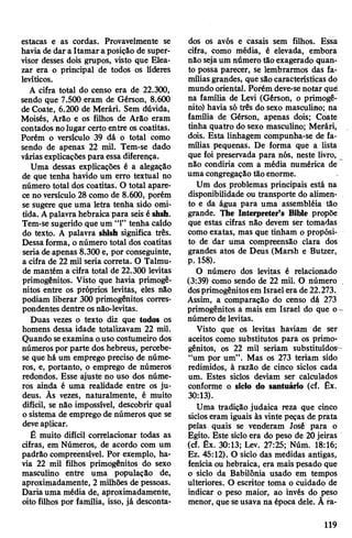 estacas e as cordas. Provavelmente se
havia de dar a Itamara posição de super­
visor desses dois grupos, visto que Elea-
zar era o principal de todos os líderes
levíticos.
A cifra total do censo era de 22.300,
sendo que 7.500 eram de Gérson, 8.600
de Coate, 6.200 de Merári. Sem dúvida,
Moisés, Arão e os filhos de Arão eram
contados nolugar certo entre os coatitas.
Porém o versículo 39 dá o total como
sendo de apenas 22 mil. Tem-se dado
váriasexplicações para essa diferença.
Uma dessas explicações é a alegação
de que tenha havido um erro textual no
número total dos coatitas. O total apare­
ce no versículo 28 como de 8.600, porém
se sugere que uma letra tenha sido omi­
tida. Apalavra hebraica para seis é shsh.
Tem-se sugerido que um “1” tenha caído
do texto. A palavra shlsh significa três.
Dessaforma, onúmero total dos coatitas
seria de apenas 8.300 e, por conseguinte,
a cifra de 22 mil seria correta. O Talmu-
de mantém a cifra total de 22.300 levitas
primogênitos. Visto que havia primogê­
nitos entre os próprios levitas, eles não
podiam liberar 300 primogênitos corres­
pondentes dentre osnâo-levitas.
Duas vezes o texto diz que todos os
homens dessa idade totalizavam 22 mil.
Quando seexamina ouso costumeiro dos
números por parte dos hebreus, percebe-
se que há um emprego preciso de núme­
ros, e, portanto, o emprego de números
redondos. Esse ajuste no uso dos núme­
ros ainda é uma realidade entre os ju­
deus. Ãs vezes, naturalmente, é muito
difícil, se não impossível, descobrir qual
o sistema de emprego de números que se
deveaplicar.
É muito difícil correlacionar todas as
cifras, em Números, de acordo com um
padrão compreensível. Por exemplo, ha­
via 22 mil filhos primogênitos do sexo
masculino entre uma população de,
aproximadamente, 2 milhões de pessoas.
Dariauma média de, aproximadamente,
oito filhos por família, isso, já desconta­
dos os avós e casais sem filhos. Essa
cifra, como média, é elevada, embora
não sejaum número tão exagerado quan­
to possa parecer, se lembrarmos das fa­
míliasgrandes; que sãocaracterísticas do
mundo oriental. Porém deve-senotar qué
na família de Levi (Gérson, o primogê­
nito) havia só três do sexo masculino; na
família de Gérson, apenas dois; Coate
tinha quatro do sexo masculino; Merári,
dois. Esta linhagem compunha-se de fa­
mílias pequenas. De forma que a lista
que foi preservada para nós, neste livro,
não condiria com a média numérica de
uma congregação tão enorme.
Um dos problemas principais está na
disponibilidade ou transporte do alimen­
to e da água para uma assembléia tão
grande. The Interpreter’s Bible propõe
que estas cifras não devem ser tomadas
como exatas, mas que tinham o propósi­
to de dar uma compreensão clara dos
grandes atos de Deus (Marsh e Butzer,
p. 158).
O número dos levitas é relacionado
(3:39) como sendo de 22 mil. O número
dosprimogênitosem Israel era de 22.273.
Assim, a comparação do censo dá 273
primogênitos a mais em Israel do que o-
número dè levitas.
Visto que os levitas haviam de ser
aceitos como substitutos para os primo*
gênitos, os 22 mil seriam substituídos^
“um por um”. Mas os 273 teriam sido
redimidos, à razão de cinco siclos cada
um. Estes siclos deviam ser calculados
conforme o síclo do santuário (cf. Êx.
30:13).
Uma tradição judaica reza que cinco
sicloseram iguais às vinte peças de prata
pelas quais se venderam José para o
Egito. Este siclo era do peso de 20jeiras
(cf. Êx. 30:13; Lev. 27:25; Núm. 18:16;
Ez. 45:12). O siclo das medidas antigas,
fenícia ou hebraica, era mais pesado que
o siclo da Babilônia usado em tempos
ulteriores. O escritor toma o cuidado de
indicar o peso maior, ao invés do peso
menor, que seusava na época dele. À ra-
119
 