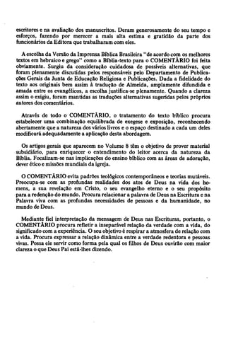 escritores e na avaliação dos manuscritos. Deram generosamente do seu tempo e
esforços, fazendo por merecer a mais alta estima e gratidão da parte dos
funcionários da Editora que trabalharam com eles.
Aescolhada Versão da Imprensa Bíblica Brasileira “de acordo com os melhores
textos em hebraico e grego” como a Bíblia-texto para o COMENTÁRIO foi feita
obviamente. Surgiu da consideração cuidadosa de possíveis alternativas, que
foram plenamente discutidas pelos responsáveis pelo Departamento de Publica­
ções Gerais da Junta de Educação Religiosa e Publicações. Dada a fidelidade do
texto aos originais bem assim à tradução de Almeida, amplamente difundida e
amada entre os evangélicos, a escolha justifica-se plenamente. Quando a clareza
assim o exigiu, foram mantidas as traduções alternativas sugeridas pelos próprios
autores doscomentários.
Através de todo o COMENTÁRIO, o tratamento do texto bíblico procura
estabelecer uma combinação equilibrada de exegese e exposição, reconhecendo
abertamente que a natureza dosvárioslivros e o espaço destinado a cada um deles
modificará adequadamente a aplicação desta abordagem.
Os artigos gerais que aparecem no Volume 8 têm o objetivo de prover material
subsidiário, para enriquecer o entendimento do leitor acerca da natureza da
Bíblia. Focalizam-se nas implicações do ensino bíblico com as áreas de adoração,
deveréticoe missões mundiais da igreja.
O COMENTÁRIO evita padrões teológicos contemporâneos e teorias mutáveis.
Preocupa-se com as profundas realidades dos atos de Deus na vida dos ho­
mens, a sua revelação em Cristo, o seu evangelho eterno e o seu propósito
para a redenção do mundo. Procura relacionar a palavra deDeus naEscritura ena
Palavra viva com as profundas necessidades de pessoas e da humanidade, no
mundo de Deus.
Mediante fiel interpretação da mensagem de Deus nas Escrituras, portanto, o
COMENTÁRIO procura refletir a inseparável relação da verdade com a vida, do
significado com a experiência. O seuobjetivoé respirar a atmosfera de relação com
a vida. Procura expressar a relação dinâmica entre a verdade redentora e pessoas
vivas. Possa ele servir como forma pela qual os filhos de Deus ouvirão com maior
clarezao que Deus Pai está-lhes dizendo.
 