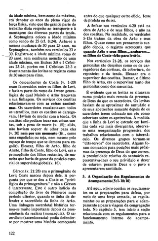 da idade mínima, bemcomo da máxima,
era denotar os anos do pleno vigor da
forçafísica, vistoque tãogrande parte do
trabalho dizia respeito ao transporte e à
montagem das diversas partes da tenda.
A Septuaginta coloca a idade mínima
como sendo de 25 (cf. 8:24). Acha-se a
mesma mudança de 30 para 25 anos, na
Septuaginta, também nos versículos 23 e
30. Registra-se a idade mínima como de
20 anos, sem nenhuma menção de uma
idade máxima, em Esdras 3:8 e I Crôni­
cas 23:24, porém em I Crônicas 23:3 o
levantamento dos levitas se registra como
de 30anos para cima.
Os descendentes de Coate (v. 1-20)
eram favorecidos entre os filhos de Levi,
e faziam parte do ramo da árvore genea­
lógica do qual Moisés e Arão traçavam
a sua linhagem. Os serviços dos coatitas
relacionavam-se com as coisas santíssi­
mas. Os sacerdotes encaixotavam todos
os utensílios, mas os coatitas os carrega­
vam. Haviam de mudar com a tenda. Os
coatitas não podiam tocar nas coisas san­
tas, sob a pena de morte (v. 15); aliás,
não haviam sequer de olhar para eles
(v. 20) nem por um momento (lit., como
uma engolição; ou seja, nem mesmo pelo
espaço de tempo que se demora para en­
golir). Eleazar, filho de Arão, filho de
Anrão, filho deCoate, filho deLevi, era o
primogênito dos filhos restantes, de ma­
neira que havia de gozarda posição espe­
cial da supervisãoglobal(v. 16).
Gérson(v. 21:28) era oprimogênito de
Levi; Coate nasceu depois dele. A per­
gunta por que se deu a Coate os “privi­
légios da primogenitura” e não a Gérson
é interessante. Este é outro indício da
compilação do livro de Números num
período ulterior, quando se tinha de de­
fender o sacerdócio da linha de Arão.
Uma linhagem sacerdotal histórica tor­
nou-se muito importante depois da proe­
minência da realeza (monarquia). O sa­
cerdócio (sacerdocracia) podia defender-
se por mostrar uma história começando
antes do que qualquer outro ofício, fosse
deprofeta ou de rei.
A ênfase nos versículos 4-20 está na
obra de Arão e de seus filhos, e não na
dos coatitas. Na realidade, os versículos
5-15a tratam da obra de Arão e seus
filhos. Quase como um pensamento sur­
gido depois, o registro acrescenta que
quando Arão e seus filhos...acabarem...
osfilhosdeCoatevirãoparalevá-lo.
Nos versículos 21-28, os serviços dos
gersonitas são descritos como os de car­
regadores das cortinas, da cobertura, do
reposteiro e da tenda. Eleazar era o
supervisor dos coatitas. Itamar, o último
filho de Arão, era o supervisor tanto dos
gersonitas como dos meraritas.
É evidente que os levitas se situavam
numa posição mais remota da presença
de Deus do que os sacerdotes. Os levitas
haviam de se aproximar do santuário e
de seus apetrechos somente depois de os
sacerdotes terem colocado um véu como
cobertura sobre os apetrechos. Ã medida
que a linha de Levi se estende em famí­
lias cada vez mais divergentes, observa-
se uma reorganização progressiva dos
trabalhos relacionados com o taberná­
culo. Os diversos grupos tornam-se
“clãs-servos” dos sacerdotes. Alguns fo­
ram nomeados para posições mais próxi­
mas da presença de Deus do que outros.
A proximidade relativa do santuário re-
presentava-lhes o seu privilégio e dever
de estarem perante Deus e o povo e
apresentarem santidade.
5. A Organização dos Regulamentos do
Acampamento(5:1-10:10)
Até aqui, olivrocontém os regulamen­
tos ou as preparações para defesa, por
meio de uma força armada, os regula­
mentos ou as preparações para o acam­
pamentoepara aviagem da congregação
toda. No capítulo 5, tem início a seção
relacionada com os regulamentos para o
funcionamento interno do acampa­
mento.
122
 