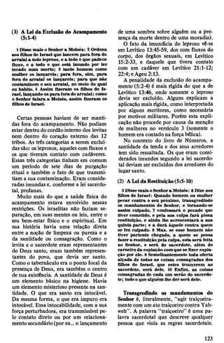 (1) A Leida Exclusão do Acampamento
(5:1-4)
1 Disse mais o Senhor a Moisés: 2 Ordena
aos filhos de Israel que lancem para foro do
arraial a todo leproso, e a todo oque padece
fluxo, e a todo o que está imundo por ter
tocado num morto; 3 tanto homem como
mulher os lançareis; para fora, sim, para
fora do arraial os lançareis; para que não
contaminem o seu arraial, no meio do qual
eu habito. 4 Assim fizeram os filhos de Is­
rael, lançando-ospara fora doarraial; como
o Senhor falara a Moisés, assim fizeram os
filhosde Israel.
Certas pessoas haviam de ser manti­
das fora do acampamento. Não podiam
estar dentro docordão interno dos levitas
nem dentro do coração externo das 12
tribos. As três categorias a serem excluí­
das são: osleprosos, aqueles com fluxos e
os que tiveram contato com cadáveres.
Essas três categorias tinham em comum
um período de sete dias de purgação
ritual e também o fato de que transmi­
tiam a sua contaminação. Eram conside­
radas imundas e, conforme a lei sacerdo­
tal, profanas.
Muito mais do que a saúde física do
acampamento estava envolvido nessas
restrições. Os israelitas não faziam se­
paração, em suas mentes ou leis, entre o
seu bem-estar físico e o espiritual. Em
sua história havia uma relação direta
entre a noção de limpeza ou pureza e a
da santidade ou consagração. Como o
levita e o sacerdote eram representantes
do Deus santo, eram também represen­
tantes do povo, que devia ser santo.
Como o tabernáculo era o ponto focal da
presença de Deus, era também o centro
de sua existência. A santidade de Deus é
um elemento básico na higiene. Havia
um elemento misterioso presente na san­
tidade. O que era santo era intocável.
Da mesma forma, o que era impuro era
intocável. Essa intocabilidade, com a sua
forçaperturbadora, era transmissível pe­
lo contato direto ou por um relaciona­
mento secundário(por ex., o lançamento
de uma sombra sobre alguém ou a pre­
sença da morte dentro de uma moradia).
O fato da imundícia do leproso vê-se
em Levítico 13:45-59, dos com fluxos do
corpo, dos órgãos sexuais, em Levítico
15:2-33, e daquele que tivera contato
com um cadáver em Levítico 21:1-12;
22:4; eAgeu 2:13.
A penalidade da exclusão do acampa­
mento (5:2-4) é mais rígida do que a de
Levítico 13:46, onde somente o leproso
devia ser excluído. Alguns explicam a
aplicação mais rígida, como interpretada
por alguns escritores, como necessária
por motivos militares. Porém esta expli­
cação não procede por causa da menção
de mulheres no versículo 3 (somente o
homem era contado na forçabélica).
No contexto do livro de Números, a
santidade da tenda e dos seus arredores
tem sido ressaltada. Os que eram consi­
derados imundos segundo a lei sacerdo­
tal deviam ser excluídos dos arredores do
lugar santo.
(2) ALeidaRestituição(5:5-10)
5 Disse mais oSenhora Moisés: 6 Dize aos
filhos de Israel: Quando homem ou mulher
pecar contra o seu próximo, transgredindo
os mandamentos do Senhor, e tornando-se
assim culpado, 7 confessará o pecado que
tiver cometido, e pela sua culpa fará plena
restituição, e ainda lhe acrescentará a sua
quinta parte; e a dará àquele contra quem
se fez culpado. 8 Mas, se esse homem não
tiver partente chegado, a quem se possa
fazer a restituição pela culpa, esta será feita
ao Senhor, e será do sacerdote, além do
carneiro da expiação com que se fizer expia­
ção por ele. 9 Semelhantemente toda oferta
alçada de todas as coisas consagradas dos
filhos de Israel, que estes trouxerem ao
sacerdote, será dele. 10 Enfim, as coisas
consagradas de cada um serão do sacerdo­
te; tudo oque alguém lhe der será dele.
Transgredindo os mandamentos do
Senhor é, literalmente, “agir traiçoeira­
mente comum ato traiçoeirocontra Yah-
weh”. A palavra “traiçoeiro” é uma pa­
lavra sacerdotal que descreve qualquer
pessoa que viola as regras sacerdotais.
123
 