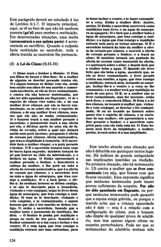 Este parágrafo deverá ser estudado à luz
de Levítico 6:1-7. O impacto principal,
aqui, sevênofato de que nâo há nenhum
parente(go’e!) para recebera restituição.
Em determinadas situações, uma multa
(acrescentaráasuaquinta parte) é acres­
centada ao sacrifício. Quando o culpado
fazia restituição ao sacerdote, toda a
oferta trazida ao sacerdote lhe pertencia.
(3) ALeidoCiúme(5:11-31)
11 Disse mais o Senhor a Moisés: 12 Fala
aos filhos de Israel e dize-lhes: Se a mulher
de alguém se desviar pecando contra ele,
13 e algum homem se deitar com ela, sendo
isso oculto aos olhos de seu marido e conser­
vadoencoberto, se ela se tiver contaminado,
e contra ela não houver testemunha, por
não ter sido apanhada em flagrante; 14se o
espírito de ciúme vier sobre ele, e de sua
mulher tiver ciúmes, por ela se haver con­
taminado, ou se sobre ele vier o espírito de
ciúmes, e de sua mulher tiver ciúmes, mes­
mo que ela não se tenha contaminado;
15 o homem trará a sua mulher perante o
sacerdote, e juntamente trará a sua oferta
por ela, a décima parte de uma efa de fa­
rinha de cevada, sobre a qual não deitará
azeite nem porá incenso; porquanto é oferta
de cereais por ciúmes, oferta memorativa,
que traz a iniqüidade à memória. 16O sacer­
dote fará a mulher chegar, e a porá perante
oSenhor. 17E o sacerdote tomará num vaso
de barro água sagrada; também tomará do
pó que houver no chão do tabernáculo, e o
deitará na água. 18 Então apresentará a
mulher perante o Senhor, è descobrirá a
cabeça da mulher, e lhe porá na mão a
oferta de cereais memorativa, que é a oferta
de cereais por ciúmes; e o sacerdote terá
na mão a água de amargura, que traz con­
sigo a maldição; 19 e a fará jurar, e dir-
lhe-á: Se nenhum homem se deitou contigo,
e se não te desviaste para a imundícia,
violandoovotoconjugal, sejas tu livre desta
água de amargura, que traz consigo a mal­
dição; 20 mas se te desviaste, violando o
voto conjutal, e te contaminaste, e algum
homem que não é teu marido se deitou con­
tigo, 21 então o sacerdote, fazendo que a
mulher tome o juramento de 'maldição, lhe
dirá: —O Senhor te ponha por maldição e
praga no meio do teu povo, fazendo-te o
Senhorconsumir-se a tua coxae incharo teu
ventre; 22 e esta água que traz consigo a
maldição entrará nas tuas entranhas, para
te fazer incharoventre, e te fazer consumir-
se a coxa. Então a mulher dirá: Amém,
amém. 23Então osacerdote escreverá estas
maldições num livro, e na água de amargu­
ra as apagará; 24e fará que a mulherbeba a
água de amargura, que traz consigo a mal­
dição; e a água que traz consigo a maldição
entrará nela para se tomar amarga. 25 E o
sacerdote tomará da mão da mulher a ofer­
ta de cereais por ciúmes, e moverá a oferta
de cereais perante o Senhor, e a trará ao
altar; 26 também tomará um punhado da
oferta de cereais como memorial da oferta,
e oqueimará sobre oaltar, e depois fará que
a mulher beba a água. 27 Quando ele tiver
feito que ela beba a água, sucederá que, se
ela se tiver contaminado, e tiver pecado
contra seu marido, a água, que traz consigo
a maldição, entrará nela, tornando-se amar­
ga; inchar-lhe-á o ventre e a coxa se lhe
consumirá; e a mulher será pormaldição no
meio do seu povo. 28 E, se a mulher não se
tiver contaminado, mas for inocente, então
será livre, e conceberá filhos. 29Esta é a lei
dosciúmes, notocante à mulher que, violan­
doo voto conjugal, se desviar e for contami­
nada; 30 ou no tocante ao homem sobre
quem vier o espírito de ciúmes, e se enciu­
mar de sua mulher; ele apresentará a mu­
lher perante o Senhor, e o sacerdote cum­
prirá para com ela toda esta lei. 31 Esse ho­
mem será livre da iniqüidade; a mulher,
porém, levará sobre sia sua iniqüidade.
Este trecho aborda uma situação que
não édebatida em quaisquer outros luga­
res. Há indícios de grande antiguidade
nas implicações inseridas na tradição.
Naprimeira situação, não há testemunha
(v. 13) contra a mulher que se tiver con­
taminado (ou seja, que fizesse com que
ficasseimunda). Essa expressão significa
que nenhuma testemunha pode trazer
provas suficientes da suspeita. Por não
ter sido apanhada em flagrante, ou por­
que nenhuma testemunha pode garantir
que a esposa esteja grávida, ou porque o
marido acha que a criança aguardada
não é dele — esta é a relação com a
configuração do ciúme, pois o homem
não dispõe de qualquer prova de adulté­
rio, mas tem apenas algum ciúme ou
suspeita perturbadora. Pode ser que as
testemunhas do adultério tenham sido
124
 