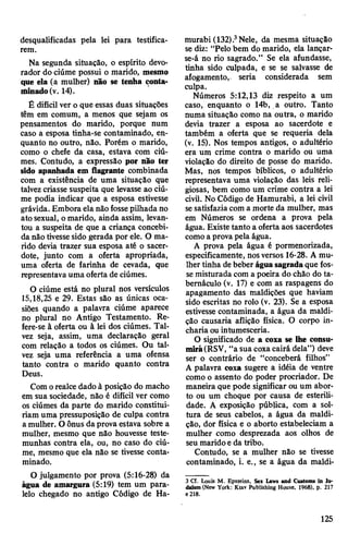 desqualificadas pela lei para testifica­
rem.
Na segunda situação, o espírito devo­
rador do ciúme possui o marido, mesmo
que ela (a mulher) não se tenha conta­
minado(v. 14).
É difícil ver o que essas duas situações
têm em comum, a menos que sejam os
pensamentos do marido, porque num
caso a esposa tinha-se contaminado, en­
quanto no outro, não. Porém o marido,
como o chefe da casa, estava com ciú­
mes. Contudo, a expressão por não ter
sido apanhada em flagrante combinada
com a existência de uma situação que
talvezcriasse suspeita que levasse ao ciú­
me podia indicar que a esposa estivesse
grávida. Embora ela não fossepilhada no
ato sexual, omarido, ainda assim, levan­
tou a suspeita de que a criança concebi­
da não tivessesido gerada por ele. O ma­
rido devia trazer sua esposa até o sacer­
dote, junto com a oferta apropriada,
uma oferta de farinha de cevada, que
representava uma oferta de ciúmes.
O ciúme está no plural nos versículos
15,18,25 e 29. Estas são as únicas oca­
siões quando a palavra ciúme aparece
no plural no Antigo Testamento. Re­
fere-se à oferta ou à lei dos ciúmes. Tal­
vez seja, assim, uma declaração geral
com relação a todos os ciúmes. Ou tal­
vez seja uma referência a uma ofensa
tanto contra o marido quanto contra
Deus.
Comorealce dado à posição do macho
em sua sociedade, não é difícil ver como
os ciúmes da parte do marido constitui­
riam uma pressuposição de culpa contra
a mulher. O ônus daprova estava sobre a
mulher, mesmo que não houvesse teste­
munhas contra ela, ou, no caso do ciú­
me, mesmo que ela não se tivesse conta­
minado.
O julgamento por prova (5:16-28) da
água de amargura (5:19) tem um para­
lelo chegado no antigo Código de Ha-
murabi (132).3Nele, da mesma situação
se diz: “Pelo bem do marido, ela lançar-
se-á no rio sagrado.” Se ela afundasse,
tinha sido culpada, e se se salvasse de
afogamento, seria considerada sem
culpa.
Números 5:12,13 diz respeito a um
caso, enquanto o 14b, a outro. Tanto
numa situação como na outra, o marido
devia trazer a esposa ao sacerdote e
também a oferta que se requeria dela
(v. 15). Nos tempos antigos, o adultério
era um crime contra o marido ou uma
violação do direito de posse do marido.
Mas, nos tempos bíblicos, o adultério
representava uma violação das leis reli­
giosas, bem como um crime contra a lei
civil. No Código de Hamurabi, a lei civil
sesatisfaziacom a morte da mulher, mas
em Números se ordena a prova pela
água. Existe tanto a oferta aos sacerdotes
comoa prova pela água.
A prova pela água é pormenorizada,
especificamente, nosversos 16-28. A mu­
lher tinha debeber águasagradaque fos­
semisturada com a poeira do chão do ta­
bernáculo (v. 17) e com as raspagens do
apagamento das maldições que haviam
sido escritas no rolo (v. 23). Se a esposa
estivesse contaminada, a água da maldi­
ção causaria aflição física. O corpo in­
charia ou intumesceria.
O significado de a coxa se lhe consu­
mirá(RSV, “a sua coxacairá dela”) deve
ser o contrário de “conceberá filhos”
A palavra coxa sugere a idéia de ventre
como o assento do poder procriador. De
maneira que pode significar ou um abor­
to ou um choque por causa de esterili­
dade. A exposição pública, com a sol­
tura de seus cabelos, a água da maldi­
ção, dor física e o aborto estabeleciam a
mulher como desprezada aos olhos de
seu maridoeda tribo.
Contudo, se a mulher não se tivesse
contaminado, i. e., se a água da maldi-
3 Cf. Louis M. Epsteins, Sex Laws and Customs In Ju­
daism (New York: Ktav Publishing House, 1968), p. 217
e 218.
125
 
