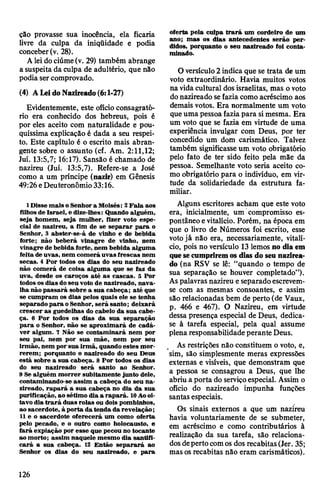 ção provasse sua inocência, ela ficaria
livre da culpa da iniqüidade e podia
conceber(v. 28).
Aleidociúme(v. 29) também abrange
a suspeita da culpa de adultério, que não
podia sercomprovado.
(4) ALeidoNazireado(6:1-27)
Evidentemente, este ofícioconsagrató-
rio era conhecido dos hebreus, pois é
por eles aceito com naturalidade e pou­
quíssima explicação é dada a seu respei­
to. Este capítulo é o escrito mais abran­
gente sobre o assunto (cf. Am. 2:11,12;
Juí. 13:5,7; 16:17). Sansão é chamado de
nazireu (Juí. 13:5,7). Refere-se a José
como a um príncipe (nazir) em Gênesis
49:26eDeuteronômio 33:16.
1 Disse mais o Senhora Moisés: 2Fala aos
filhos de Israel, e dize-lhes: Quando alguém,
seja homem, seja mulher, fizer voto espe­
cial de nazireu, a fim de se separar para o
Senhor, 3 abster-se-á de vinho e de bebida
forte; não beberá vinagre de vinho, nem
vinagre de bebida forte, nem bebida alguma
feita de uvas, nem comerá uvas frescas nem
secas. 4 Por todos os dias do seu nazireado
não comerá de coisa alguma que se faz da
uva, desde os caroços até as cascas. 5 Por
todos os dias doseu voto de nazireado, nava­
lha não passará sobre a sua cabeça; até que
se cumpram os dias pelos quais ele se tenha
separado para oSenhor, será santo; deixará
crescer as guedelhas do cabelo da sua cabe­
ça. 6 Por todos os dias da sua separação
para o Senhor, não se aproximará de cadá­
ver algum. 7 Não se contaminará nem por
seu pai, nem por sua mãe, nem por seu
irmão, nem por sua irmã, quando estes mor­
rerem; porquanto o nazireado do seu Deus
está sobre a sua cabeça. 8 Por todos os dias
do seu nazireado será santo ao Senhor.
9 Se alguém morrer subitamente junto dele,
contaminando-se assim a cabeça do seu na­
zireado, rapará a sua cabeça no dia da sua
purificação, ao sétimo dia a rapará. 10Aooi­
tavo dia trará duas rolas ou dois pombinhos,
ao sacerdote, à porta da tenda da revelação;
11 e o sacerdote oferecerá um como oferta
pelo pecado, e o outro como holocausto, e
fará expiação por esse que pecou no tocante
ao morto; assim naquele mesmo dia santifi­
cará a sua cabeça. 12 Então separará ao
Senhor os dias do seu nazireado, e para
oferta pela culpa trará um cordeiro de um
ano; mas os dias antecedentes serão per­
didos, porquanto o seu nazireado foi conta­
minado.
O versículo2 indica que se trata de um
voto extraordinário. Havia muitos votos
na vidacultural dosisraelitas, mas o voto
donazireado sefazia como acréscimo aos
demais votos. Era normalmente um voto
queuma pessoafaziapara simesma. Era
um voto que se fazia em virtude de uma
experiência invulgar com Deus, por ter
concedido um dom carismático. Talvez
também significasse um voto obrigatório
pelo fato de ter sido feito pela mãe da
pessoa. Semelhante voto seria aceito co­
mo obrigatório para o indivíduo, em vir­
tude da solidariedade da estrutura fa­
miliar.
Alguns escritores acham que este voto
era, inicialmente, um compromisso es­
pontâneo evitalício. Porém, na época em
que o livro de Números foi escrito, esse
votojá não era, necessariamente, vitalí­
cio, pois no versículo 13 lemosjio dia em
quesecumpriremos dias do seu nazirea­
do (na RSV se lê: “quando o tempo de
sua separação se houver completado”).
As palavras nazireu eseparadoescrevem-
se com as mesmas consoantes, e assim
são relacionadas bem de perto (de Vaux,
p. 466 e 467). O Nazireu, em virtude
dessa presença especial de Deus, dedica-
se à tarefa especial, pela qual assume
plena responsabilidadeperante Deus.
As restrições não constituem o voto, e,
sim, são simplesmente meras expressões
externas e visíveis, que demonstram que
a pessoa se consagrou a Deus, que lhe
abriu a porta do serviçoespecial. Assim o
ofício do nazireado impunha funções
santas especiais.
0s sinais externos a que um nazireu
havia voluntariamente de se submeter,
em acréscimo e como contributários à
realização da sua tarefa, são relaciona­
dosdepertocomos dos recabitas(Jer. 35;
mas osrecabitas não eram carismáticos).
126
 