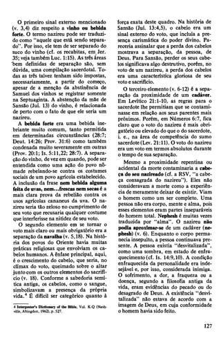 O primeiro sinal externo mencionado
(v. 3,4) diz respeito a vinho ou bebida
forte. O termo nazireu pode ser traduzi­
do como “aquele que está sendo separa­
do”. Por isso, ele tem de ser separado do
suco do vinho (cf. os recabitas, em Jer.
35; vejatambém Luc. 1:15). Astrês áreas
bem definidas de separação são, sem
dúvida, uma compilação sacerdotal. To­
das as três talvez tenham sido impostas,
necessariamente, a partir do começo,
apesar de a menção da abstinência de
Samuel dos vinhos se registrar somente
na Septuaginta. A abstenção da mãe de
Sansão (Juí. 13) do vinho, é relacionada
de perto com o fato de que ele seria um
nazireu.
A bebida forte era uma bebida ine­
briante muito comum, tanto permitida
em determinadas circunstâncias (28:7;
Deut. 14:26; Prov. 31:6) como também
condenada muito severamente em outras
(Prov. 20:1; Is. 5:11,22; 28:7). A separa­
çãodovinho, devezem quando, podeser
entendida como uma ação do povo nô­
made rebelando-se contra os costumes
sociais de um povo agrícola estabelecido.
A inclusão da frase nem bebida alguma
feitadeuvas, nem...frescas nemsecasé a
mais clara prova da rebelião contra os
usos agrícolas cananeus da uva. O na­
zireu seria tão zeloso no cumprimento de
seu voto que recusaria qualquer costume
que interferisse na nitidez de seu voto.
O segundo elemento em se tomar o
votomais claro ou mais obrigatório era a
separação danavalha(v. 5,18). Na histó­
ria dos povos do Oriente havia muitas
práticas religiosas que envolviam os ca­
beloshumanos. Aênfase principal, aqui,
é o crescimento do cabelo, que seria, no
clímax do voto, queimado sobre o altar
junto com os outros elementos do sacrifí­
cio (v. 18). Conforme a sabedoria semí­
tica antiga, os cabelos, como o sangue,
simbolizavam a presença da própria
vida.4 É difícil ser categórico quanto à
4 Interpreter’s Dictionary of the Bible, Vol. K-Q (Nash­
ville, Abingdon, 1962), p. 527.
força exata deste quadro. Na história de
Sansão (Juí. 13:4,5), o cabelo era um
sinal externo do voto, que incluía a pre­
sença carismática do poder divino. Pa­
receria assinalar que a perda dos cabelos
mostrava a separação, da pessoa, de
Deus. Para Sansão, perder os seus cabe­
los significava algo destrutivo, porém, no
voto de um nazireu, a perda dos cabelos
era uma característica gloriosa de seu
votoe sacrifício.
O terceiro elemento (v. 6-12) é a sepa­
ração da proximidade de um cadáver.
Em Levítico 21:1-10, as regras para o
sacerdote lhe permitiam que se contami­
nasse em relação aos seus parentes mais
próximos. Porém, em Números 6:7, fica
claro que o voto do nazireu é mais obri­
gatórioou elevado do que o do sacerdote,
i. e., na área de competência do sumo
sacerdote(Lev. 21:11). O voto do nazireu
era um votoem termos absolutos durante
otempo de sua separação.
Mesmo a proximidade repentina ou
acidental da morte contaminaria a cabe­
ça do seu nazireado (cf. a RSV, “a cabe­
ça consagrada do nazireu”). Eles não
consideravam a morte como a experiên­
cia de meramente deixar de existir. Viam
o homem como um ser completo. Uma
pessoa não era corpo, mente e alma, pois
esses elementos eram partes inseparáveis
do homem total. Nephesh é muitas vezes
traduzida por “alma”. O nazireu não
podia aproximar-se de um cadáver (ne­
phesh) (v. 6). Enquanto o corpo perma­
neciainsepulto, a pessoa continuava pre­
sente. A pessoa existia “desvitalizada”,
como uma sombra, em estado de enfra­
quecimento (cf. Is. 14:9,10). A condição
enfraquecida da personalidade era inde­
sejável e, por isso, considerada inimiga.
O sofrimento, a dor, a fraqueza ou a
doença, segundo a filosofia antiga da
vida, eram evidências do pecado ou do
desagrado de Deus. A existência “desvi­
talizada” não estava de acordo com a
imagem de Deus, em cuja conformidade
ohomem haviasidofeito.
127
 
