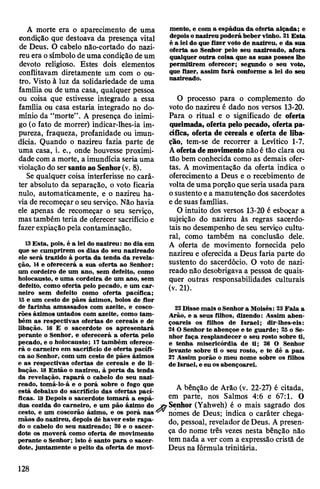 A morte era o aparecimento de uma
condição que destoava da presença vital
de Deus. O cabelo não-cortado do nazi-
reu era osímbolo deuma condição deum
devoto religioso. Estes dois elementos
conflitavam diretamente um com o ou­
tro. Visto à luz da solidariedade de uma
família ou de uma casa, qualquer pessoa
ou coisa que estivesse integrado a essa
família ou casa estaria integrado no do­
mínio da “morte”. A presença do inimi­
go (o fato de morrer) indicar-lhes-ia im­
pureza, fraqueza, profanidade ou imun­
dícia. Quando o nazireu fazia parte de
uma casa, i. e., onde houvesse proximi­
dade com a morte, a imundícia seria uma
violação do sersantoao Senhor(v. 8).
Se qualquer coisa interferisse no cará­
ter absoluto da separação, o voto ficaria
nulo, automaticamente, e o nazireu ha­
viade recomeçaroseu serviço. Não havia
ele apenas de recomeçar o seu serviço,
mas também teria de oferecer sacrifício e
fazerexpiação pela contaminação.
13Esta, pois, é a lei do nazireu: no dia em
que se cumprirem os dias do seu nazireado
ele será trazido à porta da tenda da revela­
ção, 14e oferecerá a sua oferta ao Senhor:
um cordeiro de um ano, sem defeito, como
holocausto, e uma cordeira de um ano, sem
defeito, como oferta pelo pecado, e um car­
neiro sem defeito como oferta pacífica;
15 e um cesto de pães ázimos, bolos de flor
de farinha amassados com azeite, e cosco-
rões ázimos untados com azeite, como tam­
bém as respectivas ofertas de cereais e de
libação. 16 E o sacerdote os apresentará
perante o Senhor, e oferecerá a oferta pelo
pecado, e o holocausto; 17também oferece­
rá o carneiro em sacrifício de oferta pacífi­
ca ao Senhor, com um cesto de pães ázimos
e as respectivas ofertas de cereais e de li­
bação. 18Então o nazireu, à porta da tenda
da revelação, rapará o cabelo do seu nazi­
reado, tomá-lo-á e o porá sobre o fogo que
está debaixo do sacrifício das ofertas pací­
ficas. 19 Depois o sacerdote tomará a espá­
dua cozida do carneiro, e um pão ázimo do
cesto, e um coscorão ázimo, e os porá nas 4
mãos do nazireu, depois dé haver este rapa­
do o cabelo do seu nazireado; 20 e o sacer­
dote os moverá como oferta de movimento
perante o Senhor; isto é santo para o sacer­
dote, juntamente o peito da oferta de movi­
mento, e com a espádua da oferta alçada; e
depoisonazireu poderá beber vinho. 21Esta
é a lei do que fizer voto de nazireu, e da sua
oferta ao Senhor pelo seu nazireado, afora
qualquer outra coisa que as suas posses lhe
permitirem oferecer; segundo o seu voto,
que fizer, assim fará conforme a lei do seu
nazireado.
O processo para o complemento do
voto do nazireu é dado nos versos 13-20.
Para o ritual e o significado de oferta
queimada, oferta pelo pecado, ofertapa­
cífica, oferta de cereais e oferta de liba­
ção, tem-se de recorrer a Levítico 1-7.
Aofertademovimentonão é tão clara ou
tão bem conhecida como as demais ofer­
tas. A movimentação da oferta indica o
oferecimento a Deus e o recebimento de
volta deuma porção que seriausada para
osustento ea manutenção dos sacerdotes
e desuas famílias.
O intuito dos versos 13-20 é esboçar a
sujeição do nazireu às regras sacerdo­
tais no desempenho de seu serviço cultu­
ral, como também na conclusão dele.
A oferta de movimento fornecida pelo
nazireu e oferecida a Deus faria parte do
sustento do sacerdócio. O voto de nazi­
reado não desobrigava a pessoa de quais­
quer outras responsabilidades culturais
(v. 21).
22 Disse mais oSenhora Moisés: 23Fala a
Arão, e a seus filhos, dizendo: Assim aben­
çoareis os filhos de Israel; dir-lhes-eis:
24O Senhor te abençoe e te guarde; 25 o Se­
nhor faça resplandecer o seu rosto sobre ti,
e tenha misericórdia de ti; 26 O Senhor
levante sobre ti o seu rosto, e te dê a paz.
27 Assim porão o meu nome sobre os filhos
de Israel, e eu os abençoarei.
A bênção de Arão (v. 22-27) é citada,
em parte, nos Salmos 4:6 e 67:1. O
rSenhor (Yahweh) é o mais sagrado dos
nomes de Deus; indica o caráter chega­
do, pessoal, revelador deDeus. Apresen­
ça do nome três vezes nesta bênção não
tem nada a ver com a expressão cristã de
Deus na fórmula trinitária.
128
 