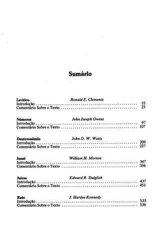 Sumário
Levítico RonaldE. Clements
Introdução...................................................................
Comentário Sobreo Texto.........................................
Números JohnJoseph Owens
Introdução...................................................................
Comentário Sobre oTexto.........................................
Deuteronômio John D. W. Watts
Introdução...............................................................
Comentário Sobre oTexto.......................................
Josué WilliamH. Morton
Introdução.................................................................
Comentário SobreoTexto.......................................
Juizes EdwardR. Dalglish
Introdução.................................................................
Comentário Sobre oTexto.......................................
Rute J. HardeeKennedy
Introdução...............................................................
Comentário Sobre oTexto.......................................
 