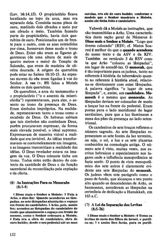 (Lev. 16:14,15). O propiciatório ficava
localizado no topo da arca, mas era
separado dela. Consistia numa placa de
ouro, medindo dois côvados e meio por
um côvado e meio. Também fazendo
parte do propiciatório, havia dois que­
rubins de ouro. Posicionados um de fren­
te para o outro, com as asas estendidas
por cima, formavam desse modo o trono
de Deus. Estas não eram as figuras gi­
gantescas (de uma altura de mais de
quatro metros e meio) do Templo de
Salomão, que eram de madeira de oli­
veira dourada. A origem do querubim
pode estar no Salmo 18:10-15. As espes­
sas nuvens do céu eram ligadas à voz do
Senhor. A voz (v. 89) falou a Moisés
dentre os dois querubins.
Os querubins, a arca do testemunho e
o propiciatório (“o o assento da miseri­
córdia”) representavam, para eles, o as­
sento ou trono da presença de Deus.
Eram símbolos impróprios. Na realida­
de, representavam tanto o trono como o
escabelo de Deus. Os hebreus sabiam
que tais símbolos não continham Deus,
porém procuravam expressar, da forma
mais elevada possível, o ideal supremo.
Expressavam de maneira visível a reali­
dade que era invisível. As idéias transfor­
mavam-se costumeiramente em imagens,
eas imagens transmitiam a realidade das
idéias. O Deus revelador estava na ima­
gem da voz. O Deus reinante tinha um
trono. Todos estes estão dentro do con­
texto da santidade de Deus e da função
sacerdotal da reconciliação pela expiação
e da oferta.
(6) AsInstruções ParaosMenorahs
(8:1-4)
1Disse mais o Senhor a Moisés: 2 Fala a
Arão, e dize-lhe: Quando acenderes as lâm­
padas, as sete lâmpadas alumiarão o espaço
em frente do candelabro. 3Arão, pois, assim
fez; acendeu as lâmpadas do candelabro de
modo que alumiassem o espaço em frente do
mesmo, como o Senhor ordenara a Moisés.
4 Esta era a obra do candelabro, obra de
ourobatido; desde oseu pedestal até as suas
corolas, era ele de ouro batido; conforme o
modelo que o Senhor mostrara a Moisés,
assim ele tinha feito o candelabro.
Yahweh dá a Moisésas instruções, que
são transmitidas a Arão. Üma caracterís­
tica desta seção geral de Números é:
Dissemaiso SenhoraMoisés. “Logo que
tiveres colocado” (RSV; cf. Matos Soa­
res) é melhor do que o quando acenderes
do nosso texto e da ASV e da KJV.
Também no versículo 3 da RSV cons­
ta que Arão “colocou as lâmpadas”,
em lugar de acendê-las. O menorah, qüe
é tão importantepara osjudeus, tanto no
referenteà história do tabernáculo quan­
to no referente à história atual, relacio­
na-se diretamente com estas lâmpadas.
A palavra significa “o lugar de uma
lâmpada", e, assim, um candelabro. Me-
noroth é o mesmo que menorahs. As
lâmpadas deviam ser colocadas de modo
a lançar luz na frente do pedestal. Eram
postas para o lado meridional do lugar
santíssimo, para que a luz iluminasse a
mesa dospães da presença no lado seten­
trional.
Os candeeiros de setebraços refletem o
número sagrado. As sete lâmpadas re­
presentam as sete fontes da luz terrestre,
ou seja, o sol, a lua e os sete planetas
conhecidos na cosmologia antiga. O nú­
mero sete é visto, muitas vezes, nos es­
critos hebraicos e especialmente nos lu­
gares onde a influência mesopotâmica se
fazia sentir. O ponto de vista mesopotâ-
mico dos sete astros é claramente evi­
dente nas sete lâmpadas do menorah.
Os judeus vêem este parágrafo como o
pano defundo, que alcançou o seu ponto
alto quando os descendentes de Arão, os
hasmoneus, acenderam as lâmpadas na
cerimônia de dedicação a Hanukkah, em
165a.C.
(7) ALeidaSeparaçãodosLevitas
(8:5-26)
5 Disse mais oSenhora Moisés: 6Toma os
levitas do meio dos filhos de Israel, e purifi­
ca-os; 7 e assim lhes farás, para os purifi-
132
 