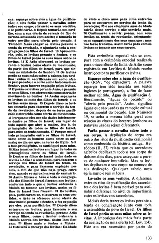 car: esparge sobre eles a água da purifica­
ção; e eles farão passar a navalha sobre
todo o seu corpo, e lavarão os seus vestidos,
e se purificarão. 8Depois tomarão um novi­
lho, com a sua oferta de cereais de flor de
farinha amassada com azeite; e tomarás tu
outro novilho para oferta pelo pecado. 9
Também farás chegar os levitas perante a
tenda da revelação, e ajuntarás toda a con­
gregação dos filhos de Israel. 10 Apresenta­
rás, pois, os levitas perante o Senhor, e os
filhos de Israel porão as suas mãos sobre os
levitas. 11 £ Arão oferecerá os levitas pe­
rante o Senhor como oferta de movimento,
da parte dos filhos de Israel, para que sir­
vam no ministério do Senhor. 12 Os levitas
porãoas suas mãos sobre a cabeça dos novi­
lhos; então tu sacrificarás um como ofer­
ta pelopecado, e o outro como holocausto ao
Senhor, para fazeres expiação pelos levitas.
13E porás oslevitas perante Arão, e perante
osseus filhos, e osoferecerás comooferta de
movimento ao Senhor. 14 Assim separarás
os levitas do meio dos filhos de Israel; e os
levitas serão meus. 15 Depois disso os levi­
tas entrarão para fazerem o serviço da ten­
da da revelação, depois de os teres purifi­
cadoe oferecido como oferta de movimento.
16 Porquanto eles me são dados inteiramen­
te dentre os filhos de Israel; em lugar de
todo aquele que abre a madre, isto é, do
primogênito de todos os filhos de Israel,
para mim ostenho tomado. 17Porque meu é
todo primogênito entre os filhos de Israel,
tanto entre os homens como entre os ani­
mais; no dia em que, na terra do Egito, feri
a todo primogênito, ossantifiqueipara mim.
18Mastomei os levitas em lugar de todos os
primogênitos entre os filhos de Israel.
19 Dentre os filhos de Israel tenho dado os
levitas a Arão e a seus filhos, para fazerem o
serviço dos filhos de Israel na tenda da
revelação, e para fazerem expiação por
eles, a fim de que não haja praga entre
eles, quando se aproximarem do santuário.
20 Assim Moisés e Arão e toda a congrega­
ção dos filhos de Israel fizeram aos levitas;
conforme tudo o que o Senhor ordenara a
Moisés no tocante aos levitas, assim os fi­
lhos de Israel lhes fizeram. 21 Os levitas,
pois, purificaram-se, e lavaram os seus ves­
tidos; e Arão os ofereceu como oferta de
movimento perante o Senhor, e fez expiação
por eles, para purificá-los. 22 Depois disso
entraram os levitas, para fazerem o seu
serviço na tenda da revelação, perante Arão
e seus filhos; como o Senhor ordenara a
Moisés acerca dos levitas, assim lhes fize­
ram. 23 Disse mais o Senhor a Moisés:
24Este será o encargo dos levitas: Da idade
de vinte e cinco anos para cima entrarão
para se ocuparem no serviço da tenda da
revelação; 25e aos cinqüenta anos de idade
sairão desse serviço e não servirão mais.
26 Continuarão a servir, porém, com seus
irmãos na tenda da revelação, orientando-
os no cumprimento dos seus encargos; mas
não farão trabalho. Assim farás para com os
levitasno tocante aos seus cargos.
Esta cerimônia especial não se com­
para com a cerimônia especial realizada
para o sacerdócio da linha de Arão como
registrada em Levítico 6. Moisés recebe
instruções para purificar oslevitas.
Espargesobre eles a água de purifica­
ção (RSV, “de expiação”). A palavra
espargir tem sido inserida nos textos
ingleses (e portugueses), a fim de fazer
melhor sentido. Âgua de purificação é,
literalmente, “águas de pecado” ou
“oferta pelo pecado”. Assim, significa
águas que são usadas na remoção cultual
ou cerimonial do pecado. Em Números
19, se acha a mesma idéia geral com
relação às cinzas do bezerro (embora as
palavras usadas sejam diferentes).
Farão passar a navalha sobre todo o
seu corpo. A depilação do corpo era
outro dos ritos da purificação cerimonial
como conhecida da história antiga. He-
ródoto (II, 37) relata que os sacerdotes
egípcios depilavam todo o seu corpo de
doisem dois dias, para assegurar a pure­
za de qualquer imundícia. Mas os levi­
tas depilavam o seu corpo no começo de
sua dedicação. Qualquer cabelo novo
seriasanto esem mácula.
Lavarão os seus vestidos. A diferença
entre os ritos de purificação dos sacerdo­
tes e dos levitas é bem notável para assi­
nalar a diferença no nível de importância
entre oslevitase ossacerdotes.
Moisés devia trazer oslevitas perante a
tenda da congregação junto com toda
a assembléia do povo de Israel. Os filhos
deIsrael porão as suas mãos sobre os le­
vitas. A imposição das mãos fazia parte
da aceitação deuma oferta (cf. Lev. 1:4).
Este ato era necessário por parte do
133
 