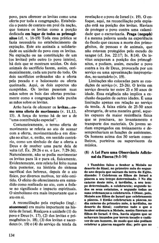povo, para oferecer os levitas como uma
oferta por toda a congregação. Estabele­
cia oponto de contato em prol da nação,
que tomava os levitas como a porção
dedicada em lugar de todos os primogê­
nitos (cf. v. 16-19) Toda essa prática se
fazia necessária no estabelecimento da
expiação. Este ato assinala a solidarie­
dade ou unidade do povo com os levitas.
Na expiação ou na constituição de um
(os levitas) pelo outro (o povo inteiro),
há dois que se mostram unidos. Os dois
animais do sacrifício fazem, assim, ceri-
monialmente, cada um parte do todo. Os
dois sacrifícios ordenados são a oferta
pelo pecado e o holocausto ou oferta
queimada. Aqui, os dois aspectos são
cumpridos. Os levitas puseram suas
mãos sobre os bois das ofertas precisa­
mente como a congregação toda punha
asmãos sobre oslevitas.
Arão havia de oferecer os levitas...co­
mo uma oferta de movimento (v. 11,13,
15). A força do termo há de ser a de
“uma contribuição especial”.
Costumeiramente, o termo oferta de
movimento se referia ao ato de acenar
com a oferta, movimentando-a em dire­
ção ao altar, e, então, em sentido contrá­
rio, como um símbolo de dar a oferta a
Deus e de receber uma parte dela de
volta (cf. Êx. 29:26 e ss. e Lev. 7:29-36).
Naturalmente, não se podia movimentar
os levitas para lá e para cá, fisicamente.
Evidentemente, este relato foi feito numa
data posterior, na história do sistema
sacrifical dos hebreus, depois de o ato
físico, por diversos motivos, ter sido omi­
tido. O efeito do oferecimento era enten­
dido como realizado no ato, com a ênfa­
se no significado e impacto espirituais.
O simbolismo era mais importante que o
atoem si.
A reconciliação pela expiação (ingl.:
atonement) era muito importante na his­
tória de Israel. Realçava a unidade (1) do
povo e Deus (v. 17), (2) dos levitas e pri­
mogênitos (v. 18), (3) dos levitas e sacer­
dotes (v. 19) e(4) do serviço da tenda da
revelaçãoeopovo de Israel (v. 19). O en­
foque, aqui, na reconciliação pela expia­
ção está na posição dos levitas. Haviam
de proteger o povo contra uma calami­
dade que o escravizaria. Praga (negeph)
é a mesma palavra usada na experiência
do êxodo que causou a morte dos primo­
gênitos, de pessoas e de animais, que
não estavam protegidos pelo escudo do
sangue (cf. Jos. 22:17; Is. 8:14). Os le­
vitas ocupavam a posição dos primogê­
nitos, e podiam, assim, escudar o povo
contra a ira de Deus, provocada por um
serviço ou uma aproximação inapropria-
dos, no santuário(v. 19).
Limitações são colocadas para as con­
dições de serviço (v. 23-26). O levita em
serviço deveria ter entre 25 e 50 anos de
idade. Essa exigência não implica a ex­
clusão daqueles de outras idades. É uma
limitação apenas em relação ao serviço
da tenda. A faixa etária de 25-50 anos
abrangeria, deuma maneira geral, aque­
les capazes da maior resistência física
que se precisava, no levantamento e
transporte dos materiais. Os jovens se­
riam empregados em treinamento e de­
sempenhariam as funções de assistentes.
Os homens acima dos 50 seriam conse­
lheiros, porteiros ou supervisores da
música.
(8) A Lei Para uma Observância Adicio­
naldaPáscoa(9:1-14)
1 Também falou o Senhor a Moisés no
deserto de Sinai, no primeiro mês do segun­
do ano depois que saíram da terra do Egito,
dizendo: 2 Celebrem os filhos de Israel a
páscoa a seu tempo determinado. 3 No dia
catorze deste mês, à tardinha, a seu tem­
po determinado, a celebrareis; segundo to­
dos os seus estatutos, e segundo todas as
suas ordenanças a celebrareis. 4Disse, pois,
Moisés aos filhos de Israel que celebrassem
a páscoa. 5 Então celebraram a páscoa.no
dia catorze do primeiro mês, à tardinha, no
deserto do Sinai; conforme tudo o que o
Senhorordenara a Moisés, assim fizeram os
filhos de Israel. 6 Ora, havia alguns que se
achavam imundos por terem tocado o cadá­
ver deum homem, de modo que não podiam
celebrar a páscoa naquele dia; pelo que no
134
 