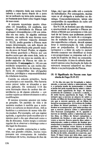 porém a resposta dada nos versos 9-14
caberia a uma época depois de o povo
ter-se radicado na terra pelo menos tem­
pobastantepara fazeruma viagem longa
desuascasas.
A resposta equaciona quatro situa­
ções: (1) imundícia, (2) ausência, por
viagem, (3) abstinência da Páscoa sob
quaisquer circunstâncias e (4) um estra­
nho em seu meio. Se alguém estivesse
imundo, em razão de seus deveres num
enterro, ou estivesse viajando distante
(v. 10,13), podia guardar a Páscoa num
tempo determinado, um mês depois do
tempo da observância pela grande maio­
ria do povo de Israel. Porém, se alguém
não tivesse guardado a Páscoa por um
motivo outro que não esses dois, teria se
distanciado de seu povo no sentido de o
poder expiador da Páscoa ter sido in­
terrompido. O estrangeiro(v. 14) era um
residente temporário ou um recém-che­
gado. Não tinha direito de herança. Mas
havia de compartilhar das obrigações
(direitos, privilégios e responsabilidades)
da cidadania israelita.
Contido no oráculo primitivo, havia
um princípio a ser mantido. Não haveria
como prever todas as situações a que
seria aplicado. Os versículos 1-14 são
uma ilustração clara do caráter das ob-
servâncias ou de alguns oráculos — um
caráter sujeito ao desenvolvimentoeaté a
modificações.
O mesmo processo aparece em todas
as gerações. Os padrões de vida e de
sustento mudam à medida que a socie­
dadee asculturas sedesenvolvem. Até os
horários e a estrutura de nossa vida diá­
ria mudam. Porexemplo, sob um regime
agrícola, oagricultorpode escolherpor si
mesmo qual o dia que observará como o
dia de descanso. Assim surgiu o costume
regular de se observar o domingo como o
dia legal do descanso.
Mas as grandes corporações e indús­
trias, nas grandes cidades, muitas vezes
possuem um cronograma de trabalho
(mudanças de turno, mudança de dias de
folga, etc.) que não estão sob o controle
do trabalhador. Por conseguinte, muitas
vezes se vê obrigado a trabalhar no do­
mingo. Concomitantemente, talvez não
compartilhe da experiência do culto sob
a orientação de sua igreja.
Em 9:1-14, os homens que não tinham
a oportunidade de guardar a Páscoa pe­
diram a Moisés que arranjasse a vida cul­
tual de tal forma que pudessem partici­
par desse culto. Ao invés de o cronogra­
ma de trabalho levar ao cancelamento
das experiências cultuais, deverá apenas
levar à reestruturação da vida cultual
para os prejudicados. O trabalhador
(primeiro) e o líder do culto (o pastor)
deverão cooperar em identificar as áreas
eem proporcionar as respostas sob a di­
reção do Espírito de Deus na comunida­
de sob transição. Aárea do sábado domi­
nicalé apenasuma ilustração da lição da
estrutura temporal adaptável na obser­
vância ena participação da Páscoa.
(9) O Significado da Nuvem com Apa­
rênciadeFogo(9:15-23)
15 No dia em que foi levantado o taber­
náculo, a nuvem cobriu o tabernáculo, isto
é, a própria tenda do testemunho; e desde
a tarde até pela manhã havia sobre o taber­
náculo uma aparência de fogo. 16 Assim
acontecia de contínuo: a nuvem o cobria, e
de noite havia aparência de fogo. 17 Mas
sempre que a nuvem se alçava de sobre a
tenda, osfilhos de Israel partiam; e no lugar
em que a nuvem parava, ali os filhos de
Israel se acampavam. 18Àordem do Senhor
os filhos de Israel partiam, e à ordem do
Senhor se acampavam; por todososdias em
que a nuvem parava sobre o tabernáculo
eles ficavam acampados. 19 E, quando a
nuvem se detinha sobre o tabernáculo mui­
tos dias, os filhos de Israel cumpriam o
mandado do Senhor, e não partiam. 20 Às
vezes a nuvem ficava poucos dias sobre o
tabernáculo; então à ordem do Senhor per­
maneciam acampados, e à ordem do Senhor
partiam. 21 Outras vezes ficava a nuvem
desde a tarde até pela manhã; e quando pela
manhã a nuvem se alçava, eles partiam; ou
de dia ou de noite, alçando-se a nuvem, par­
tiam. 22 Quer fosse por dois dias, quer por
um mês, quer por mais tempo, que a nuvem
136
 