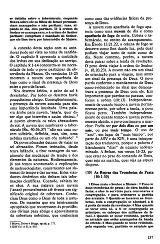 se detinha sobre o tabernáculo, enquanto
ficava sobre ele os filhos de Israel permane­
ciam acampados e não partiam; mas, al­
çando-se ela, eles partiam. 23 À ordem do
Senhor se acampavam, e à ordem do Senhor
partiam; cumpriam o mandado do Senhor,
que ele lhes dera por intermédio de Moisés.
A conexão desta seção com as ante­
riores pode ser vista no tema da santida­
de. O capítulo 8 apresenta a santidade
dos levitas em sua dedicação ao serviço.
O capítulo 9:1-14 concentra-se na neces­
sidade de todo o povo participar da ob­
servância da Páscoa. Os versículos 15-23
mostram a nuvem com aparência de
fogo como o sinal da presença de Deus
entre opovo deIsrael.
Nos desertos áridos, o calor do sol é
devastador. Por todos os desertos havia
pouquíssimo abrigo. Conseqüentemente,
a presença da nuvem assumia para eles
uma importância inusitada. Uma pala­
vra árabe para nuvem, ‘ana’n, quer di­
zer algo que intervém e assim obstrui.5
A nuvem obstruía os raios abrasadores
do sol. A nuvem que sombreava o taber­
náculo (Êx. 40:36,37) “não era uma nu­
vem solitária, definida, mas, sim, uma
neblina matutina ou um céu nublado”.6
Ospovosnômades deixam de viajar ao
sol abrasador. Foram treinados, desde
tenra infância, a tirar vantagem do sur­
gimento das mudanças do tempo e dos
elementos da natureza. Hodiemamente,
já nos temos acostumado a explicações
de meteorologistas, concernentes aos sis­
temas do tempoe das nuvens. Estes vian­
dantes desérticos não tinham tais infor­
mações científicas. Contudo, sabiam ler
os céus. A sua palavra para nuvem
(‘anan) provavelmente até tivesse um sig­
nificado original de cobertura. Conhe­
ciam Deus como o Deus de toda a natu­
reza. De maneira que era inteiramente
apropriado que recorressem às providên­
cias divinas para abrigo e aproveitassem
da cobertura nebulosa, que conheciam
5 Brown, Drivere Briggs, op.dt. p. 777.
6IDBV0I. A-D, p. 655.
como uma das evidências físicas da pre­
sençadeDeus.
A nuvem com aparência de fogo apa­
recia como uma nuvem de dia e como
aparência de fogo de noite. Cobria o ta­
bernáculo, no centro do acampamento.
Em Êxodo 13:21,22, a coluna de fogo se
descreve como lhes dando luz, pela qual
podiam viajar tanto de noite como de
dia. Neste contexto, porém, a nuvem
devia pairar sobre a tenda da revelação.
O povo devia viajar à ordem do Senhor
(v. 18,20,23). A nuvem não era um sinal
de orientação para a viagem, mas antes
um sinal da presença de Deus. O povo
partia conforme o mandamento de Deus
como evidenciado no sinal que demons­
trava a presença de Deus com ele. Era
importante que partisse ou parasse, con­
forme a ordem (10:13). Independente­
mente de quanto tempo a nuvem perma­
necesse perto, por sobre a tenda, o povo
ficava perto. Também independente­
mente de quanto tempo a nuvem perma­
necessealçada, opovocontinuava a mar­
char. Podia ser por dois dias ou por um
mês, ou por mais tempo. O uso de
“ano”, em lugar de “mais tempo”, por
parte da ASV e da KJV, é uma interpre­
tação dos tradutores, porque a palavra é
literalmente “dias” de número indeter­
minado. A ênfase, nos versos 15-23, pa­
rece estar no peso do comando de Deus,
quer seja na marcha, quer seja na espera
dopovo.
(10) As Regras das Trombetas de Prata
(10:1-10)
1 Disse mais o Senhor a Moisés: 2 Faze-te
duas trombetas de prata; de obra batida as
farás, e elas te servirão para convocares a
congregação, e para ordenares a partida
dos arraiais. 3 Quando se tocarem as trom­
betas, toda a congregação se ajuntará a ti
à porta da tenda da revelação. 4Mas quando
se tocar uma só, a ti se congregarão os
princípes, os cabeças dos milhares de Is­
rael. 5 Quando se tocar retinindo, partirão
os arraiais que estão acampados da banda
do oriente. 6 Mas quando se tocar retinindo,
pela segunda vez, partirão os arraiais que
137
 