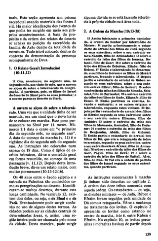 tuais. Esta seção apresenta um prisma
sacerdotal usando materiais das fontes J
eE. Há maior idealização dos eventos do
que podia ter surgido em meio aos pró­
prios acontecimentos. A base do pro­
pósito e da ordem dos relatos do deserto
se achava na posição do sacerdócio da
família de Arâo dentro da totalidade da
estrutura. Tudo istoécolocado dentro do
contexto da demonstração da presença
acompanhante deDeus.
1. ORelato Geral(Introdução)
(10:11,12)
11 Ora, aconteceu, no segundo ano, no
segundo mês, aos vinte domês, que a nuvem
se alçou de sobre o tabernáculo da congre­
gação. 12partiram, pois, os filhos de Israel
dodeserto de Sinai para as suas jornadas; e
a nuvem parou no deserto de Parã.
A nuvem se alçou de sobre o taberná­
culo. Uma vezque aunidade tinha de ser
mantida, era um sinal que o povo havia
de se colocar em marcha. Esse povo per­
manecera no Sinai por 11 meses. Nú­
meros 1:1 data o censo em “o primeiro
dia do segundo mês, no segundo ano”.
A data do começo da marcha (v. 11) é o
vigésimodia do segundo mês do segundo
ano. As instruções são colocadas num
espaço de 19 dias. Como é típico de es­
critos hebraicos, dá-se o conteúdo geral
em forma resumida, no começo de uma
passagem (v. 11,12). Depois desta intro­
duçãobreve, dá-se um relato maior, com
muitospormenores(10:13-12:16).
Os 40 anos entre o êxodo egípcio e a
entrada na Palestina são conhecidos co­
mo as peregrinações no deserto. Identifi-
caram-se muitos desertos, durante esta
longa caminhada. No versículo 12, exis­
tem dois deles, ou seja, o de Sinai e o de
Parã. Eventualmente pode surgir confu­
são no uso de alguns destes termos. As
cidades podem ser as cidades centrais de
determinadas áreas, e, assim, uma re­
giãointeira pode ser chamada pelo nome
da cidade. Desta maneira, pode surgir
alguma dúvida seseestá fazendoreferên­
ciaà própria cidade ou à área toda.
2. A OrdemdaMarcha(10:13-28)
13 Assim iniciaram a primeira caminha­
da, à ordem do Senhor por intermédio de
Moisés: 14 partiu primeiramente o estan­
darte do arraial dos filhos de Judá segundo
os seus exércitos; sobre o seu exército es­
tava Nasom, filho de Aminadabe; 15sobre o
exército da tribo dos filhos de Issacar, Ne-
tanel, filho de Zuar; 16e sobre o exército da
tribo dos filhos de Zebulom, Eliabe, filho de
Helom. 17Então o tabernáculo foi desarma­
do, e osfilhosde Gérson e os filhosde Merári
partiram, levando o tabernáculo. 18 Depois
partiu o estandarte do arraial de Rúben se­
gundo os seus exércitos; sobre o seu exér­
cito estava Elizur, filho de Sedeur; 19 sobre
oexércitoda tribodos filhosde Simeão. Selu-
miel,filhode Zurisadai; 20e sobre oexército
da tribo dosfilhos de Gade, Eliasafe, filhode
Deuel. 21 Então partiram os coatitas, le­
vando o santuário; e os outros erigiam o
tabernáculo, enquanto estes vinham. 22 De­
poispartiu oestandarte do arraial dos filhos
de Efraim segundo os seus exércitos; sobre
o seu exército estava Elisama, filho de
Amiúde; 23 sobre o exército da tribo dos
filhosde Manassés, Gamaliel, filho de Peda-
zur; 24e sobre o exército da tribo dos filhos
de Benjamim, Abidã, filho de Gideôni.
23 Então partiu o estandarte do arraial dos
filhos de Dã, que era a retaguarda de todos
osarraiais, segundoosseus exércitos; sobre
o seu exércitoestava Aíezer, filho de Amisa-
dai; 26sobre oexército da tribo dos filhos de
Aser, Pagiel, filho de Ocrã; 21 e sobre o
exército da tribo dos filhos de Naftali, Aírá,
filho de Enã. 28 Tal era a ordem de partida
dos filhos de Israel segundo os seus exérci­
tos, quando partiram.
As instruções concernentes à marcha
já tinham sido descritas no capítulo 2.
A ordem das doze tribos concorda com
aquela ordem. Os estandartes —ou seja,
asdivisões militares — de Judá, Rúben e
Efraim foram seguidos pela unidade de
Dã como a retaguarda. Vê-se a mudança
no tratamento dos levitas. O capítulo 2
apresenta os levitas como estando no
centro da marcha, isto é, entre Rúben e
Efraim. No capítulo 10, os levitas gerso-
nitas emeraritas haviam de partir depois
139
 
