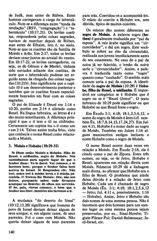 de Judá, mas antes de Rúben. Estes
homens carregavam a carga do taberná­
culo. Note-se a diferença entre “tenda da
revelação” (RSV, “congregação”) e “ta­
bernáculo” (10:17,21). Os levitas coati-
tas, responsáveis pelas coisas sagradas,
haviam de marchar depois de Rúben,
mas antes de Efraim, isto é, no meio.
Note-se que os coatitas são da família de
Moisés e Arão. Em 2:17, todos os levitas
deviam estarjuntos no arraial do centro.
Em 10:17-22, os levitas carregadores, ou
seja, os de Gérson e de Merári, tinham
sido enviados adiante dos coatitas, de
sorte que o tabernáculo pudesse ser er­
guido antes da chegada das coisas sagra­
das(10:21b). Isso significaria que o capí­
tulo 10é um desenvolvimento posterior e
também que os coatitas foram especial­
mente honrados em ficar com as coisas
sagradas.
O pai de Eliasafe é Deuel em 1:14 e
10:20, porém em 2:14 é alistado como
Reuel. Na língua hebraica, as letras d er
são muito semelhantes. A diferença prin­
cipal é que o d tem o til ou chifrinho.
Certamente um copista leu o d como um
rem 2:14. Talvez assim tenha feito, visto
que conhecia onome Reuel como relacio­
nado a Moisés.
3. MoiséseHobabe(10:29-32)
29 Disse então Moisés a Hobabe, filho de
Reuel, o midianita, sogro de Moisés: Nós
caminhamos para aquele lugar de que o
Senhor disse: Vo-lo darei. Vai conosco, e te
faremos bem; porque o Senhor falou bem
acerca de Israel. 30 Respondeu ele: Não
irei; antes irei à minha terra e à minha pa­
rentela. 31 Tornou-lhe Moisés: Ora, não nos
deixes, porquanto sabes onde devamos
acampar no deserto; de olhos nos servirás.
32 Se, pois, vieres conosco, o bem que o
Senhornos fizer, também nós faremos a ti.
A mudança “do deserto do Sinai”
(10:12,13,28) significava que homens do
povo de Israel deviam deixar alguns de
seus amigos, e, em alguns casos, de seus
parentes. Foi o caso com Moisés. Não
queria deixar alguns de seus parentes
para trás. Convidou-os a acompanhá-los.
O relato do convite a Hobabe era, sem
dúvida, típico demuitos convites.
Os relatos dão nomes diferentes ao
sogro de Moisés. A palavra sogro (ho-
then) égeralmente traduzida por “pai da
esposa”. A raiz árabe significa um “cir-
cuncidador”, e daí um sogro. Este vocá­
bulo se refere ao rito da circuncisão,
realizada nosjovens imediatamente antes
do seu casamento. No caso de o pai da
noiva já ter falecido, o irmão da noiva
seria o “circuncidador”. Assim, a pala­
vra é traduzida tanto como “sogro”
quanto como “cunhado”.O sentido mais
comum seria o pai da esposa. A identi­
dade do sogro de Moisés(10:29) é Hoba­
be, filhode Reuel, o midianita. É impos­
sível ser categórico se é Hobabe que é
sogro ou se é “Reuel (Jetro)”. O texto
hebraico de 10:29 pode significar ou que
Hobabe ou que Reuelfosseosogro.
Em Êxodo 3:1; 4:18; 18:1,2,5,6,12, o
nome do sogro deMoiséséJetro(cf. tam­
bém Êx. 18:7,8,14,15,17,24,27). Em Jui­
zes4:11, Hobabe é onome dado ao sogro
de Moisés. Também em Juizes 1:16 al­
guns manuscritos antigos incluem o
nome Hobabe comoosogro deMoisés.
O nome Reuel ocorre duas vezes em
relação a Moisés. Em Êxodo 2:18, ele é
citado como o pai de Zípora. Estes três
nomes, ou seja, os de Jetro, Hobabe e
Reuel, aparecem em relação direta com
Moisés. Números 10:29 dá a linhagem
mais direta, ao afirmar queHobabe era o
filho de Reuel. O problema que ainda
deixa dúvida é a relação de Jetro com
Hobabe. Cada um é chamado de sogro
de Moisés (Êx. 3:1; 4:18; 18:1,2,5,6,12
—Jetro; Juí. 4:11 e, possivelmente, 1:16
— Hobabe). Assim, Jetro e Hobabe são
doisnomes deuma mesma pessoa. Não é
incomum que doishomens para um mes­
mo lugar ou uma mesma pessoa sejam
preservados, por ex., Sinai-Horebe; Ti-
glate-Pileser-Pul; Daniel-Beltessazar; Ja-
có-Israel, etc.
140
 