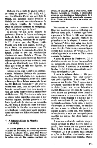 Hobabe era o chefe do grupo conheci­
do como os queneus (Juí. 1:16; 4:11),
um clã midianita. Comoum sacerdote de
Midiã, era também muito benéfico a
Moisés no tocante ao entendimento de
sua própria religião, da revelação do
Deusda aliança etambém na reorganiza­
ção da estrutura legal de Israel.
É preciso ver um outro aspecto do
problema. Tem-se de fazeruma interpre­
tação de 12:1. Se a mulher com quem
Moisés se casou, mencionada no capítu­
lo 12, é outra que não Zípora, então
Moisés teria tido dois sogros. Porém Je-
tro e Reuel são mencionados com Zí­
pora. E Hobabe é chamado de o filho de
Reuel. Todos os três são relacionados
diretamente com Moisés e Zípora. De
sorte que a soluçãofácil de que dois deles
sejam sogrosnão pode ser a solução para
dilema da identidade dos três nomes,
visto que todos os três são ligados, no
textobíblico, a Zípora.
Moisés urgia que Hobabe os acompa­
nhasse. Relembra Hobabe da promessa
queDeuslhes tinha feito, i.e., da posses­
são daTerra Prometida, que évistacomo
o bem que Deus falava acerca de Israel
(v. 29). Hobabe responde (v. 30) que vai
voltar para casa, para sua própria terra.
Moisés insta de novo com ele e agora re­
velaum outro motivo de sua necessidade
deHobabe (v. 31). Precisariam dele para
os dirigir pelos caminhos dos oásis e por
veredas seguras. Moisés promete a Ho­
babe igualdade de direitos na possessão
(v. 32). Nada é afirmado sobre a mudan­
ça de idéia de Hobabe, de maneira que é
provável que Hobabe não tenha acompa­
nhadoMoisése os filhos de Israel daí em
diante.
4. APrimeiraEtapadaMarcha
(10:33-36)
33 Assim partiram do monte do Senhor
caminho de três dias; e a arca do pacto do
Senhor ia adiante deles, para lhes buscar
lugar de descanso. 34 E a nuvem do Senhor
ia sobre eles de dia, quando partiam do
arraial. 35Quando, pois, a arca partia, dizia
Moisés: Levanta-te, Senhor, e dissipados
sejam os teus inimigos, e fujam diante de ti
os que te odeiam. 36 E, quando ela pousava,
dizia: Volta, ó Senhor, para os muitos mi­
lhares de Israel.
Novamente se realça a presença de
Deus em contraste com a confiança em
Hobabe como guia. A nuvem significava
a presença de Deus (v. 34), que pairava
sobre eles de dia, quando partiam na
primeira etapa da viagem. A nuvem não
ia “adiante” deles, mas sobreeles, signi­
ficando mais a presença de Deus do que
a sua direção. Esta etapa era umaviagem
de três dias, do Sinai. O versículo 33 é o
único lugar onde se refere ao Sinai como
omontedo Senhor.
A arca do pacto do Senhor (v. 33) é
distintivamente um termo deuteronômi-
co, colocando uma maior ênfase na pre­
sença divina. A menção de a nuvem do
Senhor(v. 34)é tirada do contexto sacer­
dotal anterior(9:15-23).
A arca ia adiante deles (v. 33) quer
dizer, literalmente, “aos seus rostos”,
que podia significar “à sua vista”, bem
como na sua frente. Não é lógico que a
arca fosse “caminho de três dias” adian­
te deles (como nos textos hebraico e
inglês). Durante ostrês dias da viagem, a
arca estava na presença deles precisa­
mente como a nuvem estava sobre eles.
Porém o termo buscar é o mesmo que o
usado no capítulo 13 com relação à in­
vestigação da terra. Neste caso, o motivo
da menção da nuvem é claro, no sentido
de que a arca ia adiante do povo e a
nuvem pairava sobre ele. Nas marchas
subseqüentes, a arca era carregada pelos
coatitas no centro das doze tribos em
marcha.
A arca era o símbolo material da pre­
sença invisível de Deus no seu culto sa­
grado, bem como em sua guerra santa
(Jos. 3:3,6; 4:11-13; I Sam. 4:3-22). Os
versículos 35 e 36 contêm duas antigas
canções de batalha, relacionadas com a
arca e com o exército em marcha. Quan­
141
 