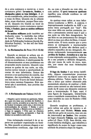 do a arca começava a mover-se, o povo
costumava gritar: Levanta-te, Senhor, e
dissipados sejam os teus inimigos. A ar­
caeraconsiderada, pelosisraelitas, como
o trono de Deus. Quando ela ia adiante
deles, eram vitoriosos, porque Deus esta­
va ali. Quando era trazida ao local do
acampamento, opovo costumava cantar:
Volta, ó Senhor,paraos muitos milhares
deIsrael.
Os muitos milhares pode também ser
traduzido como “a multidão das tribos
de Israel”. Notar a tradução da Socie­
dade de PublicaçõesJudaicas(JewishPu-
blication Society), “as dez mil das famí­
lias de Israel”.
5. As Reclamações do Povo (11:1-12:16)
Quando as pessoas se acham em di­
ficuldades, sejam físicas, mentais, finan­
ceiras oueconômicas, é relativamente fá­
cil dimensionarem os seus problemas em
proporções muito maiores. Quando uma
pessoa se queixa de sua sorte, na vida,
muitos outros tomam a oportunidade de
contar de seus infortúnios. Somos tão
prontos a nos queixarmos da comida, das
despesas, das autoridades, do tempo ou
uns dos outros. O povo de Israel demons­
trava essas mesmas fraquezas. Este ma­
terial não é sacerdotal, mas provém das
fontesJ eE.
(1) A Reclamação em Tabera (11:1-3)
1Depois o povo tornou-se queixoso, falan­
do o que era mau aos ouvidos do Senhor; e
quando oouviu, acendeu-se a sua ira; o fogo
do Senhor irrompeu entre eles, e devorou as
extremidades do arraial. 2 Então o povo
clamou a Moisés, e Moisés orou ao Senhor, e
o fogo se apagou. 3 Pelo que se chamou
aquele lugar Tabera, porquanto o fogo do
Senhor se acendera entre eles.
Uma reclamação eventual é de se es­
perar em qualquer organização ou famí­
lia. Mas quando as pessoas chegam a ser
reclamadoras contínuas, algo está erra­
do, ou com a situação ou com elas, ou
com ambas. O povo tornou-se queixoso
significa uma atitude contínua ou até
característica.
As queixas eram sobre os seus infor­
túnios (conforme a RSV). A palavra é
impropriamente traduzida na ASV e no
nosso texto português por “mal”. Ela
traz essa idéia em muitos contextos, po­
rém o pensamento central aqui é que a
sua sorte na vida lhes desagradava. Se
um feito ou um pensamento for desagra­
dável oumau aos olhos de Deus, é moral­
mente ruim. O texto mostra que o povo
estava se entregando a murmurações
constantes. O autor não declara qual o
objetivo específico de seu desagrado. Es­
tavam reclamando incessantemente aos
ouvidos do Senhor. Acendeu-se a sua ira
éuma expressão antropopática, indican­
do o seu próprio e definido desagrado,
não por causa da sorte do povo, mas,
sim, por causa das suas reclamações
contínuas.
O fogo do Senhor é um termo indefi­
nido. Alguns comentaristas procuram
explicá-lo como raio ou algum outro fe­
nômeno elétrico. Talvez tenha sido. Po­
rém o leitor que estiver obcecado pela
necessidade absoluta de explicar o fenô­
meno como natural ou não-natural pres­
cinde da fé como um elemento essencial
para a interpretação. O fogo, aqui, é
uma figura de linguagem, interpretada
como a santidade consumidora de Deus,
como também no caso de Nadabe e Eliú
(Lev. 10:1-3).
Quando surgiram os problemas, o
povo soltou um grito de socorro a al­
guém, neste caso Moisés. Moisés orou
(não foium grito de socorro, mas um ato
desintercessão) ao Senhor. Isto ocorreu
no lugar chamado Tabera, que significa
ardor (cf. Deut. 9:22). Sem dúvida, esta
éuma história etiológica, que relembra o
significado do nome do lugar como uma
unidade da primeira etapa da viagem.
142
 