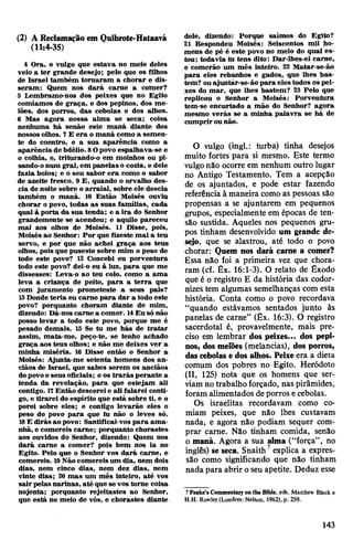 (2) A Reclamação em Quibrote-Hataavá
(11:4-35)
4 Ora, o vulgo que estava no meio deles
veio a ter grande desejo; pelo que os filhos
de Israel também tornaram a chorar e dis­
seram: Quem nos dará carne a comer?
5 Lembramo-nos dos peixes que no Egito
comíamos de graça, e dos pepinos, dos me­
lões, dos porros, das cebolas e dos alhos.
6 Mas agora nossa alma se seca; coisa
nenhuma há senão este maná diante dos
nossos olhos. 7 E era o maná como a semen­
te do coentro, e a sua aparência como a
aparência de bdélio. 8Opovo espalhava-se e
o colhia, e, triturando-o em moinhos ou pi­
sando-onum gral, em panelas o cozia, e dele
fazia bolos; e o seu sabor era como o sabor
de azeite fresco. 9 E, quando o orvalho des­
cia de noite sobre oarraial, sobre ele descia
também o maná. 10 Então Moisés ouviu
chorar o povo, todas as suas famílias, cada
qual à porta da sua tenda; e a ira do Senhor
grandemente se acendeu; e aquilo pareceu
mal aos olhos de Moisés. 11 Disse, pois,
Moisés ao Senhor: Por que fizeste mal a teu
servo, e por que não achei graça aos teus
olhos, pois que puseste sobre mim o peso de
todo este povo? 12 Concebi eu porventura
todo este povo? dei-o eu à luz, para que me
dissesses: Leva-o ao teu colo, como a ama
leva a criança de peito, para a terra que
com juramento prometeste a seus pais?
13Donde teria eu carne para dar a todo este
povo? porquanto choram diante de mim,
dizendo: Dá-nos carne a comer. 14Eu só não
posso levar a todo este povo, porque me é
pesado demais. 15 Se tu me hás de tratar
assim, mata-me, peço-te, se tenho achado
graça aos teus olhos; e não me deixes ver a
minha miséria. 16 Disse então o Senhor a
Moisés: Ajunta-me setenta homens dos an­
ciãos de Israel, que sabes serem os anciãos
dopovoe seus oficiais; e os trarás perante a
tenda da revelação, para que estejam ali
contigo. 17Então descereie ali falarei conti­
go, e tirarei do espírito que está sobre ti, e o
porei sobre eles; e contigo levarão eles o
peso do povo para que tu não o leves só.
18E dirás ao povo: Santificai-vos para ama­
nhã, e comereis carne; porquanto chorastes
aos ouvidos do Senhor, dizendo: Quem nos
dará carne a comer? pois bem nos ia no
Egito. Pelo que o Senhor vos dará carne, e
comereis. ISNãocomereis um dia, nem dois
dias, nem cinco dias, nem dez dias, nem
vinte dias; 20 mas um mês inteiro, até vos
sair pelas narinas, até que se vos torne coisa
nojenta; porquanto rejeitastes ao Senhor,
que está no meio de vós, e chorastes diante
dele, dizendo: Porque saímos do Egito?
21 Respondeu Moisés: Seiscentos mil ho­
mens de pé é este povo no meio do qual es­
tou; todavia tu tens dito: Dar-lhes-ei carne,
e comerão um mês inteiro. 22 Matar-se-ão
para eles rebanhos e gados, que lhes bas­
tem? ouajuntar-se-ão para eles todos os pei­
xes do mar, que lhes bastem? 23 Pelo que
replicou o Senhor a Moisés: Porventura
tem-se encurtado a mão do Senhor? agora
mesmo verás se a minha palavra se há de
cumprir ounão.
O vulgo (ingl.: turba) tinha desejos
muito fortes para si mesmo. Este termo
vulgonão ocorre em nenhum outro lugar
no Antigo Testamento. Tem a acepção
de os ajuntados, e pode estar fazendo
referência à maneira como as pessoas são
propensas a se ajuntarem em pequenos
grupos, especialmente em épocas de ten­
são sustida. Aqueles nos pequenos gru­
pos tinham desenvolvido um grande de­
sejo, que se alastrou, até todo o povo
chorar: Quem nos dará came a comer?
Essa não foi a primeira vez que chora­
ram (cf. Êx. 16:1-3). O relato de Êxodo
que é o registro E da história das codor-
nizes tem algumas semelhanças com esta
história. Conta como o povo recordava
“quando estávamos sentados junto às
panelas de carne” (Êx. 16:3). O registro
sacerdotal é, provavelmente, mais pre­
ciso em lembrar dos peixes... dos pepi­
nos, dos melões (melancias), dos porros,
dascebolas e dos alhos. Peixe era a dieta
comum dos pobres no Egito. Heródoto
(II, 125) nota que os homens que ser­
viamno trabalho forçado, nas pirâmides,
foram alimentados deporros ecebolas.
Os israelitas recordavam como co­
miam peixes, que não lhes custavam
nada, e agora não podiam sequer com­
prar came. Não tinham comida, senão
o maná. Agora a sua alma (“força”, no
inglês) se seca. Snaith7explica a expres­
são como significando que não tinham
nada para abrir oseu apetite. Deduz esse
7 Peake’s Commentary on the Blbie, eds. Matthew Black e
H.H. Rowley(Londres: Nelson, 1962), p. 259.
143
 