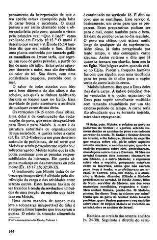 pensamento da interpretação de que o
seu apetite estava ressequido pela falta
de carne fresca e suculenta. O maná
passou a ser assim chamado após a ob­
servaçãofeita pelo povo, quando o viram
pela primeira vez: “Que é isto?” como
explicado em Exodo 16:15.8 O maná é
descritonosversos 7-9. Êxodo 16:14tam­
bém diz que era miúdo e fino. Existe
uma planta conhecida por tamarix galli-
ca mannifera ou árvore tarfa, que segre­
ga um suco de gotas pesadas, a partir do
fim demaio atéjulho. Estas gotas apare­
cem durante a noite, mas são derretidas
ao calor do sol. São doces, com uma
consistência pegajosa, parecida com o
mel.
O sabor de bolos assados com óleo
seria bem diferente do dos alhos e das
cebolas, aos quais se tinham habituado
durante os longos anos no Egito. Essa
suavidade de gosto acentuava a ausência
de qualquer carne de sua dieta.
Os versículos 10-15 unem duas idéias.
Uma delas é da continuação das recla­
mações dopovo, que eram desagradáveis
para Deus e para Moisés. A outra é da
estrutura autoritária ou organizacional
de sua sociedade. A queixa sobre a carne
(cf.Êx. 17:2-4)elevouaumgrau decriseo
acúmulo de problemas, de tal sorte que
Moisés sesentiu pessoalmente rejeitado e
sobrecarregado. Moisés sentiu quejá não
podia continuar com as pesadas respon­
sabilidades da liderança. Ele queria al­
guma mudança ou das estruturas ou pela
morte (Êx. 18:17,18; 32:30-32).
O sentimento que Moisés tinha de so­
brecarga insuportável é aliviado pela dis­
tribuição da carga e das atividades entre
setenta outros. Estes homens haviam de
sertrazidos à tendadarevelaçãoe imbuí­
dos de uma porção do espírito que habi­
tavaem Moisés.
Uma outra maneira de tornar mais
leve a sobrecarga insuportável do líder é
a resposta firme àqueles que trouxeram a
queixa. O relato da situação alimentícia
8Ver ocomentário sobre Êxodo, Volume 1.
écontinuado no versículo 18. É dito ao
povo que se santifique. Esse serviço é,
basicamente, um aviso para que se pre­
parem. Estes preparativos podiam ser
para o mal, como também para o bem.
Haviam de recebercarne no dia seguinte.
O povo era cético, pois estava muito
longe de qualquer via de suprimentos.
Além disso, já tinha peregrinado por
tanto tempo, e não conseguira carne
alguma. Assim reiterou o dito que já
quase se tornara em chavão, bem nos ia
noEgito. Nãojulgava assim quando cati­
vo no Egito. Porém a fraqueza humana
faz com que alguém com uma tendência
para ter pena de si olhe para o capim
verde dooutro lado dacerca.
Moisés informou-lhesque oDeus deles
lhes daria carne. A ênfase principal des­
tes versículos é o poder espantoso de
Deus para suprir semelhante multidão
com tamanha abundância por um tão
extenso período de tempo. A carne seria
tão abundante que se tomaria nojenta,
estranhae repugnante.
24 Saiu, pois, Moisés, e relatou ao povo as
palavras do Senhor; e ajuntou setenta ho­
mens dentre os anciãos do povo e os colocou
ao redor da tenda. 25Então o Senhor desceu
na nuvem, e lhe falou; e, tirando do espírito
que estava sobre ele, pô-lo sobre aqueles
setenta anciãos; e aconteceu que, quando o
espírito repousou sobre eles, profetizaram,
mas depois nunca mais o fizeram. 26Mas no
arraial ficaram dois homens; chamava-se
um Eldade, e o outro Medade; e repousou
sobre eles o espírito, porquanto estavam
entre os inscritos, ainda que não saíram
para irem à tenda; e profetizavam no ar­
raial. 27 Correu, pois, um moço, e o anun­
ciou a Moisés, dizendo: Eldade e Medade
profetizam no arraial. 28 Então Josué, filho
de Num, servidor de Moisés, um dos seus
mancebos escolhidos, respondeu e disse:
Meu senhor Moisés, proíbe-lho. 29 Moisés,
porém, lhe disse: Tens tu ciúmes por mim?
Oxalá que do povo do Senhor todos fossem
profetas, que oSenhorpusesse o seu espírito
sobre eles! 30 Depois Moisés se recolheu ao
arraial, ele e osanciãos de Israel.
Reinicia-se orelato dos setenta anciãos
(v. 24-30). Seguindo a diretriz do versí-
144
 