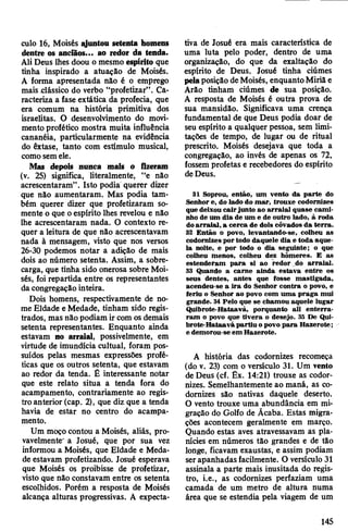 culo 16, Moisés ^juntou setenta homens
dentre os anciãos... ao redor da tenda.
Ali Deus lhes doou o mesmo espírito que
tinha inspirado a atuação de Moisés.
A forma apresentada não é o emprego
mais clássico do verbo “profetizar”. Ca­
racteriza a fase extática da profecia, que
era comum na história primitiva dos
israelitas. O desenvolvimento do movi­
mento profético mostra muita influência
cananéia, particularmente na evidência
do êxtase, tanto com estímulo musical,
comosemele.
Mas depois nunca mais o fizeram
(v. 25) significa, literalmente, “e não
acrescentaram”. Isto podia querer dizer
que não aumentaram. Mas podia tam­
bém querer dizer que profetizaram so­
mente o que oespírito lhes revelou e não
lhe acrescentaram nada. O contexto re­
quer a leitura de que não acrescentavam
nada à mensagem, visto que nos versos
26-30 podemos notar a adição de mais
dois ao número setenta. Assim, a sobre­
carga, que tinha sido onerosa sobre Moi­
sés, foi repartida entre os representantes
da congregação inteira.
Dois homens, respectivamente de no­
me Eldade e Medade, tinham sido regis­
trados, mas não podiam ir com os demais
setenta representantes. Enquanto ainda
estavam no arraial, possivelmente, em
virtude de imundícia cultual, foram pos­
suídos pelas mesmas expressões profé­
ticas que os outros setenta, que estavam
ao redor da tenda. É interessante notar
que este relato situa a tenda fora do
acampamento, contrariamente ao regis­
tro anterior (cap. 2), que diz que a tenda
havia de estar no centro do acampa­
mento.
Um moço contou a Moisés, aliás, pro­
vavelmente" a Josué, que por sua vez
informou a Moisés, que Eldade e Meda­
de estavam profetizando. Josué esperava
que Moisés os proibisse de profetizar,
visto que não constavam entre os setenta
escolhidos. Porém a resposta de Moisés
alcança alturas progressivas. A expecta­
tiva de Josué era mais característica de
uma luta pelo poder, dentro de uma
organização, do que da exaltação do
espírito de Deus. Josué tinha ciúmes
pelaposição deMoisés, enquantoMiriã e
Arâo tinham ciúmes de sua posição.
A resposta de Moisés é outra prova de
sua mansidão. Significava uma crença
fundamental de que Deus podia doar de
seu espírito a qualquer pessoa, sem limi­
tações de tempo, de lugar ou de ritual
prescrito. Moisés desejava que toda a
congregação, ao invés de apenas os 72,
fossem profetas e recebedores do espírito
deDeus.
31 Soprou, então, um vento da parte do
Senhore, do lado do mar, trouxe codornizes
que deixou cairjunto ao arraial quase cami­
nho de um dia de um e de outro lado, à roda
doarraial, a cerca de dois côvados da terra.
32 Então o povo, levantando-se, colheu as
codornizes portodo daquele dia e toda aque­
la noite, e por todo o dia seguinte; o que
colheu menos, colheu dez hômeres. E as
estenderam para si ao redor do arraial.
33 Quando a carne ainda estava entre os
seus dentes, antes que fosse mastigada,
acendeu-se a ira do Senhor contra o povo, e
feriu o Senhor ao povo com uma praga mui
grande. 34Pelo que se chamou aquele lugar
Quibrote-Hataavá, porquanto ali enterra­
ram o povo que tivera o desejo. 35 De Qui-
brote-Hataavápartiu o povo para Hazerote;
e demorou-se em Hazerote.
A história das codornizes recomeça
(do v. 23) com o versículo 31. Um vento
de Deus (cf. Êx. 14:21) trouxe as codor­
nizes. Semelhantemente ao maná, as co-
domizes são nativas daquele deserto.
O vento trouxe uma abundância em mi­
gração do Golfo de Ãcaba. Estas migra­
ções acontecem geralmente em março.
Quando estas aves atravessavam as pla­
nícies em números tão grandes e de tão
longe, ficavam exaustas, e assim podiam
serapanhadas facilmente. O versículo 31
assinala a parte mais inusitada do regis­
tro, i.e., as codornizes perfaziam uma
camada de um metro de altura numa
área que se estendia pela viagem de um
145
 