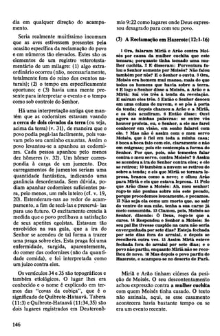 dia em qualquer direção do acampa­
mento.
Seria realmente muitíssimo incomum
que as aves estivessem presentes pela
ocasiãoespecífica da reclamação do povo
e em números tão elevados. Estes são os
elementos de um registro veterotesta-
mentário de um milagre: (1) algo extra­
ordinário ocorreu(não, necessariamente,
totalmente fora do reino dos eventos na­
turais); (2) o tempo era especificamente
oportuno; e (3) havia uma mente pre­
sentepara interpretar o evento e o tempo
como sob controle doSenhor.
Há uma interpretação antiga que man­
tém que as codornizes estavam voando
a cerca de dois côvados da terra(ou seja,
acima da terra) (v. 31), de maneira que o
povopodia pegá-las facilmente, pois voa­
vam pelo seu caminho exaustas. Assim o
povo levantou-se a apanhou as codorni­
zes. Cada pessoa apanhou pelo menos
dez hômeres (v. 32). Um hômer corres­
pondia à carga de um jumento. Dez
carregamentos de jumentos seriam uma
quantidade fantástica, indicando uma
ganância desordenada. Sem dúvida, po­
diam apanhar codornizes suficientes pa­
ra, pelomenos, um mêsinteiro (cf. v. 19,
20). Estenderam-nas ao redor do acam­
pamento, a fim de secá-las epreservá- las
para uso futuro. O excitamento crescia à
medida que opovo prelibava a satisfação
de seus apetites egoístas. Estavam tão
envolvidos na sua gula, que a ira do
Senhor se acendeu de tal forma a trazer
uma praga sobreeles. Esta praga foiuma
enfermidade, surgida, aparentemente,
do comer das codornizes (não da quanti­
dade comida), e foi interpretada como
umjuízocontra eles.
Osversículos34e35são topográficos e
também etiológicos. O lugar lhes era
conhecido e o nome é explicado em ter­
mos das “covas da cobiça”, que é o
significado deQuibrote-Hataavá. Tabera
(11:3) eQuibrote-Hataavá (11:34,35) são
dois lugares registrados em Deuteronô-
mio9:22 comolugares ondeDeus expres­
sou desagradopara comseu povo.
(3) AReclamaçãoemHazerote(12:1-16)
1 Ora, falaram Miriã e Arão contra Moi­
sés por causa da mulher cuchita que este
tomara; porquanto tinha tomado uma mu­
lher cuchita. 2 E disseram: Porventura fa­
louo Senhor somente por Moisés? Não falou
também por nós? E o Senhor o ouviu. 3Ora,
Moisés era homem mui manso, mais do que
todos os homens que havia sobre a terra.
4E logo o Senhor disse a Moisés, a Arão e a
Miriã: Saí vós três à tenda da revelação.
E saíram eles três. 3 Então o Senhor desceu
em uma coluna de nuvem, e se pôs à porta
da tenda; depois chamou a Arão e a Miriã,
e os dois acudiram. 6 Então disse: Ouvi
agora as minhas palavras: se entre vós
houverprofeta, eu, o Senhor, a ele me farei
conhecer em visão, em sonho falarei com
ele. 7 Mas não é assim com o meu servo
Moisés, que é fiel em toda a minha casa;
8bocaa boca falo com ele, claramente e não
em enigmas; pois ele contempla a forma do
Senhor. Por que, pois, não temestes falar
contra o meu servo, contra Moisés? 9Assim
se acendeu a ira do Senhor contra eles; e ele
se retirou; 10também a nuvem se retirou de
sobre a tenda; e eis que Miriã se tornara le­
prosa, branca como a neve; e olhou Arão
para Miriã e eis que estava leprosa. 11Pelo
que Arão disse a Moisés: Ah, meu senhor!
rogo-te não ponhas sobre nós este pecado,
porque procedemos loucamente, e pecamos.
12Não seja ela como um morto que, ao sair
do ventre de sua mãe, tenha a sua carne já
meio consumida. 13Clamou, pois, Moisés ao
Senhor, dizendo: Ó Deus, rogo-te que a
cures. 14Respondeu o Senhor a Moisés: Se
seupailhe tivesse cuspido na cara não seria
envergonhadapor sete dias? Esteja fechada
por sete dias fora do arraial, e depois se
recolherá outra vez. 15 Assim Miriã esteve
fechada fora do arraial por sete dias; e o
povonão partiu, enquanto Miriãnão se reco­
lheu de novo. 16Mas depois o povo partiu de
Hazerote, e acampou-se no deserto de Parã.
Miriã e Arão tinham ciúmes da posi­
ção de Moisés. O seu descontentamento
achouexpressão contra a mulher cuchita
com quem Moisés tinha casado. O texto
não assinala, aqui, se esse casamento
acontecera havia bastante tempo ou se
era um eventorecente.
146
 
