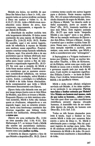 Moisés era único, no sentido de que
Deus lhe falava face a face (v. 6-8), con­
quanto todos oSoutros profetas ouvissem
a Deus em sonhos e visões (v. 6; Jó
4:12-17; 33:15). Arão e Miriã eram reco­
nhecidos como lideres do povo, mas
ocupavam, seguramente, o segundo lu­
gar depois deMoisés.
A identidade da mulher cuchita tem
sido largamente debatida. O único nome
conhecido de uma esposa de Moisés era
Zípora (Êx. 2:16-22; 4:25; 18:2). Porém
hâ ocasiões, aqui e em outros lugares,
onde há referência à esposa de Moisés
sem nenhum nome específico. Possivel­
mente oescritorestejafazendo referência
a Zípora, aqui. Era através dela e de seu
parentesco que se tinham efetivado mui­
tas mudanças na vida de Israel. O con­
selho para trazer outros a fim de inte­
grarem a organizaçãoregente(Êx. 18:13-
27) fez com que a posição de Miriã e
Arão fosse menos central. Também mui­
tos consideram que os queneus exerce­
ram considerável influência, em termos
espirituais e de revelação, sobre Moisés e
opovo. Assim, o prestígio e a influência
de Miriã e de Arão foram diminuídos.
Seria compreensível que Arão e Miriã
estivessemdescontentes comZípora.
Zípora tinha sido deixada com seu pai
por longotempo(juntocom os dois filhos
deMoisés), masJetro ostrouxe a Moisés.
Enquanto Zípora e os dois meninos esta­
vam ausentes, Miriã e Arão não tinham
quem os rivalizasse, relegando-os a um
segundo lugar; mas ao estarem presen­
tes, havia uma lembrança constante das
diversas sugestões que tinham vindo
através dos midianitas, desequilibrando
ostatusquo.
Zípora era uma midianita (Êx. 2:16)
ou uma quenéia (Juí. 1:16; 4:11). Em
Habacuque 3:7, os termos Cusã e Midiâ
são usados em paralelismo sinônimo.
Dessaforma, ela pode ser citada correta­
mentecomouma mulhercuchita.
A história de Zípora registra o fato de
queMoisés a despedira(Êx. 18:2). Este é
o mesmo termo usado em outros lugares
para o divórcio. Neste mesmo capítulo
(Êx. 18:1,6) somos informados que Jetro,
ainda chamado de sogrode Moisés, trou­
xe Zípora a Moisés “no deserto onde se
tinha acampado, junto ao monte de
Deus” (Êx. 18:5), trazendo também os
seus dois filhos. Este registro assinala
(Êx. 18:27) que mais tarde “despediu
Moisés a seu sogro” para a sua pátria.
Não se faz menção nenhuma de Zípora e
dos dois filhos, Gérson e Eliezer. Assim,
é possível que a mulher cuchita fosse Zí­
pora. Nesse caso, a referência explicaria
uma menção repetida a cuchita, para
realçar, com certo desdém, que Miriã e
Arão a consideravam uma “estrangeira”.
A Septuaginta e a Vulgata traduzem o
termo por Etiópia. Entre as muitas len­
das sobre Tharbis, a filha de Kirkanos,
rei da Etiópia, existe uma que conta que
Moisés se casou com a rainha da Etiópia
e governou aquele país por mais de 40
anos. Cusã recebe os seguintes significa­
dos: Etiópia; Cassita — ao leste da Babi­
lônia; Cusi (Arábia Setentrional); Cusã-
Midiâ; ede aparência vistosa.
Miriã e Arão eram oficiais religiosos
servindo sob Moisés. A ira deles explica-
se no versículo 2, na pergunta: Porven­
turafalouo Senhorsomentepor Moisés?
MasMoiséserahomemmuimanso, mais
do que todos os homens... sobre a terra.
Issonão quer dizer que não manifestasse
resistência perante alguma situação
humana. A mansidão tem de ser enten­
dida dentro da relação do homem com
Deus (Êx. 3:11; Sof. 2:3).
Todos os três foram chamados para
irem à tenda. Aqui o Senhor se irou
contra Miriã e Arão por ousarem falar
contra o servo de Deus (v. 9). Miriã é
selecionada para o castigo. Não há qual­
quer registro de castigo para Arão. Não
se dá nenhum motivo pela diferença no
tratamento de Miriã e de Arão. Os escri­
tossacerdotais enaltecem a descendência
deArão.
147
 