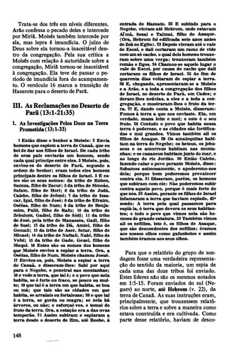 Trata-se dos três em níveis diferentes.
Arão confessa o pecado deles e intercede
por Miriã. Moisés também intercede por
ela, mas lepra é imundícia. O juízo de
Deus sobre ela tornou-a inaceitável den­
tro da congregação. Pela sua crítica a
Moisés com relação à autoridade sobre a
congregação, Miriã tomou-se inaceitável
à congregação. Ela teve de passar o pe­
ríodo de imundícia fora do acampamen­
to. O versículo 16 marca a transição de
Hazerote para odeserto deParâ.
III. AsReclamaçõesnoDesertode
Parã(13:1-21:35)
1. AsInvestigações Pelos Doze na Terra
Prometida(13:1-33)
1 Então disse o Senhor a Moisés: 2 Envia
homensque espiem a terra de Canaã, que eu
heide dar aos filhos de Israel. De cada tribo
de seus pais enviarás um homem, sendo
cada qual príncipe entre eles. 3Moisés, pois,
enviou-os do deserto de Parã, segundo a
ordem do Senhor; eram todos eles homens
principais dentre os filhos de Israel. 5 E es­
tes são os seus nomes: da tribo de Rúben,
Samua, filhode Zacur; Sda tribo de Simeão,
Safate, filho de Hori; 6 da tribo de Judá,
Calebe, filho de Jefoné; 7 da tribo de Issa-
car, Igal, filhode José; 8da tribo de Efraim,
Oséias, filho de Num; 9 da tribo de Benja­
mim, Palti, filho de Rafu; 10 da tribo de
Zebulom, Gadiel, filho de Sódi; 11 da tribo
de José, pela tribo de Manassés, Gadi, filho
de Susi; 12 da tribo de Dã, Amiel, filho de
Gemali; 13da tribo de Aser, Setur, filho de
Micael; 14da tribo de Naftali, Nabi, filho de
Vofsi; 15 da tribo de Gade, Geuel, filho de
Maqui. 16 Estes são os nomes dos homens
que Moisés enviou a espiar a terra. Ora, a
Oséias, filhode Num, Moisés chamou Josué.
17 Enviou-os, pois, Moisés a espiar a terra
de Canaã, e disseram-lhes: Subi por aqui
para õ Negebe, e penetrai nas montanhas;
18e vede a terra, que talé; e opovo que nela
habita, se é forte ou fraco, se pouco ou mui­
to; 19que tal é a terra em que habita, se boa
ou má; que tais são as cidades em que
habita, se arraiais ou fortalezas; 20e que tal
é a terra, se gorda ou magra; se nela hâ
árvores, ou não; e esforçai-vos, e tomai do
fruto da terra. Ora, a estação era a das uvas
temporãs. 21 Assim subiram e espiaram a
terra desde o deserto de Zim, até Reobe, à
entrada de Hamate. 22 E subindo para o
Negebe, vieram até Hebrom, onde estavam
Aima, Sesai e Talmai, filho de Anaque.
(Ora, Hebrom foi edificada sete anos antes
deZoãnoEgito).23Depoisvieram até ovale
de Escol, e dali cortaram um ramo de vide
comum só cacho, oqual doishomenstrouxe­
ram sobre uma verga; trouxeram também
romãs e figos. 24 Chamou-se aquele lugar o
vale de Escol, por causa do cacho que dali
cortaram os filhos de Israel. 25 Ao fim de
quarenta dias voltaram de espiar a terra.
20 E, chegando, apresentaram-se a Moisés
e a Arão, e a toda a congregação dos filhos
de Israel, no deserto de Parã, em Cades; e
deram-lhes notícias, a eles e a toda a con­
gregação, e mostraram-lhes o fruto da ter­
ra. 27 E, dando conta a Moisés, disseram:
Fomos à terra a que nos enviaste. Ela, em
verdade, mana leite e mel; e este é o seu
fruto. 28 Contudo o povo que habita nessa
terra é poderoso, e as cidades são fortifica­
das e mui grandes. Vimos também ali os
filhos de Anaque. 29 Os amalequitas habi­
tam na terra do Negebe; os heteus, os jebu-
seus e os amorreus habitam nas monta­
nhas; e os cananeus habitam junto domar, e
ao longo do rio Jordão. 30 Então Calebe,
fázendo calar opovo perante Moisés, disse:
Subamos animosamente, e apoderemo-nos
dela; porque bem poderemos prevalecer
contra ela. 31 Disseram, porém, os homens
que subiram com ele: Não poderemos subir
contra aquele povo, porque é mais forte do
quenós. 32Assim, perante osfilhosde Israel
infamaram a terra que haviam espiado, di*
zendo: A terra pela qual passamos para
espiá-la, é terra que devora os seus habitan­
tes; e todo o povo que vimos nela são ho­
mensde grande estatura. 33Também vimos
ali os nefilins, isto é, os filhos de Anaque,
que são descendentes dos nefilins; éramos
aos nossos olhos como gafanhotos e assim
também éramos aos seus olhos.
Para que o relatório do grupo de son­
dagem fosse uma verdadeira representa­
ção do sentido da maioria, um espia de
cada uma das doze tribos foi enviado.
Estes líderes não são os mesmos notados
em 1:5-15. Foram enviados do sul (Ne-
guev) ao norte, até Hebrom (v. 22), da
terra deCanaã. As suas instruções eram,
principalmente, que trouxessem relató­
rios sobre a terra e sobre a maneira como
estava construída e era cultivada. Como
parte desse relatório, haviam de desco­
148
 